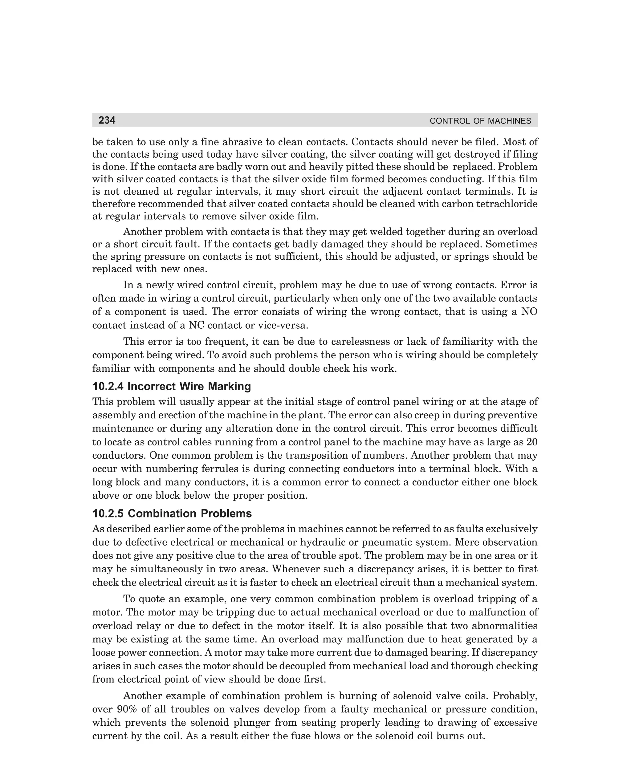 234

CONTROL OF MACHINES

be taken to use only a fine abrasive to clean contacts. Contacts should never be filed. Most of
the contacts being used today have silver coating, the silver coating will get destroyed if filing
is done. If the contacts are badly worn out and heavily pitted these should be replaced. Problem
with silver coated contacts is that the silver oxide film formed becomes conducting. If this film
is not cleaned at regular intervals, it may short circuit the adjacent contact terminals. It is
therefore recommended that silver coated contacts should be cleaned with carbon tetrachloride
at regular intervals to remove silver oxide film.
Another problem with contacts is that they may get welded together during an overload
or a short circuit fault. If the contacts get badly damaged they should be replaced. Sometimes
the spring pressure on contacts is not sufficient, this should be adjusted, or springs should be
replaced with new ones.
In a newly wired control circuit, problem may be due to use of wrong contacts. Error is
often made in wiring a control circuit, particularly when only one of the two available contacts
of a component is used. The error consists of wiring the wrong contact, that is using a NO
contact instead of a NC contact or vice-versa.
This error is too frequent, it can be due to carelessness or lack of familiarity with the
component being wired. To avoid such problems the person who is wiring should be completely
familiar with components and he should double check his work.

10.2.4 Incorrect Wire Marking
This problem will usually appear at the initial stage of control panel wiring or at the stage of
assembly and erection of the machine in the plant. The error can also creep in during preventive
maintenance or during any alteration done in the control circuit. This error becomes difficult
to locate as control cables running from a control panel to the machine may have as large as 20
conductors. One common problem is the transposition of numbers. Another problem that may
occur with numbering ferrules is during connecting conductors into a terminal block. With a
long block and many conductors, it is a common error to connect a conductor either one block
above or one block below the proper position.

10.2.5 Combination Problems
As described earlier some of the problems in machines cannot be referred to as faults exclusively
due to defective electrical or mechanical or hydraulic or pneumatic system. Mere observation
does not give any positive clue to the area of trouble spot. The problem may be in one area or it
may be simultaneously in two areas. Whenever such a discrepancy arises, it is better to first
check the electrical circuit as it is faster to check an electrical circuit than a mechanical system.
To quote an example, one very common combination problem is overload tripping of a
motor. The motor may be tripping due to actual mechanical overload or due to malfunction of
overload relay or due to defect in the motor itself. It is also possible that two abnormalities
may be existing at the same time. An overload may malfunction due to heat generated by a
loose power connection. A motor may take more current due to damaged bearing. If discrepancy
arises in such cases the motor should be decoupled from mechanical load and thorough checking
from electrical point of view should be done first.
Another example of combination problem is burning of solenoid valve coils. Probably,
over 90% of all troubles on valves develop from a faulty mechanical or pressure condition,
which prevents the solenoid plunger from seating properly leading to drawing of excessive
current by the coil. As a result either the fuse blows or the solenoid coil burns out.

dharm
d:N-MachMac10-1.pm5

234

 