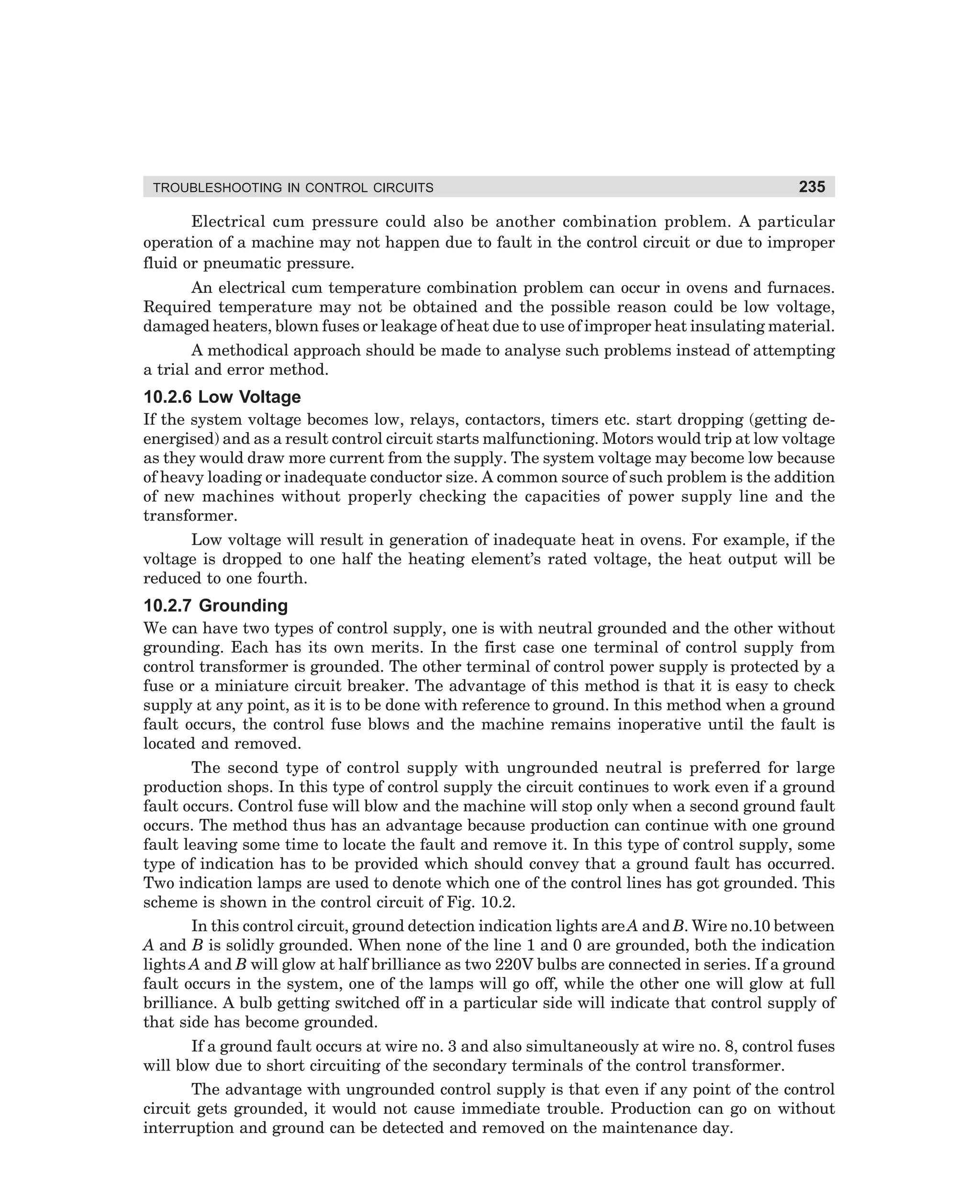 TROUBLESHOOTING IN CONTROL CIRCUITS

235

Electrical cum pressure could also be another combination problem. A particular
operation of a machine may not happen due to fault in the control circuit or due to improper
fluid or pneumatic pressure.
An electrical cum temperature combination problem can occur in ovens and furnaces.
Required temperature may not be obtained and the possible reason could be low voltage,
damaged heaters, blown fuses or leakage of heat due to use of improper heat insulating material.
A methodical approach should be made to analyse such problems instead of attempting
a trial and error method.

10.2.6 Low Voltage
If the system voltage becomes low, relays, contactors, timers etc. start dropping (getting deenergised) and as a result control circuit starts malfunctioning. Motors would trip at low voltage
as they would draw more current from the supply. The system voltage may become low because
of heavy loading or inadequate conductor size. A common source of such problem is the addition
of new machines without properly checking the capacities of power supply line and the
transformer.
Low voltage will result in generation of inadequate heat in ovens. For example, if the
voltage is dropped to one half the heating element’s rated voltage, the heat output will be
reduced to one fourth.

10.2.7 Grounding
We can have two types of control supply, one is with neutral grounded and the other without
grounding. Each has its own merits. In the first case one terminal of control supply from
control transformer is grounded. The other terminal of control power supply is protected by a
fuse or a miniature circuit breaker. The advantage of this method is that it is easy to check
supply at any point, as it is to be done with reference to ground. In this method when a ground
fault occurs, the control fuse blows and the machine remains inoperative until the fault is
located and removed.
The second type of control supply with ungrounded neutral is preferred for large
production shops. In this type of control supply the circuit continues to work even if a ground
fault occurs. Control fuse will blow and the machine will stop only when a second ground fault
occurs. The method thus has an advantage because production can continue with one ground
fault leaving some time to locate the fault and remove it. In this type of control supply, some
type of indication has to be provided which should convey that a ground fault has occurred.
Two indication lamps are used to denote which one of the control lines has got grounded. This
scheme is shown in the control circuit of Fig. 10.2.
In this control circuit, ground detection indication lights are A and B. Wire no.10 between
A and B is solidly grounded. When none of the line 1 and 0 are grounded, both the indication
lights A and B will glow at half brilliance as two 220V bulbs are connected in series. If a ground
fault occurs in the system, one of the lamps will go off, while the other one will glow at full
brilliance. A bulb getting switched off in a particular side will indicate that control supply of
that side has become grounded.
If a ground fault occurs at wire no. 3 and also simultaneously at wire no. 8, control fuses
will blow due to short circuiting of the secondary terminals of the control transformer.
The advantage with ungrounded control supply is that even if any point of the control
circuit gets grounded, it would not cause immediate trouble. Production can go on without
interruption and ground can be detected and removed on the maintenance day.

dharm
d:N-MachMac10-1.pm5

235

 