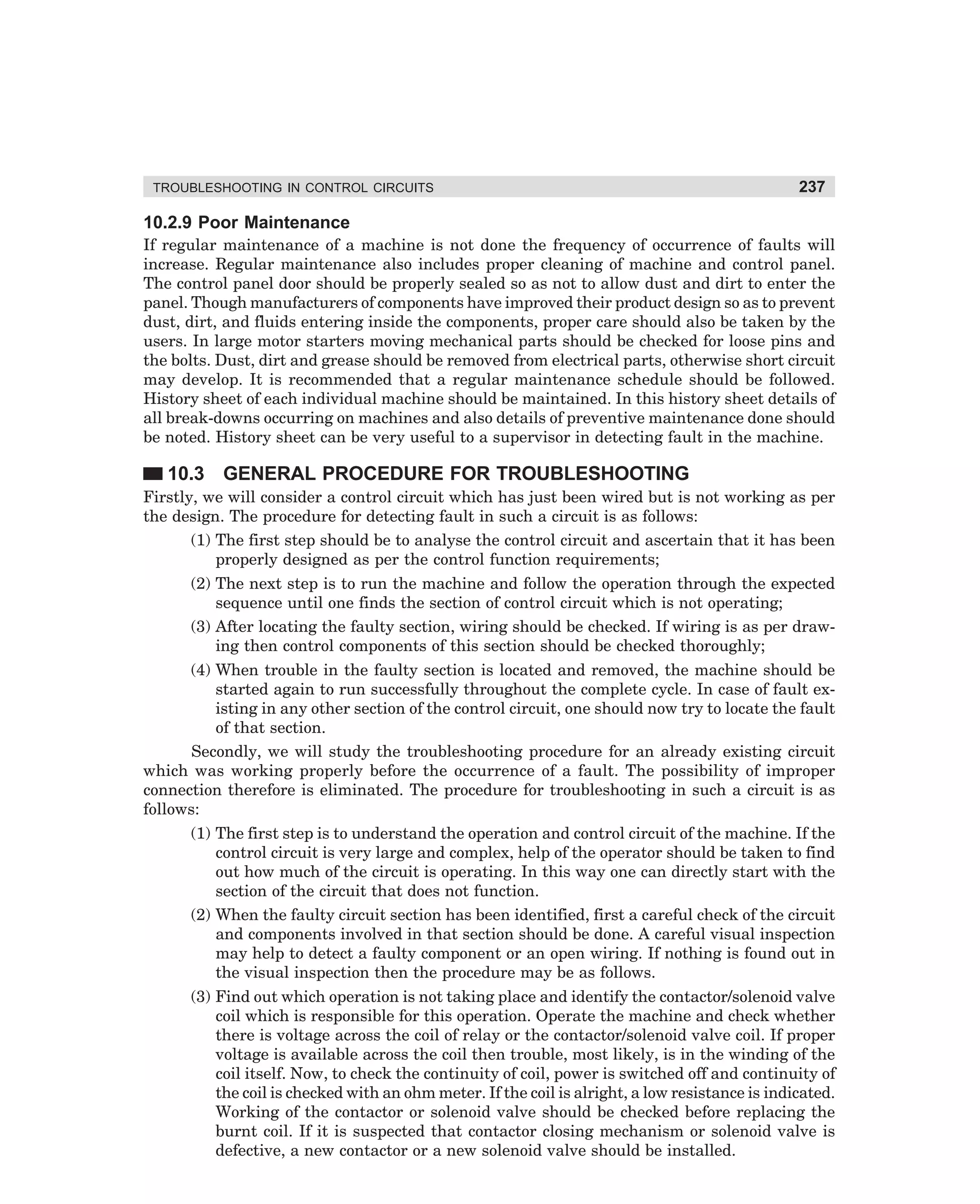 TROUBLESHOOTING IN CONTROL CIRCUITS

237

10.2.9 Poor Maintenance
If regular maintenance of a machine is not done the frequency of occurrence of faults will
increase. Regular maintenance also includes proper cleaning of machine and control panel.
The control panel door should be properly sealed so as not to allow dust and dirt to enter the
panel. Though manufacturers of components have improved their product design so as to prevent
dust, dirt, and fluids entering inside the components, proper care should also be taken by the
users. In large motor starters moving mechanical parts should be checked for loose pins and
the bolts. Dust, dirt and grease should be removed from electrical parts, otherwise short circuit
may develop. It is recommended that a regular maintenance schedule should be followed.
History sheet of each individual machine should be maintained. In this history sheet details of
all break-downs occurring on machines and also details of preventive maintenance done should
be noted. History sheet can be very useful to a supervisor in detecting fault in the machine.

10.3 GENERAL PROCEDURE FOR TROUBLESHOOTING
Firstly, we will consider a control circuit which has just been wired but is not working as per
the design. The procedure for detecting fault in such a circuit is as follows:
(1) The first step should be to analyse the control circuit and ascertain that it has been
properly designed as per the control function requirements;
(2) The next step is to run the machine and follow the operation through the expected
sequence until one finds the section of control circuit which is not operating;
(3) After locating the faulty section, wiring should be checked. If wiring is as per drawing then control components of this section should be checked thoroughly;
(4) When trouble in the faulty section is located and removed, the machine should be
started again to run successfully throughout the complete cycle. In case of fault existing in any other section of the control circuit, one should now try to locate the fault
of that section.
Secondly, we will study the troubleshooting procedure for an already existing circuit
which was working properly before the occurrence of a fault. The possibility of improper
connection therefore is eliminated. The procedure for troubleshooting in such a circuit is as
follows:
(1) The first step is to understand the operation and control circuit of the machine. If the
control circuit is very large and complex, help of the operator should be taken to find
out how much of the circuit is operating. In this way one can directly start with the
section of the circuit that does not function.
(2) When the faulty circuit section has been identified, first a careful check of the circuit
and components involved in that section should be done. A careful visual inspection
may help to detect a faulty component or an open wiring. If nothing is found out in
the visual inspection then the procedure may be as follows.
(3) Find out which operation is not taking place and identify the contactor/solenoid valve
coil which is responsible for this operation. Operate the machine and check whether
there is voltage across the coil of relay or the contactor/solenoid valve coil. If proper
voltage is available across the coil then trouble, most likely, is in the winding of the
coil itself. Now, to check the continuity of coil, power is switched off and continuity of
the coil is checked with an ohm meter. If the coil is alright, a low resistance is indicated.
Working of the contactor or solenoid valve should be checked before replacing the
burnt coil. If it is suspected that contactor closing mechanism or solenoid valve is
defective, a new contactor or a new solenoid valve should be installed.

dharm
d:N-MachMac10-1.pm5

237

 