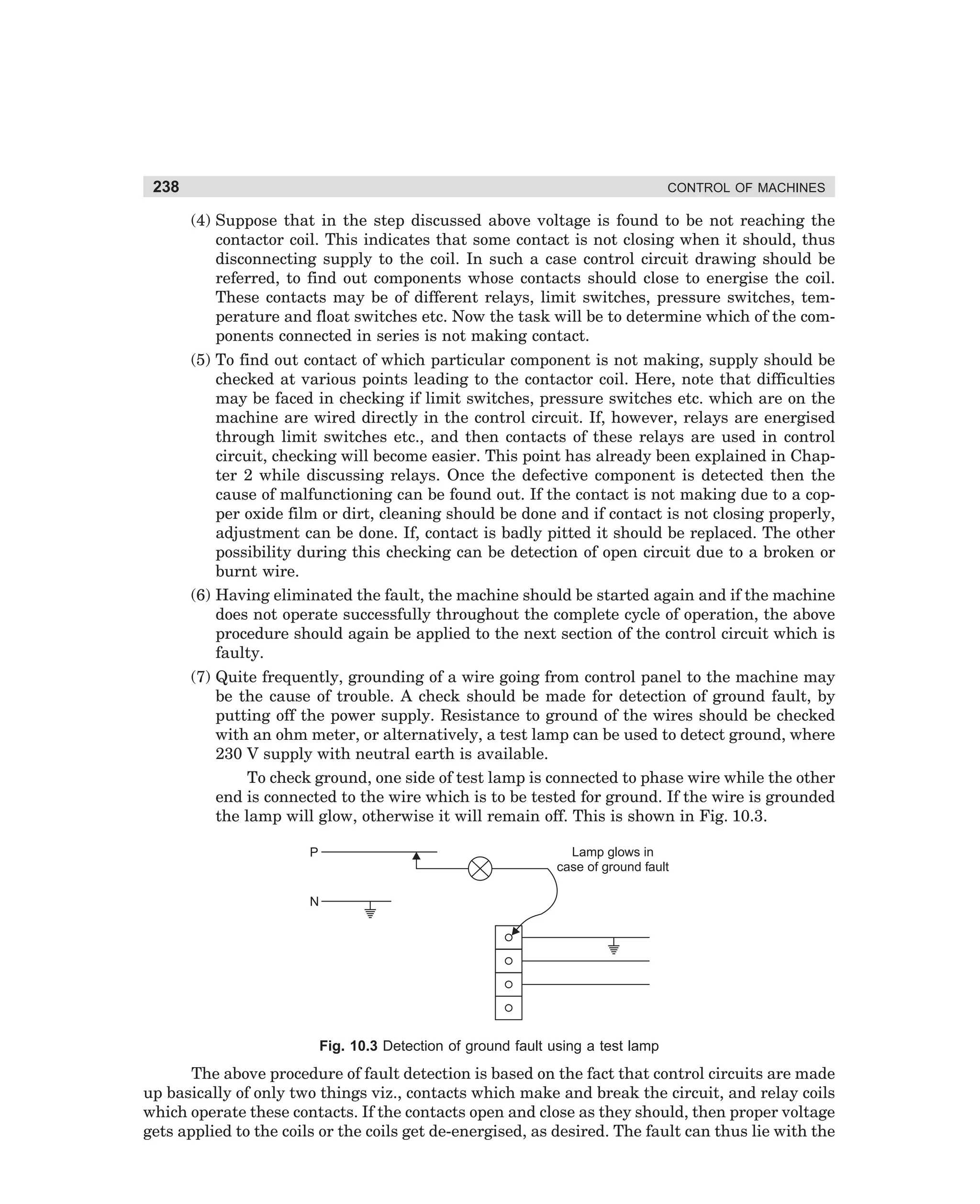 238

CONTROL OF MACHINES

(4) Suppose that in the step discussed above voltage is found to be not reaching the
contactor coil. This indicates that some contact is not closing when it should, thus
disconnecting supply to the coil. In such a case control circuit drawing should be
referred, to find out components whose contacts should close to energise the coil.
These contacts may be of different relays, limit switches, pressure switches, temperature and float switches etc. Now the task will be to determine which of the components connected in series is not making contact.
(5) To find out contact of which particular component is not making, supply should be
checked at various points leading to the contactor coil. Here, note that difficulties
may be faced in checking if limit switches, pressure switches etc. which are on the
machine are wired directly in the control circuit. If, however, relays are energised
through limit switches etc., and then contacts of these relays are used in control
circuit, checking will become easier. This point has already been explained in Chapter 2 while discussing relays. Once the defective component is detected then the
cause of malfunctioning can be found out. If the contact is not making due to a copper oxide film or dirt, cleaning should be done and if contact is not closing properly,
adjustment can be done. If, contact is badly pitted it should be replaced. The other
possibility during this checking can be detection of open circuit due to a broken or
burnt wire.
(6) Having eliminated the fault, the machine should be started again and if the machine
does not operate successfully throughout the complete cycle of operation, the above
procedure should again be applied to the next section of the control circuit which is
faulty.
(7) Quite frequently, grounding of a wire going from control panel to the machine may
be the cause of trouble. A check should be made for detection of ground fault, by
putting off the power supply. Resistance to ground of the wires should be checked
with an ohm meter, or alternatively, a test lamp can be used to detect ground, where
230 V supply with neutral earth is available.
To check ground, one side of test lamp is connected to phase wire while the other
end is connected to the wire which is to be tested for ground. If the wire is grounded
the lamp will glow, otherwise it will remain off. This is shown in Fig. 10.3.
Lamp glows in
case of ground fault

P

N

Fig. 10.3 Detection of ground fault using a test lamp

The above procedure of fault detection is based on the fact that control circuits are made
up basically of only two things viz., contacts which make and break the circuit, and relay coils
which operate these contacts. If the contacts open and close as they should, then proper voltage
gets applied to the coils or the coils get de-energised, as desired. The fault can thus lie with the

dharm
d:N-MachMac10-1.pm5

238

 
