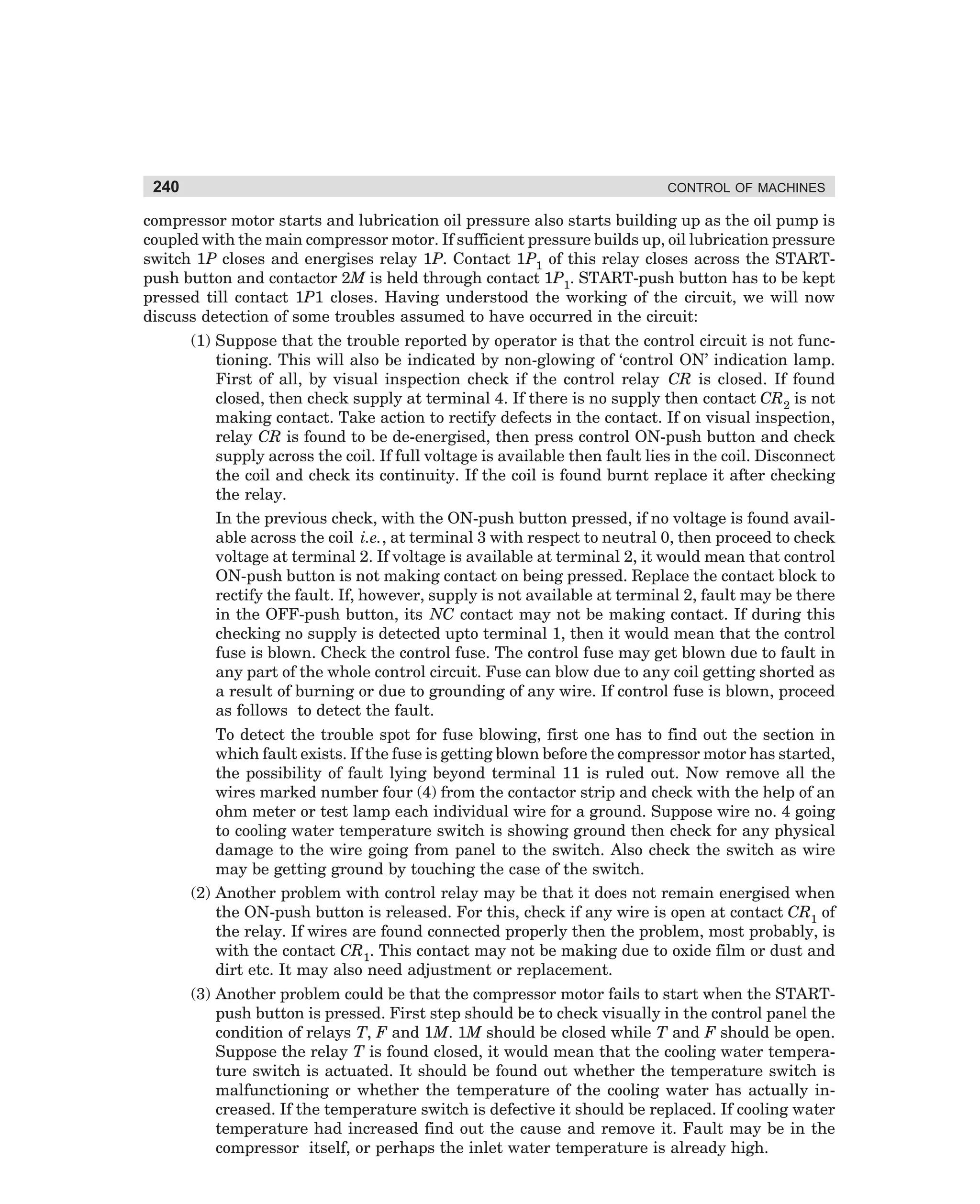 240

CONTROL OF MACHINES

compressor motor starts and lubrication oil pressure also starts building up as the oil pump is
coupled with the main compressor motor. If sufficient pressure builds up, oil lubrication pressure
switch 1P closes and energises relay 1P. Contact 1P1 of this relay closes across the STARTpush button and contactor 2M is held through contact 1P1. START-push button has to be kept
pressed till contact 1P1 closes. Having understood the working of the circuit, we will now
discuss detection of some troubles assumed to have occurred in the circuit:
(1) Suppose that the trouble reported by operator is that the control circuit is not functioning. This will also be indicated by non-glowing of ‘control ON’ indication lamp.
First of all, by visual inspection check if the control relay CR is closed. If found
closed, then check supply at terminal 4. If there is no supply then contact CR2 is not
making contact. Take action to rectify defects in the contact. If on visual inspection,
relay CR is found to be de-energised, then press control ON-push button and check
supply across the coil. If full voltage is available then fault lies in the coil. Disconnect
the coil and check its continuity. If the coil is found burnt replace it after checking
the relay.
In the previous check, with the ON-push button pressed, if no voltage is found available across the coil i.e., at terminal 3 with respect to neutral 0, then proceed to check
voltage at terminal 2. If voltage is available at terminal 2, it would mean that control
ON-push button is not making contact on being pressed. Replace the contact block to
rectify the fault. If, however, supply is not available at terminal 2, fault may be there
in the OFF-push button, its NC contact may not be making contact. If during this
checking no supply is detected upto terminal 1, then it would mean that the control
fuse is blown. Check the control fuse. The control fuse may get blown due to fault in
any part of the whole control circuit. Fuse can blow due to any coil getting shorted as
a result of burning or due to grounding of any wire. If control fuse is blown, proceed
as follows to detect the fault.
To detect the trouble spot for fuse blowing, first one has to find out the section in
which fault exists. If the fuse is getting blown before the compressor motor has started,
the possibility of fault lying beyond terminal 11 is ruled out. Now remove all the
wires marked number four (4) from the contactor strip and check with the help of an
ohm meter or test lamp each individual wire for a ground. Suppose wire no. 4 going
to cooling water temperature switch is showing ground then check for any physical
damage to the wire going from panel to the switch. Also check the switch as wire
may be getting ground by touching the case of the switch.
(2) Another problem with control relay may be that it does not remain energised when
the ON-push button is released. For this, check if any wire is open at contact CR1 of
the relay. If wires are found connected properly then the problem, most probably, is
with the contact CR1. This contact may not be making due to oxide film or dust and
dirt etc. It may also need adjustment or replacement.
(3) Another problem could be that the compressor motor fails to start when the STARTpush button is pressed. First step should be to check visually in the control panel the
condition of relays T, F and 1M. 1M should be closed while T and F should be open.
Suppose the relay T is found closed, it would mean that the cooling water temperature switch is actuated. It should be found out whether the temperature switch is
malfunctioning or whether the temperature of the cooling water has actually increased. If the temperature switch is defective it should be replaced. If cooling water
temperature had increased find out the cause and remove it. Fault may be in the
compressor itself, or perhaps the inlet water temperature is already high.

dharm
d:N-MachMac10-1.pm5

240

 