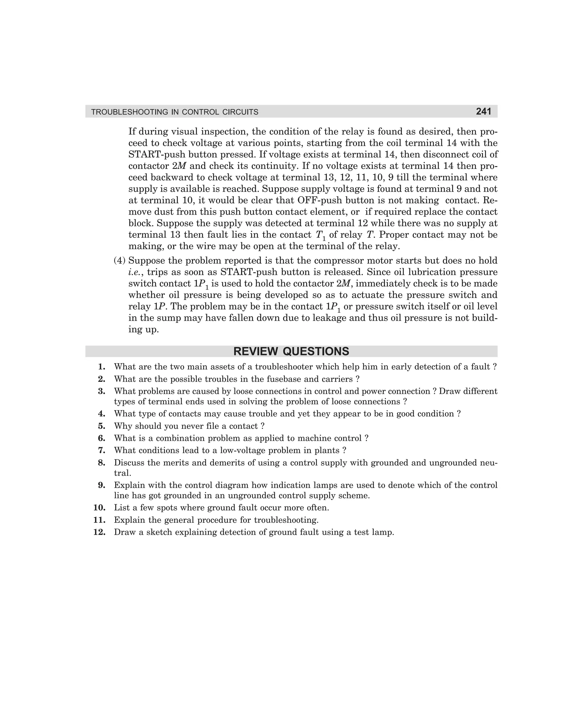 TROUBLESHOOTING IN CONTROL CIRCUITS

241

If during visual inspection, the condition of the relay is found as desired, then proceed to check voltage at various points, starting from the coil terminal 14 with the
START-push button pressed. If voltage exists at terminal 14, then disconnect coil of
contactor 2M and check its continuity. If no voltage exists at terminal 14 then proceed backward to check voltage at terminal 13, 12, 11, 10, 9 till the terminal where
supply is available is reached. Suppose supply voltage is found at terminal 9 and not
at terminal 10, it would be clear that OFF-push button is not making contact. Remove dust from this push button contact element, or if required replace the contact
block. Suppose the supply was detected at terminal 12 while there was no supply at
terminal 13 then fault lies in the contact T1 of relay T. Proper contact may not be
making, or the wire may be open at the terminal of the relay.
(4) Suppose the problem reported is that the compressor motor starts but does no hold
i.e., trips as soon as START-push button is released. Since oil lubrication pressure
switch contact 1P1 is used to hold the contactor 2M, immediately check is to be made
whether oil pressure is being developed so as to actuate the pressure switch and
relay 1P. The problem may be in the contact 1P1 or pressure switch itself or oil level
in the sump may have fallen down due to leakage and thus oil pressure is not building up.

REVIEW QUESTIONS
1.
2.
3.

What are the two main assets of a troubleshooter which help him in early detection of a fault ?
What are the possible troubles in the fusebase and carriers ?
What problems are caused by loose connections in control and power connection ? Draw different
types of terminal ends used in solving the problem of loose connections ?
4. What type of contacts may cause trouble and yet they appear to be in good condition ?
5. Why should you never file a contact ?
6. What is a combination problem as applied to machine control ?
7. What conditions lead to a low-voltage problem in plants ?
8. Discuss the merits and demerits of using a control supply with grounded and ungrounded neutral.
9. Explain with the control diagram how indication lamps are used to denote which of the control
line has got grounded in an ungrounded control supply scheme.
10. List a few spots where ground fault occur more often.
11. Explain the general procedure for troubleshooting.
12. Draw a sketch explaining detection of ground fault using a test lamp.

dharm
d:N-MachMac10-1.pm5

241

 