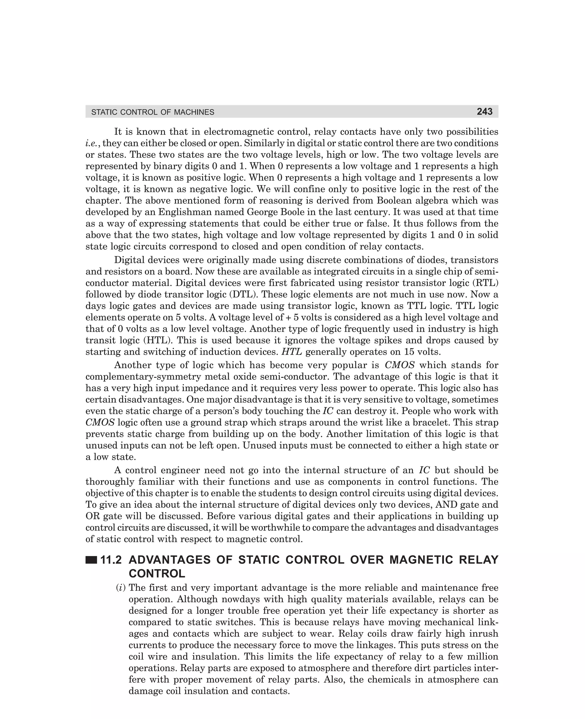 STATIC CONTROL OF MACHINES

243

It is known that in electromagnetic control, relay contacts have only two possibilities
i.e., they can either be closed or open. Similarly in digital or static control there are two conditions
or states. These two states are the two voltage levels, high or low. The two voltage levels are
represented by binary digits 0 and 1. When 0 represents a low voltage and 1 represents a high
voltage, it is known as positive logic. When 0 represents a high voltage and 1 represents a low
voltage, it is known as negative logic. We will confine only to positive logic in the rest of the
chapter. The above mentioned form of reasoning is derived from Boolean algebra which was
developed by an Englishman named George Boole in the last century. It was used at that time
as a way of expressing statements that could be either true or false. It thus follows from the
above that the two states, high voltage and low voltage represented by digits 1 and 0 in solid
state logic circuits correspond to closed and open condition of relay contacts.
Digital devices were originally made using discrete combinations of diodes, transistors
and resistors on a board. Now these are available as integrated circuits in a single chip of semiconductor material. Digital devices were first fabricated using resistor transistor logic (RTL)
followed by diode transitor logic (DTL). These logic elements are not much in use now. Now a
days logic gates and devices are made using transistor logic, known as TTL logic. TTL logic
elements operate on 5 volts. A voltage level of + 5 volts is considered as a high level voltage and
that of 0 volts as a low level voltage. Another type of logic frequently used in industry is high
transit logic (HTL). This is used because it ignores the voltage spikes and drops caused by
starting and switching of induction devices. HTL generally operates on 15 volts.
Another type of logic which has become very popular is CMOS which stands for
complementary-symmetry metal oxide semi-conductor. The advantage of this logic is that it
has a very high input impedance and it requires very less power to operate. This logic also has
certain disadvantages. One major disadvantage is that it is very sensitive to voltage, sometimes
even the static charge of a person’s body touching the IC can destroy it. People who work with
CMOS logic often use a ground strap which straps around the wrist like a bracelet. This strap
prevents static charge from building up on the body. Another limitation of this logic is that
unused inputs can not be left open. Unused inputs must be connected to either a high state or
a low state.
A control engineer need not go into the internal structure of an IC but should be
thoroughly familiar with their functions and use as components in control functions. The
objective of this chapter is to enable the students to design control circuits using digital devices.
To give an idea about the internal structure of digital devices only two devices, AND gate and
OR gate will be discussed. Before various digital gates and their applications in building up
control circuits are discussed, it will be worthwhile to compare the advantages and disadvantages
of static control with respect to magnetic control.

11.2 ADVANTAGES OF STATIC CONTROL OVER MAGNETIC RELAY
CONTROL
(i) The first and very important advantage is the more reliable and maintenance free
operation. Although nowdays with high quality materials available, relays can be
designed for a longer trouble free operation yet their life expectancy is shorter as
compared to static switches. This is because relays have moving mechanical linkages and contacts which are subject to wear. Relay coils draw fairly high inrush
currents to produce the necessary force to move the linkages. This puts stress on the
coil wire and insulation. This limits the life expectancy of relay to a few million
operations. Relay parts are exposed to atmosphere and therefore dirt particles interfere with proper movement of relay parts. Also, the chemicals in atmosphere can
damage coil insulation and contacts.

dharm
d:N-MachMac11-1.pm5

243

 