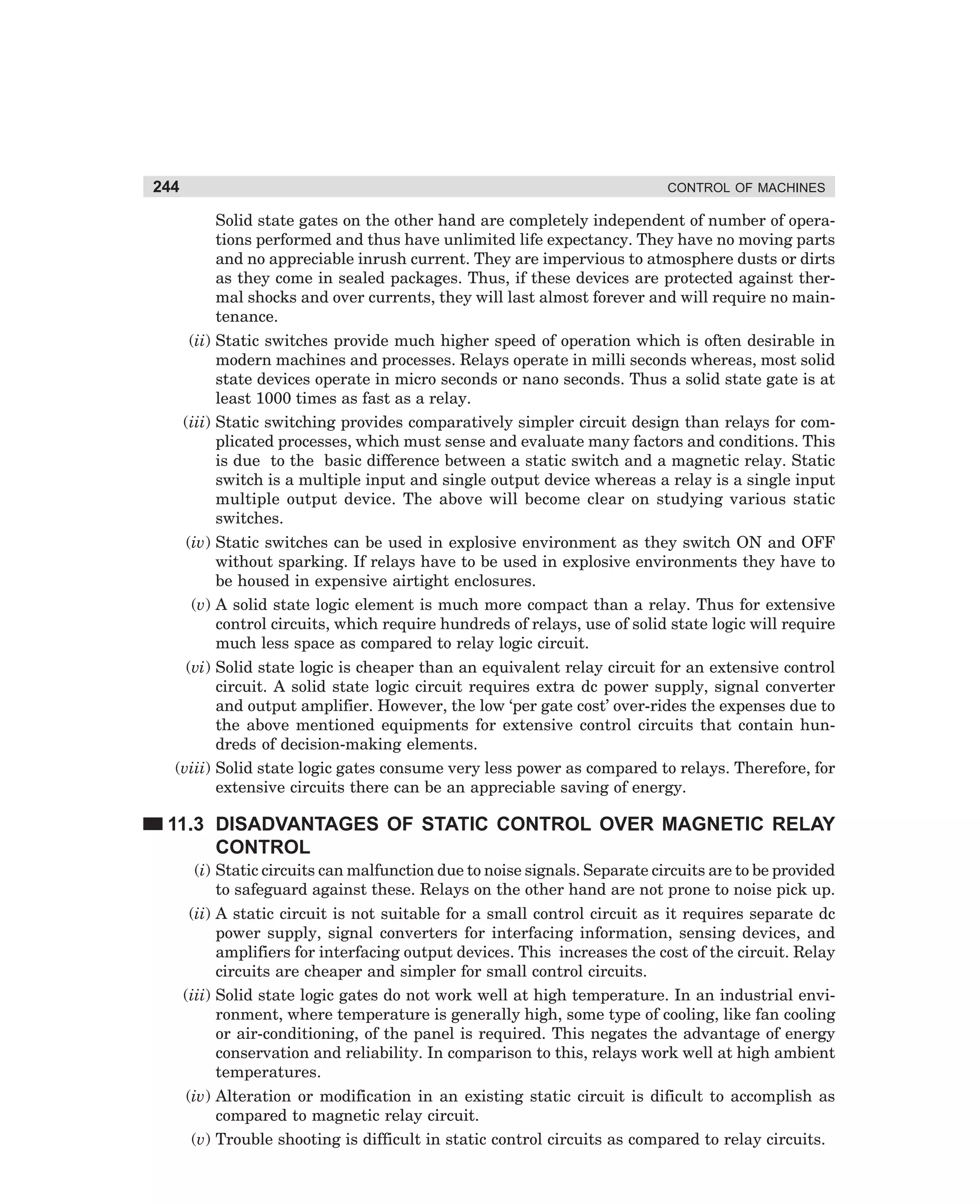 244

CONTROL OF MACHINES

Solid state gates on the other hand are completely independent of number of operations performed and thus have unlimited life expectancy. They have no moving parts
and no appreciable inrush current. They are impervious to atmosphere dusts or dirts
as they come in sealed packages. Thus, if these devices are protected against thermal shocks and over currents, they will last almost forever and will require no maintenance.
(ii) Static switches provide much higher speed of operation which is often desirable in
modern machines and processes. Relays operate in milli seconds whereas, most solid
state devices operate in micro seconds or nano seconds. Thus a solid state gate is at
least 1000 times as fast as a relay.
(iii) Static switching provides comparatively simpler circuit design than relays for complicated processes, which must sense and evaluate many factors and conditions. This
is due to the basic difference between a static switch and a magnetic relay. Static
switch is a multiple input and single output device whereas a relay is a single input
multiple output device. The above will become clear on studying various static
switches.
(iv) Static switches can be used in explosive environment as they switch ON and OFF
without sparking. If relays have to be used in explosive environments they have to
be housed in expensive airtight enclosures.
(v) A solid state logic element is much more compact than a relay. Thus for extensive
control circuits, which require hundreds of relays, use of solid state logic will require
much less space as compared to relay logic circuit.
(vi) Solid state logic is cheaper than an equivalent relay circuit for an extensive control
circuit. A solid state logic circuit requires extra dc power supply, signal converter
and output amplifier. However, the low ‘per gate cost’ over-rides the expenses due to
the above mentioned equipments for extensive control circuits that contain hundreds of decision-making elements.
(viii) Solid state logic gates consume very less power as compared to relays. Therefore, for
extensive circuits there can be an appreciable saving of energy.

11.3 DISADVANTAGES OF STATIC CONTROL OVER MAGNETIC RELAY
CONTROL
(i) Static circuits can malfunction due to noise signals. Separate circuits are to be provided
to safeguard against these. Relays on the other hand are not prone to noise pick up.
(ii) A static circuit is not suitable for a small control circuit as it requires separate dc
power supply, signal converters for interfacing information, sensing devices, and
amplifiers for interfacing output devices. This increases the cost of the circuit. Relay
circuits are cheaper and simpler for small control circuits.
(iii) Solid state logic gates do not work well at high temperature. In an industrial environment, where temperature is generally high, some type of cooling, like fan cooling
or air-conditioning, of the panel is required. This negates the advantage of energy
conservation and reliability. In comparison to this, relays work well at high ambient
temperatures.
(iv) Alteration or modification in an existing static circuit is dificult to accomplish as
compared to magnetic relay circuit.
(v) Trouble shooting is difficult in static control circuits as compared to relay circuits.

dharm
d:N-MachMac11-1.pm5

244

 