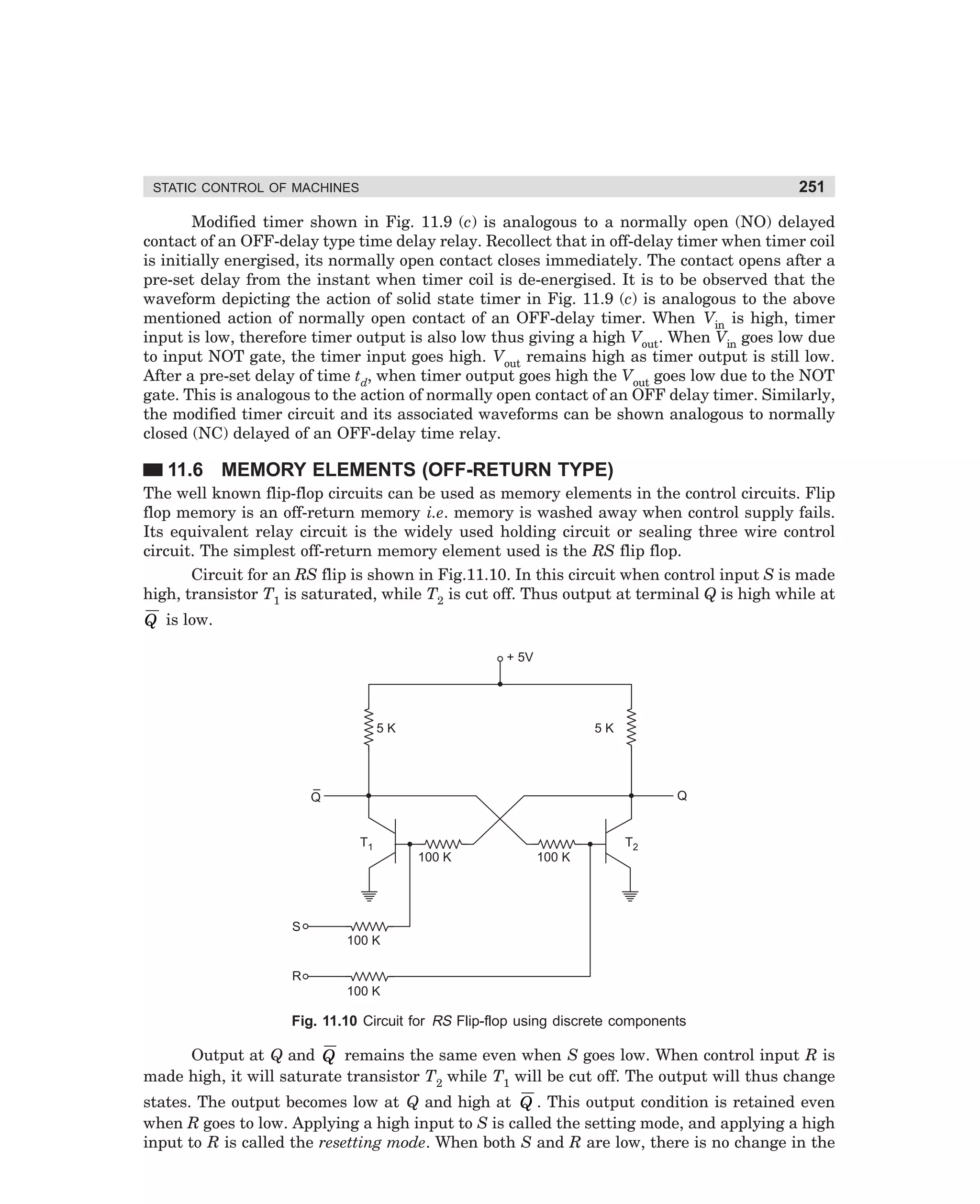 251

STATIC CONTROL OF MACHINES

Modified timer shown in Fig. 11.9 (c) is analogous to a normally open (NO) delayed
contact of an OFF-delay type time delay relay. Recollect that in off-delay timer when timer coil
is initially energised, its normally open contact closes immediately. The contact opens after a
pre-set delay from the instant when timer coil is de-energised. It is to be observed that the
waveform depicting the action of solid state timer in Fig. 11.9 (c) is analogous to the above
mentioned action of normally open contact of an OFF-delay timer. When Vin is high, timer
input is low, therefore timer output is also low thus giving a high Vout. When Vin goes low due
to input NOT gate, the timer input goes high. Vout remains high as timer output is still low.
After a pre-set delay of time td, when timer output goes high the Vout goes low due to the NOT
gate. This is analogous to the action of normally open contact of an OFF delay timer. Similarly,
the modified timer circuit and its associated waveforms can be shown analogous to normally
closed (NC) delayed of an OFF-delay time relay.

11.6 MEMORY ELEMENTS (OFF-RETURN TYPE)
The well known flip-flop circuits can be used as memory elements in the control circuits. Flip
flop memory is an off-return memory i.e. memory is washed away when control supply fails.
Its equivalent relay circuit is the widely used holding circuit or sealing three wire control
circuit. The simplest off-return memory element used is the RS flip flop.
Circuit for an RS flip is shown in Fig.11.10. In this circuit when control input S is made
high, transistor T1 is saturated, while T2 is cut off. Thus output at terminal Q is high while at

Q is low.
+ 5V

5 KW

5 KW

–
Q

Q

T1

100 KW

100 KW

T2

S
100 KW
R
100 KW

Fig. 11.10 Circuit for RS Flip-flop using discrete components

Output at Q and Q remains the same even when S goes low. When control input R is
made high, it will saturate transistor T2 while T1 will be cut off. The output will thus change
states. The output becomes low at Q and high at Q . This output condition is retained even
when R goes to low. Applying a high input to S is called the setting mode, and applying a high
input to R is called the resetting mode. When both S and R are low, there is no change in the

dharm
d:N-MachMac11-1.pm5

251

 