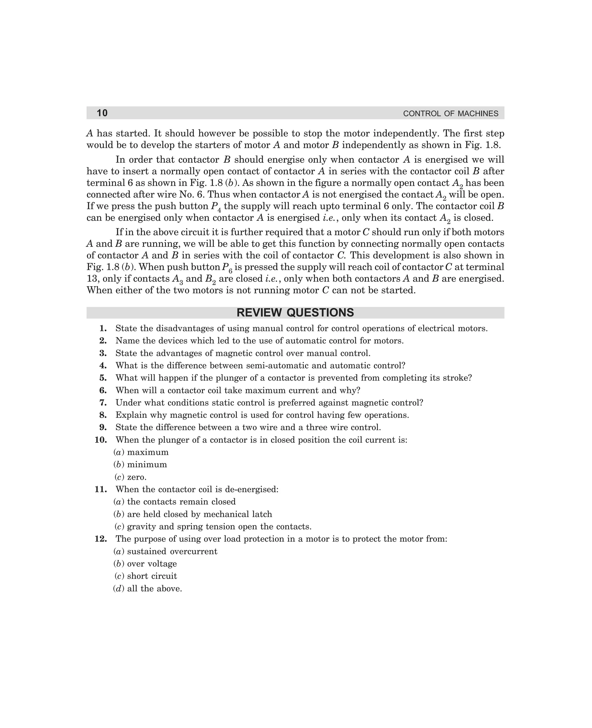 10

CONTROL OF MACHINES

A has started. It should however be possible to stop the motor independently. The first step
would be to develop the starters of motor A and motor B independently as shown in Fig. 1.8.
In order that contactor B should energise only when contactor A is energised we will
have to insert a normally open contact of contactor A in series with the contactor coil B after
terminal 6 as shown in Fig. 1.8 (b). As shown in the figure a normally open contact A2 has been
connected after wire No. 6. Thus when contactor A is not energised the contact A2 will be open.
If we press the push button P4 the supply will reach upto terminal 6 only. The contactor coil B
can be energised only when contactor A is energised i.e., only when its contact A2 is closed.
If in the above circuit it is further required that a motor C should run only if both motors
A and B are running, we will be able to get this function by connecting normally open contacts
of contactor A and B in series with the coil of contactor C. This development is also shown in
Fig. 1.8 (b). When push button P6 is pressed the supply will reach coil of contactor C at terminal
13, only if contacts A3 and B2 are closed i.e., only when both contactors A and B are energised.
When either of the two motors is not running motor C can not be started.

REVIEW QUESTIONS
1.
2.
3.
4.
5.
6.
7.
8.
9.
10.

State the disadvantages of using manual control for control operations of electrical motors.
Name the devices which led to the use of automatic control for motors.
State the advantages of magnetic control over manual control.
What is the difference between semi-automatic and automatic control?
What will happen if the plunger of a contactor is prevented from completing its stroke?
When will a contactor coil take maximum current and why?
Under what conditions static control is preferred against magnetic control?
Explain why magnetic control is used for control having few operations.
State the difference between a two wire and a three wire control.
When the plunger of a contactor is in closed position the coil current is:
(a) maximum
(b) minimum
(c) zero.
11. When the contactor coil is de-energised:
(a) the contacts remain closed
(b) are held closed by mechanical latch
(c) gravity and spring tension open the contacts.
12. The purpose of using over load protection in a motor is to protect the motor from:
(a) sustained overcurrent
(b) over voltage
(c) short circuit
(d) all the above.

dharm
d:N-MachMac1-1.pm5

10

 