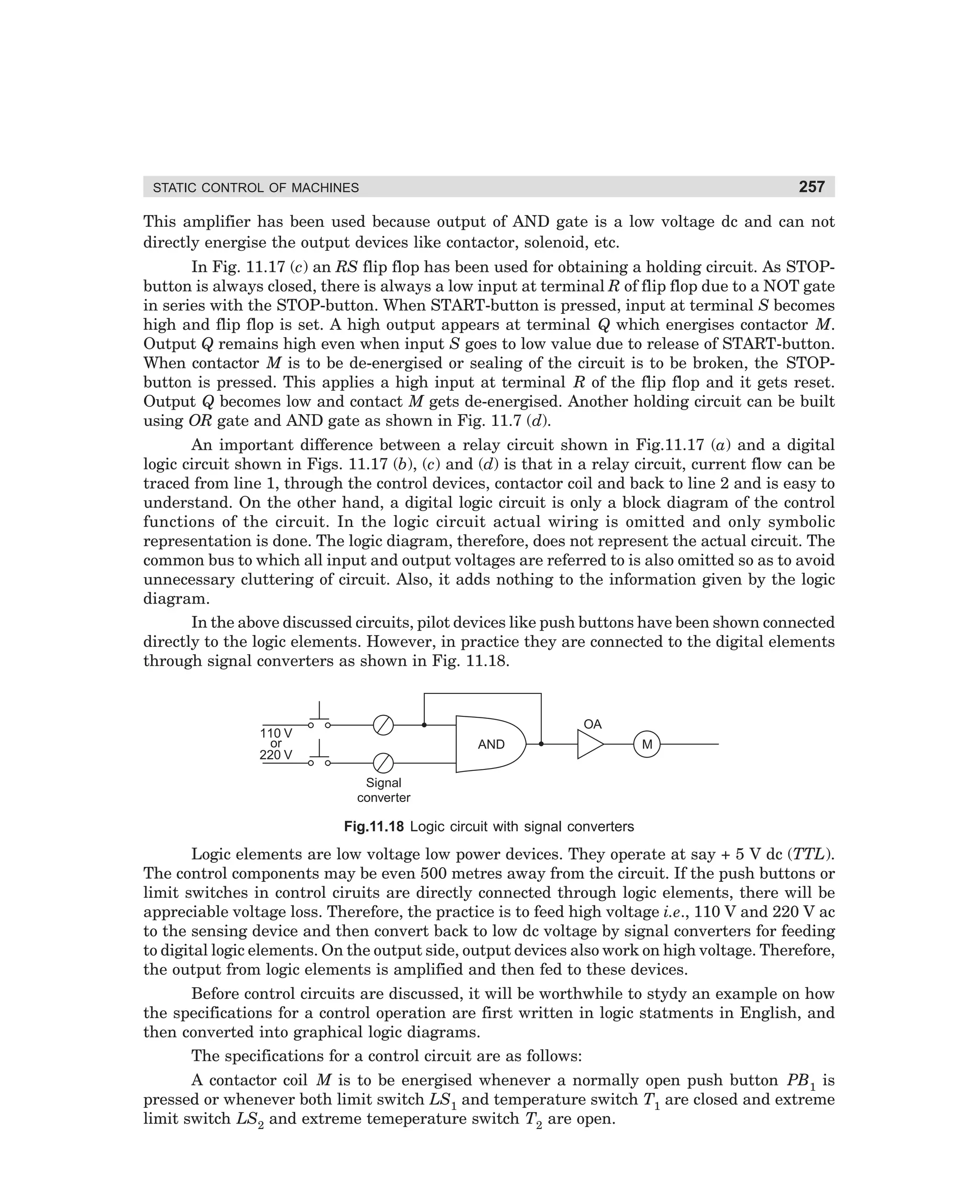 257

STATIC CONTROL OF MACHINES

This amplifier has been used because output of AND gate is a low voltage dc and can not
directly energise the output devices like contactor, solenoid, etc.
In Fig. 11.17 (c) an RS flip flop has been used for obtaining a holding circuit. As STOPbutton is always closed, there is always a low input at terminal R of flip flop due to a NOT gate
in series with the STOP-button. When START-button is pressed, input at terminal S becomes
high and flip flop is set. A high output appears at terminal Q which energises contactor M.
Output Q remains high even when input S goes to low value due to release of START-button.
When contactor M is to be de-energised or sealing of the circuit is to be broken, the STOPbutton is pressed. This applies a high input at terminal R of the flip flop and it gets reset.
Output Q becomes low and contact M gets de-energised. Another holding circuit can be built
using OR gate and AND gate as shown in Fig. 11.7 (d).
An important difference between a relay circuit shown in Fig.11.17 (a) and a digital
logic circuit shown in Figs. 11.17 (b), (c) and (d) is that in a relay circuit, current flow can be
traced from line 1, through the control devices, contactor coil and back to line 2 and is easy to
understand. On the other hand, a digital logic circuit is only a block diagram of the control
functions of the circuit. In the logic circuit actual wiring is omitted and only symbolic
representation is done. The logic diagram, therefore, does not represent the actual circuit. The
common bus to which all input and output voltages are referred to is also omitted so as to avoid
unnecessary cluttering of circuit. Also, it adds nothing to the information given by the logic
diagram.
In the above discussed circuits, pilot devices like push buttons have been shown connected
directly to the logic elements. However, in practice they are connected to the digital elements
through signal converters as shown in Fig. 11.18.

OA

110 V
or
220 V

AND

M

Signal
converter

Fig.11.18 Logic circuit with signal converters

Logic elements are low voltage low power devices. They operate at say + 5 V dc (TTL).
The control components may be even 500 metres away from the circuit. If the push buttons or
limit switches in control ciruits are directly connected through logic elements, there will be
appreciable voltage loss. Therefore, the practice is to feed high voltage i.e., 110 V and 220 V ac
to the sensing device and then convert back to low dc voltage by signal converters for feeding
to digital logic elements. On the output side, output devices also work on high voltage. Therefore,
the output from logic elements is amplified and then fed to these devices.
Before control circuits are discussed, it will be worthwhile to stydy an example on how
the specifications for a control operation are first written in logic statments in English, and
then converted into graphical logic diagrams.
The specifications for a control circuit are as follows:
A contactor coil M is to be energised whenever a normally open push button PB1 is
pressed or whenever both limit switch LS1 and temperature switch T1 are closed and extreme
limit switch LS2 and extreme temeperature switch T2 are open.

dharm
d:N-MachMac11-1.pm5

257

 