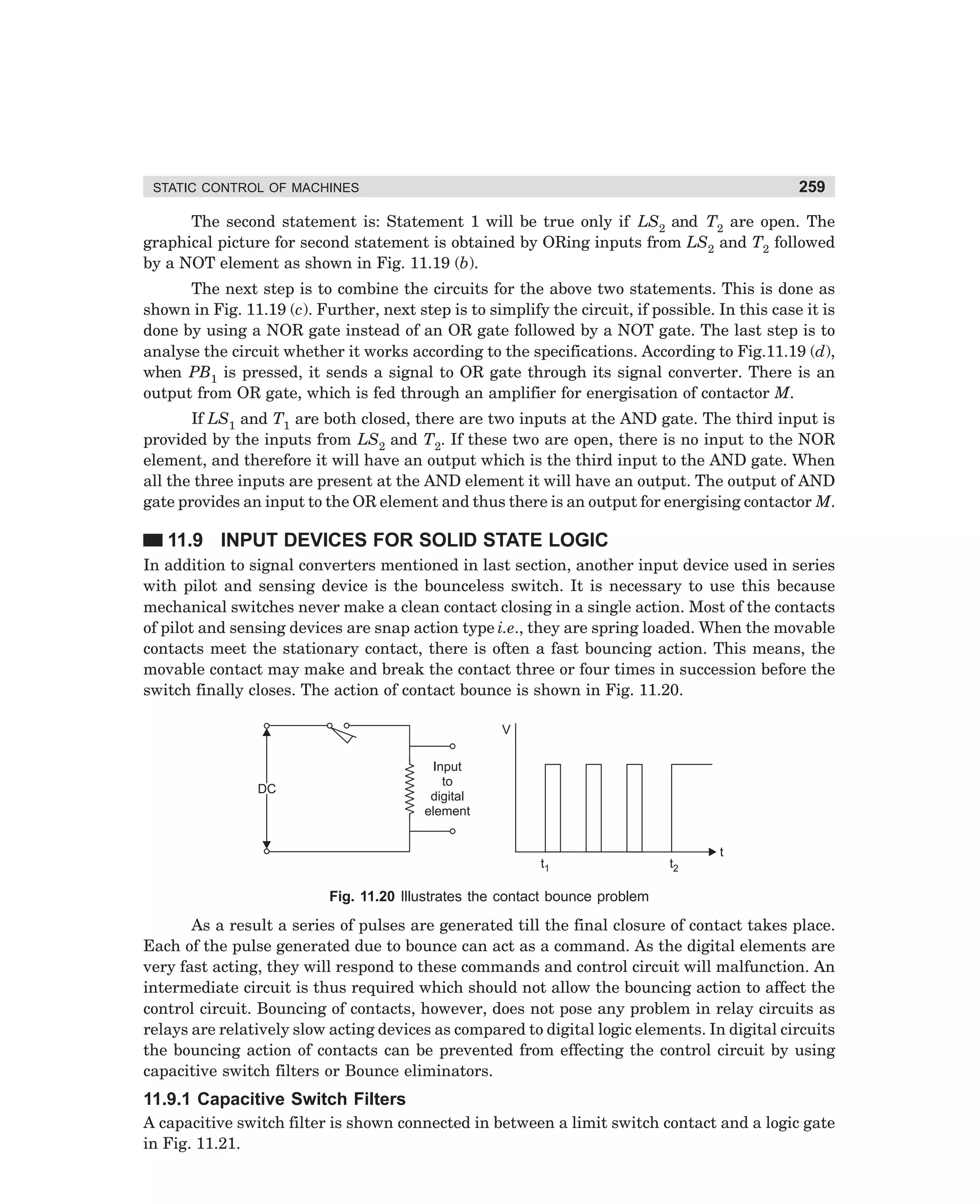 259

STATIC CONTROL OF MACHINES

The second statement is: Statement 1 will be true only if LS2 and T2 are open. The
graphical picture for second statement is obtained by ORing inputs from LS2 and T2 followed
by a NOT element as shown in Fig. 11.19 (b).
The next step is to combine the circuits for the above two statements. This is done as
shown in Fig. 11.19 (c). Further, next step is to simplify the circuit, if possible. In this case it is
done by using a NOR gate instead of an OR gate followed by a NOT gate. The last step is to
analyse the circuit whether it works according to the specifications. According to Fig.11.19 (d),
when PB1 is pressed, it sends a signal to OR gate through its signal converter. There is an
output from OR gate, which is fed through an amplifier for energisation of contactor M.
If LS1 and T1 are both closed, there are two inputs at the AND gate. The third input is
provided by the inputs from LS2 and T2. If these two are open, there is no input to the NOR
element, and therefore it will have an output which is the third input to the AND gate. When
all the three inputs are present at the AND element it will have an output. The output of AND
gate provides an input to the OR element and thus there is an output for energising contactor M.

11.9 INPUT DEVICES FOR SOLID STATE LOGIC
In addition to signal converters mentioned in last section, another input device used in series
with pilot and sensing device is the bounceless switch. It is necessary to use this because
mechanical switches never make a clean contact closing in a single action. Most of the contacts
of pilot and sensing devices are snap action type i.e., they are spring loaded. When the movable
contacts meet the stationary contact, there is often a fast bouncing action. This means, the
movable contact may make and break the contact three or four times in succession before the
switch finally closes. The action of contact bounce is shown in Fig. 11.20.
V
Input
to
digital
element

DC

t1

t2

t

Fig. 11.20 Illustrates the contact bounce problem

As a result a series of pulses are generated till the final closure of contact takes place.
Each of the pulse generated due to bounce can act as a command. As the digital elements are
very fast acting, they will respond to these commands and control circuit will malfunction. An
intermediate circuit is thus required which should not allow the bouncing action to affect the
control circuit. Bouncing of contacts, however, does not pose any problem in relay circuits as
relays are relatively slow acting devices as compared to digital logic elements. In digital circuits
the bouncing action of contacts can be prevented from effecting the control circuit by using
capacitive switch filters or Bounce eliminators.

11.9.1 Capacitive Switch Filters
A capacitive switch filter is shown connected in between a limit switch contact and a logic gate
in Fig. 11.21.

dharm
d:N-MachMac11-1.pm5

259

 