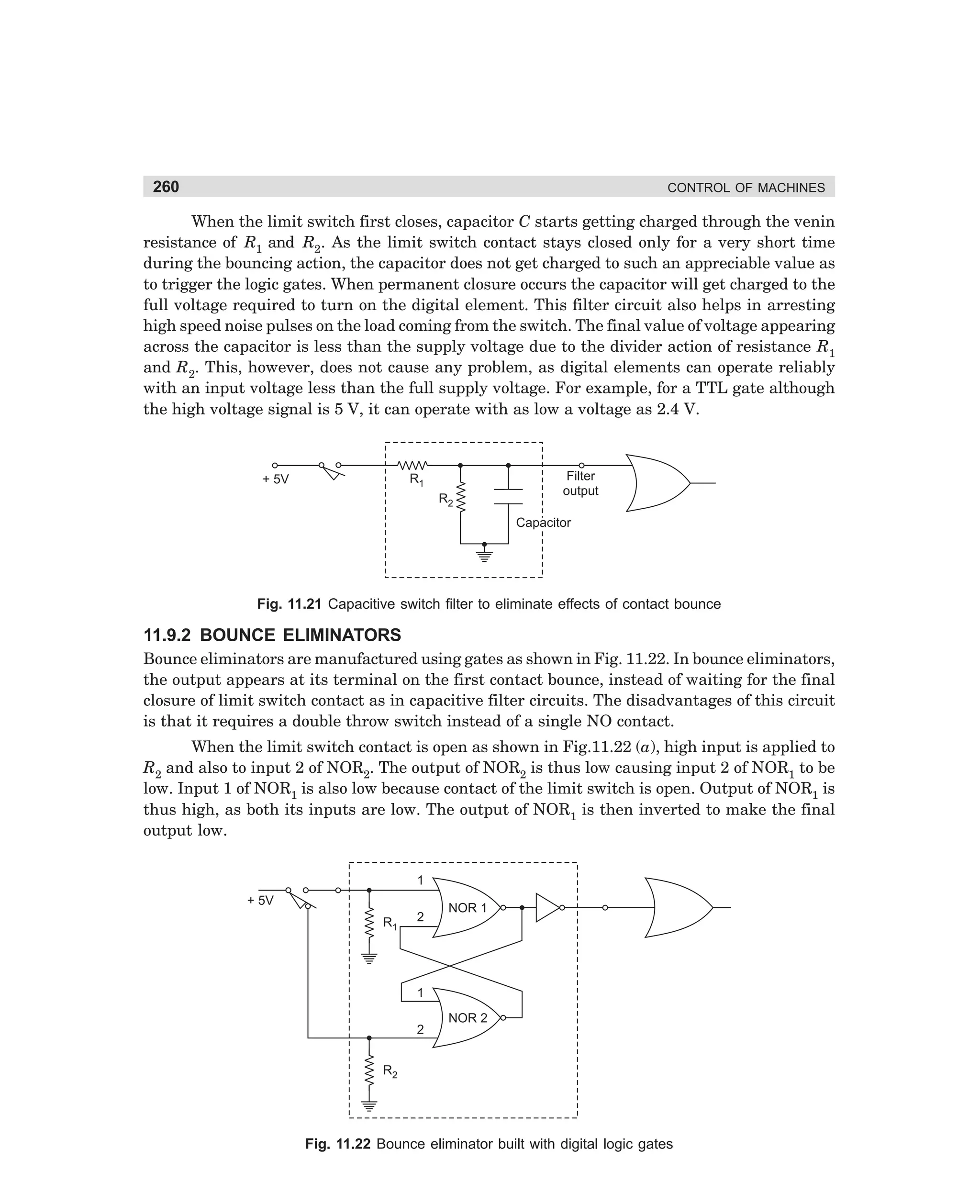 260

CONTROL OF MACHINES

When the limit switch first closes, capacitor C starts getting charged through the venin
resistance of R1 and R2. As the limit switch contact stays closed only for a very short time
during the bouncing action, the capacitor does not get charged to such an appreciable value as
to trigger the logic gates. When permanent closure occurs the capacitor will get charged to the
full voltage required to turn on the digital element. This filter circuit also helps in arresting
high speed noise pulses on the load coming from the switch. The final value of voltage appearing
across the capacitor is less than the supply voltage due to the divider action of resistance R1
and R2. This, however, does not cause any problem, as digital elements can operate reliably
with an input voltage less than the full supply voltage. For example, for a TTL gate although
the high voltage signal is 5 V, it can operate with as low a voltage as 2.4 V.

R1

+ 5V

R2

Filter
output
Capacitor

Fig. 11.21 Capacitive switch filter to eliminate effects of contact bounce

11.9.2 BOUNCE ELIMINATORS
Bounce eliminators are manufactured using gates as shown in Fig. 11.22. In bounce eliminators,
the output appears at its terminal on the first contact bounce, instead of waiting for the final
closure of limit switch contact as in capacitive filter circuits. The disadvantages of this circuit
is that it requires a double throw switch instead of a single NO contact.
When the limit switch contact is open as shown in Fig.11.22 (a), high input is applied to
R2 and also to input 2 of NOR2. The output of NOR2 is thus low causing input 2 of NOR1 to be
low. Input 1 of NOR1 is also low because contact of the limit switch is open. Output of NOR1 is
thus high, as both its inputs are low. The output of NOR1 is then inverted to make the final
output low.
1
+ 5V
R1

2

NOR 1

1
2

NOR 2

R2

Fig. 11.22 Bounce eliminator built with digital logic gates

dharm
d:N-MachMac11-1.pm5

260

 