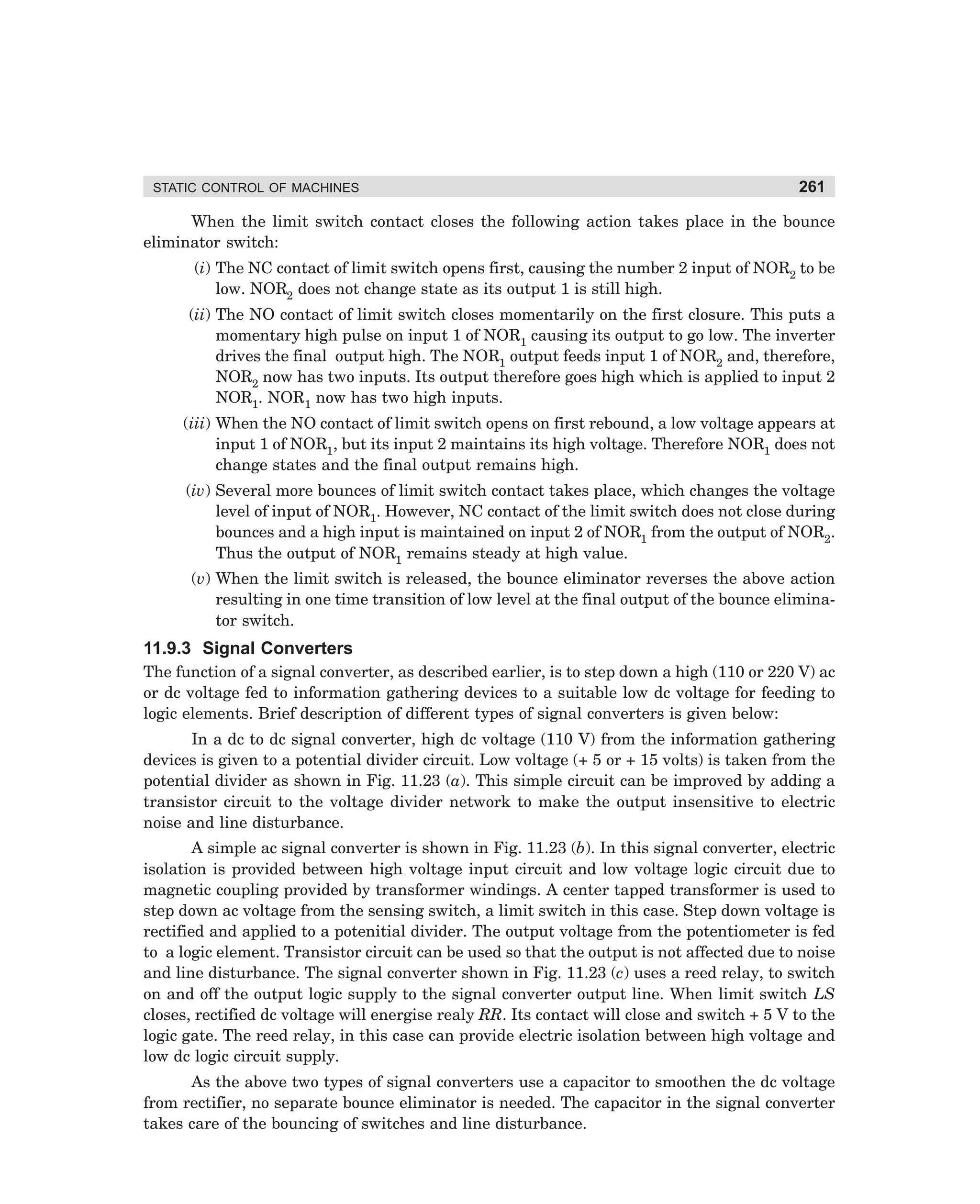 STATIC CONTROL OF MACHINES

261

When the limit switch contact closes the following action takes place in the bounce
eliminator switch:
(i) The NC contact of limit switch opens first, causing the number 2 input of NOR2 to be
low. NOR2 does not change state as its output 1 is still high.
(ii) The NO contact of limit switch closes momentarily on the first closure. This puts a
momentary high pulse on input 1 of NOR1 causing its output to go low. The inverter
drives the final output high. The NOR1 output feeds input 1 of NOR2 and, therefore,
NOR2 now has two inputs. Its output therefore goes high which is applied to input 2
NOR1. NOR1 now has two high inputs.
(iii) When the NO contact of limit switch opens on first rebound, a low voltage appears at
input 1 of NOR1, but its input 2 maintains its high voltage. Therefore NOR1 does not
change states and the final output remains high.
(iv) Several more bounces of limit switch contact takes place, which changes the voltage
level of input of NOR1. However, NC contact of the limit switch does not close during
bounces and a high input is maintained on input 2 of NOR1 from the output of NOR2.
Thus the output of NOR1 remains steady at high value.
(v) When the limit switch is released, the bounce eliminator reverses the above action
resulting in one time transition of low level at the final output of the bounce eliminator switch.

11.9.3 Signal Converters
The function of a signal converter, as described earlier, is to step down a high (110 or 220 V) ac
or dc voltage fed to information gathering devices to a suitable low dc voltage for feeding to
logic elements. Brief description of different types of signal converters is given below:
In a dc to dc signal converter, high dc voltage (110 V) from the information gathering
devices is given to a potential divider circuit. Low voltage (+ 5 or + 15 volts) is taken from the
potential divider as shown in Fig. 11.23 (a). This simple circuit can be improved by adding a
transistor circuit to the voltage divider network to make the output insensitive to electric
noise and line disturbance.
A simple ac signal converter is shown in Fig. 11.23 (b). In this signal converter, electric
isolation is provided between high voltage input circuit and low voltage logic circuit due to
magnetic coupling provided by transformer windings. A center tapped transformer is used to
step down ac voltage from the sensing switch, a limit switch in this case. Step down voltage is
rectified and applied to a potenitial divider. The output voltage from the potentiometer is fed
to a logic element. Transistor circuit can be used so that the output is not affected due to noise
and line disturbance. The signal converter shown in Fig. 11.23 (c) uses a reed relay, to switch
on and off the output logic supply to the signal converter output line. When limit switch LS
closes, rectified dc voltage will energise realy RR. Its contact will close and switch + 5 V to the
logic gate. The reed relay, in this case can provide electric isolation between high voltage and
low dc logic circuit supply.
As the above two types of signal converters use a capacitor to smoothen the dc voltage
from rectifier, no separate bounce eliminator is needed. The capacitor in the signal converter
takes care of the bouncing of switches and line disturbance.

dharm
d:N-MachMac11-1.pm5

261

 