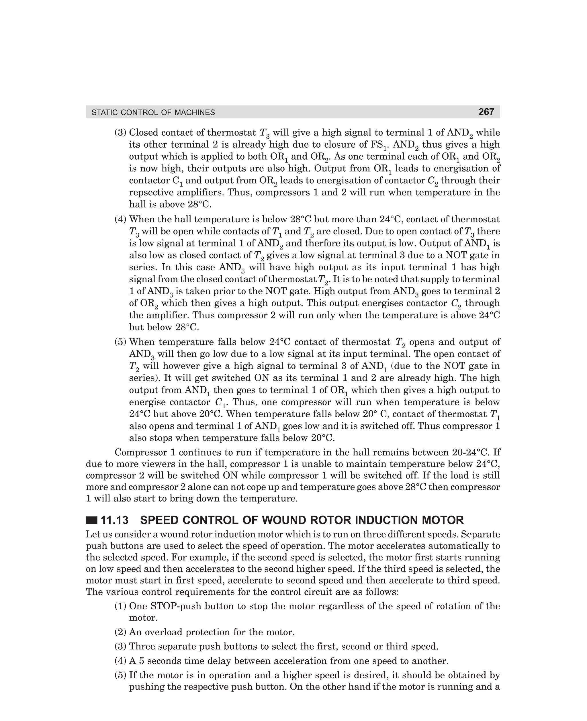 STATIC CONTROL OF MACHINES

267

(3) Closed contact of thermostat T3 will give a high signal to terminal 1 of AND2 while
its other terminal 2 is already high due to closure of FS1. AND2 thus gives a high
output which is applied to both OR1 and OR2. As one terminal each of OR1 and OR2
is now high, their outputs are also high. Output from OR1 leads to energisation of
contactor C1 and output from OR2 leads to energisation of contactor C2 through their
repsective amplifiers. Thus, compressors 1 and 2 will run when temperature in the
hall is above 28°C.
(4) When the hall temperature is below 28°C but more than 24°C, contact of thermostat
T3 will be open while contacts of T1 and T2 are closed. Due to open contact of T3 there
is low signal at terminal 1 of AND2 and therfore its output is low. Output of AND1 is
also low as closed contact of T2 gives a low signal at terminal 3 due to a NOT gate in
series. In this case AND3 will have high output as its input terminal 1 has high
signal from the closed contact of thermostat T2. It is to be noted that supply to terminal
1 of AND3 is taken prior to the NOT gate. High output from AND3 goes to terminal 2
of OR2 which then gives a high output. This output energises contactor C2 through
the amplifier. Thus compressor 2 will run only when the temperature is above 24°C
but below 28°C.
(5) When temperature falls below 24°C contact of thermostat T2 opens and output of
AND3 will then go low due to a low signal at its input terminal. The open contact of
T2 will however give a high signal to terminal 3 of AND1 (due to the NOT gate in
series). It will get switched ON as its terminal 1 and 2 are already high. The high
output from AND1 then goes to terminal 1 of OR1 which then gives a high output to
energise contactor C1. Thus, one compressor will run when temperature is below
24°C but above 20°C. When temperature falls below 20° C, contact of thermostat T1
also opens and terminal 1 of AND1 goes low and it is switched off. Thus compressor 1
also stops when temperature falls below 20°C.
Compressor 1 continues to run if temperature in the hall remains between 20-24°C. If
due to more viewers in the hall, compressor 1 is unable to maintain temperature below 24°C,
compressor 2 will be switched ON while compressor 1 will be switched off. If the load is still
more and compressor 2 alone can not cope up and temperature goes above 28°C then compressor
1 will also start to bring down the temperature.

11.13 SPEED CONTROL OF WOUND ROTOR INDUCTION MOTOR
Let us consider a wound rotor induction motor which is to run on three different speeds. Separate
push buttons are used to select the speed of operation. The motor accelerates automatically to
the selected speed. For example, if the second speed is selected, the motor first starts running
on low speed and then accelerates to the second higher speed. If the third speed is selected, the
motor must start in first speed, accelerate to second speed and then accelerate to third speed.
The various control requirements for the control circuit are as follows:
(1) One STOP-push button to stop the motor regardless of the speed of rotation of the
motor.
(2) An overload protection for the motor.
(3) Three separate push buttons to select the first, second or third speed.
(4) A 5 seconds time delay between acceleration from one speed to another.
(5) If the motor is in operation and a higher speed is desired, it should be obtained by
pushing the respective push button. On the other hand if the motor is running and a

dharm
d:N-MachMac11-1.pm5

267

 