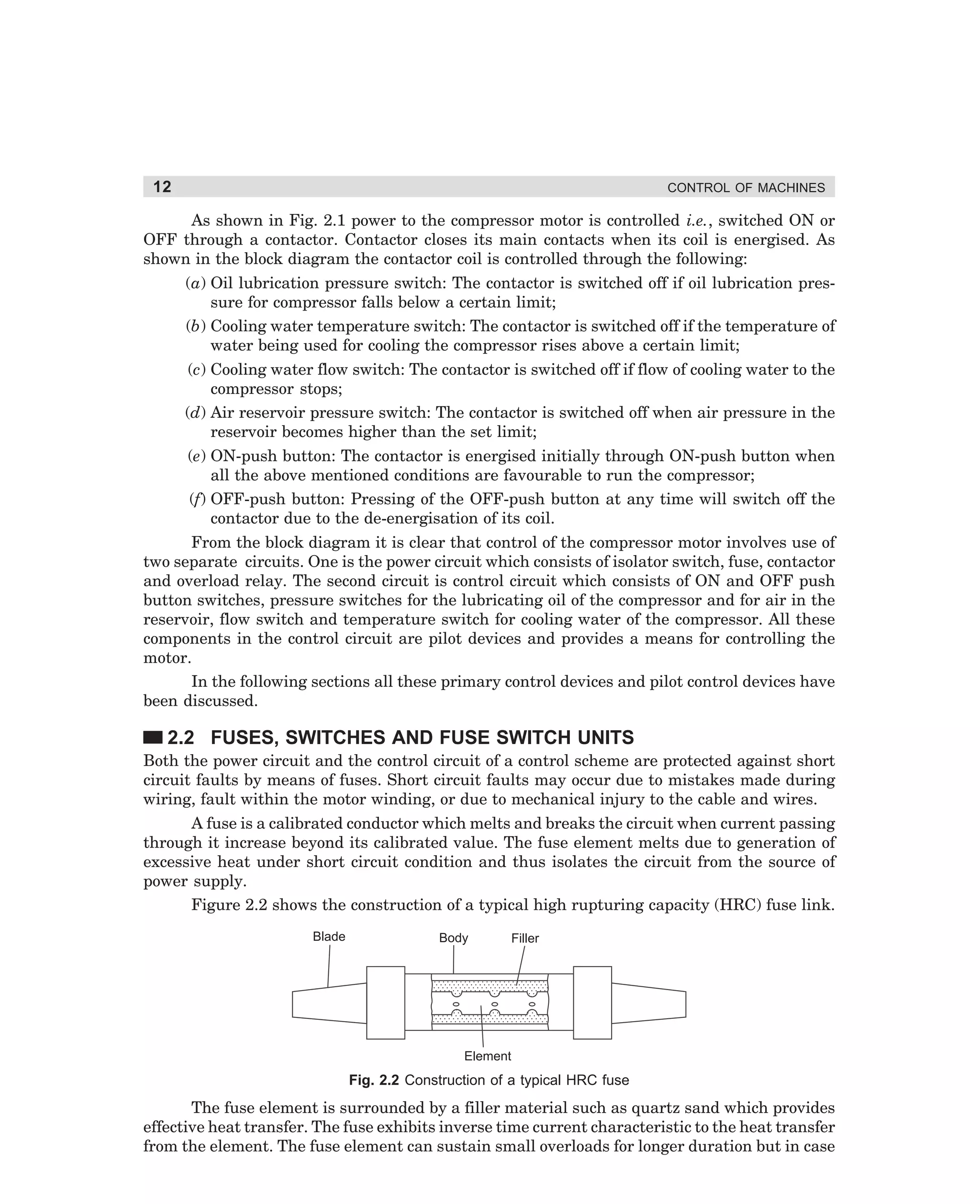 12

CONTROL OF MACHINES

As shown in Fig. 2.1 power to the compressor motor is controlled i.e., switched ON or
OFF through a contactor. Contactor closes its main contacts when its coil is energised. As
shown in the block diagram the contactor coil is controlled through the following:
(a) Oil lubrication pressure switch: The contactor is switched off if oil lubrication pressure for compressor falls below a certain limit;
(b) Cooling water temperature switch: The contactor is switched off if the temperature of
water being used for cooling the compressor rises above a certain limit;
(c) Cooling water flow switch: The contactor is switched off if flow of cooling water to the
compressor stops;
(d) Air reservoir pressure switch: The contactor is switched off when air pressure in the
reservoir becomes higher than the set limit;
(e) ON-push button: The contactor is energised initially through ON-push button when
all the above mentioned conditions are favourable to run the compressor;
(f) OFF-push button: Pressing of the OFF-push button at any time will switch off the
contactor due to the de-energisation of its coil.
From the block diagram it is clear that control of the compressor motor involves use of
two separate circuits. One is the power circuit which consists of isolator switch, fuse, contactor
and overload relay. The second circuit is control circuit which consists of ON and OFF push
button switches, pressure switches for the lubricating oil of the compressor and for air in the
reservoir, flow switch and temperature switch for cooling water of the compressor. All these
components in the control circuit are pilot devices and provides a means for controlling the
motor.
In the following sections all these primary control devices and pilot control devices have
been discussed.

2.2 FUSES, SWITCHES AND FUSE SWITCH UNITS
Both the power circuit and the control circuit of a control scheme are protected against short
circuit faults by means of fuses. Short circuit faults may occur due to mistakes made during
wiring, fault within the motor winding, or due to mechanical injury to the cable and wires.
A fuse is a calibrated conductor which melts and breaks the circuit when current passing
through it increase beyond its calibrated value. The fuse element melts due to generation of
excessive heat under short circuit condition and thus isolates the circuit from the source of
power supply.
Figure 2.2 shows the construction of a typical high rupturing capacity (HRC) fuse link.
Blade

Body

Filler

Element

Fig. 2.2 Construction of a typical HRC fuse

The fuse element is surrounded by a filler material such as quartz sand which provides
effective heat transfer. The fuse exhibits inverse time current characteristic to the heat transfer
from the element. The fuse element can sustain small overloads for longer duration but in case

dharm
d:N-MachMac2-1.pm5

12

 