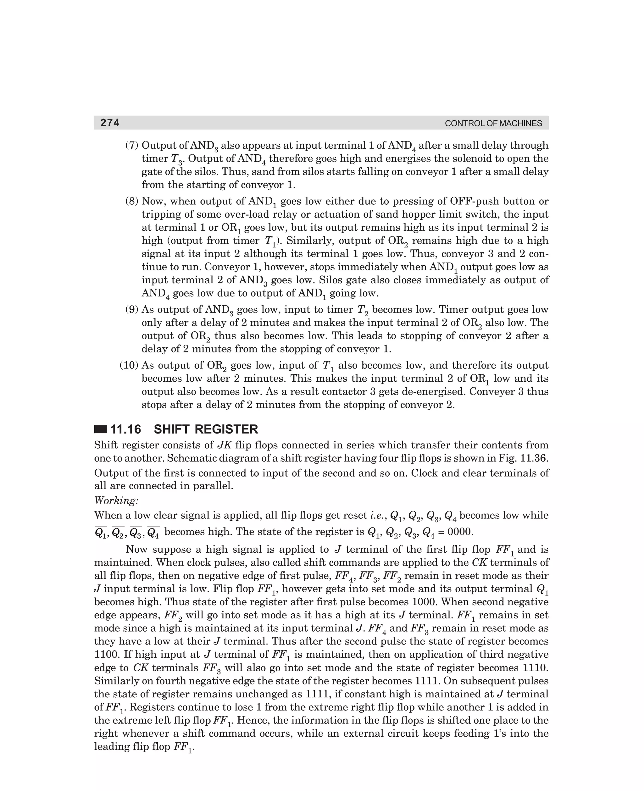274

CONTROL OF MACHINES

(7) Output of AND3 also appears at input terminal 1 of AND4 after a small delay through
timer T3. Output of AND4 therefore goes high and energises the solenoid to open the
gate of the silos. Thus, sand from silos starts falling on conveyor 1 after a small delay
from the starting of conveyor 1.
(8) Now, when output of AND1 goes low either due to pressing of OFF-push button or
tripping of some over-load relay or actuation of sand hopper limit switch, the input
at terminal 1 or OR1 goes low, but its output remains high as its input terminal 2 is
high (output from timer T1). Similarly, output of OR2 remains high due to a high
signal at its input 2 although its terminal 1 goes low. Thus, conveyor 3 and 2 continue to run. Conveyor 1, however, stops immediately when AND1 output goes low as
input terminal 2 of AND3 goes low. Silos gate also closes immediately as output of
AND4 goes low due to output of AND1 going low.
(9) As output of AND3 goes low, input to timer T2 becomes low. Timer output goes low
only after a delay of 2 minutes and makes the input terminal 2 of OR2 also low. The
output of OR2 thus also becomes low. This leads to stopping of conveyor 2 after a
delay of 2 minutes from the stopping of conveyor 1.
(10) As output of OR2 goes low, input of T1 also becomes low, and therefore its output
becomes low after 2 minutes. This makes the input terminal 2 of OR1 low and its
output also becomes low. As a result contactor 3 gets de-energised. Conveyer 3 thus
stops after a delay of 2 minutes from the stopping of conveyor 2.

11.16

SHIFT REGISTER

Shift register consists of JK flip flops connected in series which transfer their contents from
one to another. Schematic diagram of a shift register having four flip flops is shown in Fig. 11.36.
Output of the first is connected to input of the second and so on. Clock and clear terminals of
all are connected in parallel.
Working:
When a low clear signal is applied, all flip flops get reset i.e., Q1, Q2, Q3, Q4 becomes low while
Q1, Q2 , Q3 , Q4 becomes high. The state of the register is Q1, Q2, Q3, Q4 = 0000.

Now suppose a high signal is applied to J terminal of the first flip flop FF1 and is
maintained. When clock pulses, also called shift commands are applied to the CK terminals of
all flip flops, then on negative edge of first pulse, FF4, FF3, FF2 remain in reset mode as their
J input terminal is low. Flip flop FF1, however gets into set mode and its output terminal Q1
becomes high. Thus state of the register after first pulse becomes 1000. When second negative
edge appears, FF2 will go into set mode as it has a high at its J terminal. FF1 remains in set
mode since a high is maintained at its input terminal J. FF4 and FF3 remain in reset mode as
they have a low at their J terminal. Thus after the second pulse the state of register becomes
1100. If high input at J terminal of FF1 is maintained, then on application of third negative
edge to CK terminals FF3 will also go into set mode and the state of register becomes 1110.
Similarly on fourth negative edge the state of the register becomes 1111. On subsequent pulses
the state of register remains unchanged as 1111, if constant high is maintained at J terminal
of FF1. Registers continue to lose 1 from the extreme right flip flop while another 1 is added in
the extreme left flip flop FF1. Hence, the information in the flip flops is shifted one place to the
right whenever a shift command occurs, while an external circuit keeps feeding 1’s into the
leading flip flop FF1.

dharm
d:N-MachMac11-2.pm5

274

 