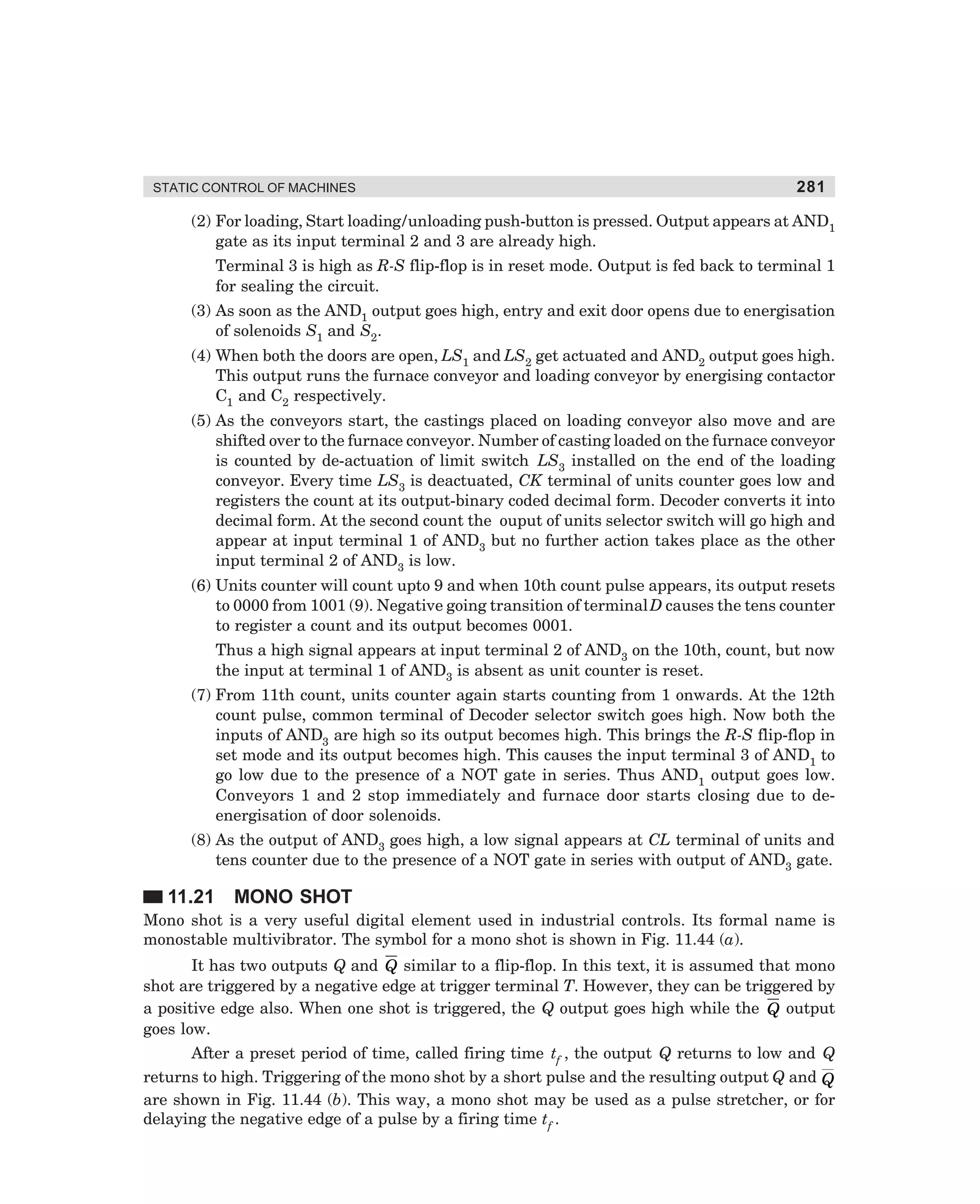 STATIC CONTROL OF MACHINES

281

(2) For loading, Start loading/unloading push-button is pressed. Output appears at AND1
gate as its input terminal 2 and 3 are already high.
Terminal 3 is high as R-S flip-flop is in reset mode. Output is fed back to terminal 1
for sealing the circuit.
(3) As soon as the AND1 output goes high, entry and exit door opens due to energisation
of solenoids S1 and S2.
(4) When both the doors are open, LS1 and LS2 get actuated and AND2 output goes high.
This output runs the furnace conveyor and loading conveyor by energising contactor
C1 and C2 respectively.
(5) As the conveyors start, the castings placed on loading conveyor also move and are
shifted over to the furnace conveyor. Number of casting loaded on the furnace conveyor
is counted by de-actuation of limit switch LS3 installed on the end of the loading
conveyor. Every time LS3 is deactuated, CK terminal of units counter goes low and
registers the count at its output-binary coded decimal form. Decoder converts it into
decimal form. At the second count the ouput of units selector switch will go high and
appear at input terminal 1 of AND3 but no further action takes place as the other
input terminal 2 of AND3 is low.
(6) Units counter will count upto 9 and when 10th count pulse appears, its output resets
to 0000 from 1001 (9). Negative going transition of terminal D causes the tens counter
to register a count and its output becomes 0001.
Thus a high signal appears at input terminal 2 of AND3 on the 10th, count, but now
the input at terminal 1 of AND3 is absent as unit counter is reset.
(7) From 11th count, units counter again starts counting from 1 onwards. At the 12th
count pulse, common terminal of Decoder selector switch goes high. Now both the
inputs of AND3 are high so its output becomes high. This brings the R-S flip-flop in
set mode and its output becomes high. This causes the input terminal 3 of AND1 to
go low due to the presence of a NOT gate in series. Thus AND1 output goes low.
Conveyors 1 and 2 stop immediately and furnace door starts closing due to deenergisation of door solenoids.
(8) As the output of AND3 goes high, a low signal appears at CL terminal of units and
tens counter due to the presence of a NOT gate in series with output of AND3 gate.

11.21

MONO SHOT

Mono shot is a very useful digital element used in industrial controls. Its formal name is
monostable multivibrator. The symbol for a mono shot is shown in Fig. 11.44 (a).
It has two outputs Q and Q similar to a flip-flop. In this text, it is assumed that mono
shot are triggered by a negative edge at trigger terminal T. However, they can be triggered by
a positive edge also. When one shot is triggered, the Q output goes high while the Q output
goes low.
After a preset period of time, called firing time tf , the output Q returns to low and Q
returns to high. Triggering of the mono shot by a short pulse and the resulting output Q and Q
are shown in Fig. 11.44 (b). This way, a mono shot may be used as a pulse stretcher, or for
delaying the negative edge of a pulse by a firing time tf .

dharm
d:N-MachMac11-2.pm5

281

 