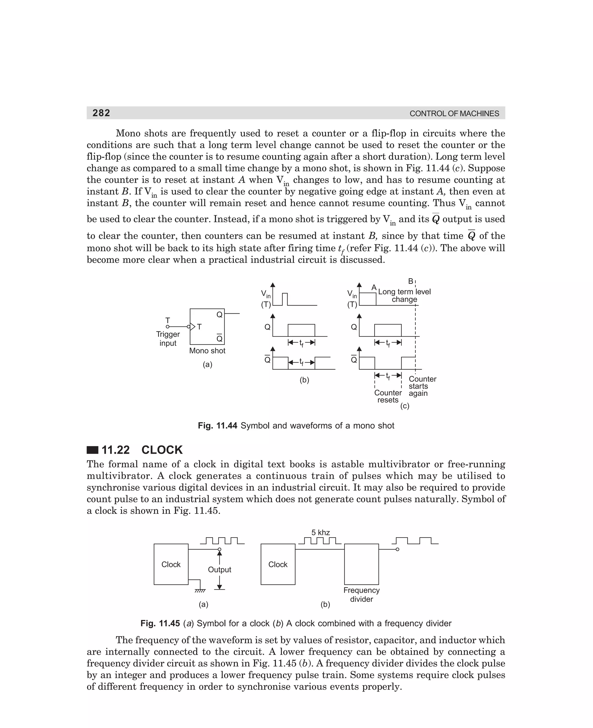 282

CONTROL OF MACHINES

Mono shots are frequently used to reset a counter or a flip-flop in circuits where the
conditions are such that a long term level change cannot be used to reset the counter or the
flip-flop (since the counter is to resume counting again after a short duration). Long term level
change as compared to a small time change by a mono shot, is shown in Fig. 11.44 (c). Suppose
the counter is to reset at instant A when Vin changes to low, and has to resume counting at
instant B. If Vin is used to clear the counter by negative going edge at instant A, then even at
instant B, the counter will remain reset and hence cannot resume counting. Thus Vin cannot
be used to clear the counter. Instead, if a mono shot is triggered by Vin and its Q output is used
to clear the counter, then counters can be resumed at instant B, since by that time Q of the
mono shot will be back to its high state after firing time tf (refer Fig. 11.44 (c)). The above will
become more clear when a practical industrial circuit is discussed.

Vin
(T)

Vin
(T)

Q

A

B
Long term level
change

Q

Q

T

T

Trigger
input

Q

tf

Mono shot
(a)

Q

tf
Q

tf

tf

Counter
starts
Counter again
resets
(c)

(b)

Fig. 11.44 Symbol and waveforms of a mono shot

11.22

CLOCK

The formal name of a clock in digital text books is astable multivibrator or free-running
multivibrator. A clock generates a continuous train of pulses which may be utilised to
synchronise various digital devices in an industrial circuit. It may also be required to provide
count pulse to an industrial system which does not generate count pulses naturally. Symbol of
a clock is shown in Fig. 11.45.
5 khz

Clock

Output

(a)

Clock

(b)

Frequency
divider

Fig. 11.45 (a) Symbol for a clock (b) A clock combined with a frequency divider

The frequency of the waveform is set by values of resistor, capacitor, and inductor which
are internally connected to the circuit. A lower frequency can be obtained by connecting a
frequency divider circuit as shown in Fig. 11.45 (b). A frequency divider divides the clock pulse
by an integer and produces a lower frequency pulse train. Some systems require clock pulses
of different frequency in order to synchronise various events properly.

dharm
d:N-MachMac11-2.pm5

282

 