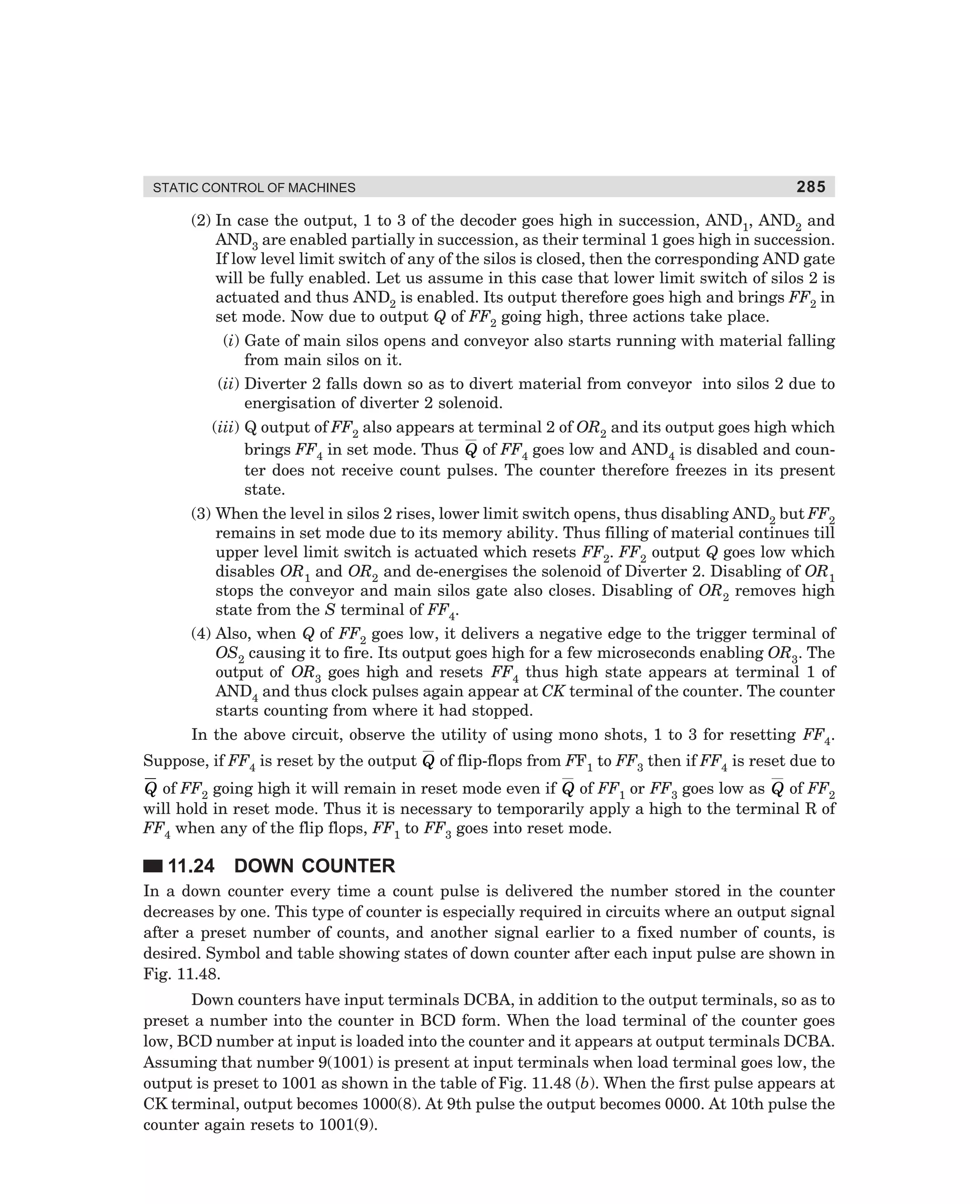 STATIC CONTROL OF MACHINES

285

(2) In case the output, 1 to 3 of the decoder goes high in succession, AND1, AND2 and
AND3 are enabled partially in succession, as their terminal 1 goes high in succession.
If low level limit switch of any of the silos is closed, then the corresponding AND gate
will be fully enabled. Let us assume in this case that lower limit switch of silos 2 is
actuated and thus AND2 is enabled. Its output therefore goes high and brings FF2 in
set mode. Now due to output Q of FF2 going high, three actions take place.
(i) Gate of main silos opens and conveyor also starts running with material falling
from main silos on it.
(ii) Diverter 2 falls down so as to divert material from conveyor into silos 2 due to
energisation of diverter 2 solenoid.
(iii) Q output of FF2 also appears at terminal 2 of OR2 and its output goes high which
brings FF4 in set mode. Thus Q of FF4 goes low and AND4 is disabled and counter does not receive count pulses. The counter therefore freezes in its present
state.
(3) When the level in silos 2 rises, lower limit switch opens, thus disabling AND2 but FF2
remains in set mode due to its memory ability. Thus filling of material continues till
upper level limit switch is actuated which resets FF2. FF2 output Q goes low which
disables OR1 and OR2 and de-energises the solenoid of Diverter 2. Disabling of OR1
stops the conveyor and main silos gate also closes. Disabling of OR2 removes high
state from the S terminal of FF4.
(4) Also, when Q of FF2 goes low, it delivers a negative edge to the trigger terminal of
OS2 causing it to fire. Its output goes high for a few microseconds enabling OR3. The
output of OR3 goes high and resets FF4 thus high state appears at terminal 1 of
AND4 and thus clock pulses again appear at CK terminal of the counter. The counter
starts counting from where it had stopped.
In the above circuit, observe the utility of using mono shots, 1 to 3 for resetting FF4.
Suppose, if FF4 is reset by the output Q of flip-flops from FF1 to FF3 then if FF4 is reset due to

Q of FF2 going high it will remain in reset mode even if Q of FF1 or FF3 goes low as Q of FF2
will hold in reset mode. Thus it is necessary to temporarily apply a high to the terminal R of
FF4 when any of the flip flops, FF1 to FF3 goes into reset mode.

11.24

DOWN COUNTER

In a down counter every time a count pulse is delivered the number stored in the counter
decreases by one. This type of counter is especially required in circuits where an output signal
after a preset number of counts, and another signal earlier to a fixed number of counts, is
desired. Symbol and table showing states of down counter after each input pulse are shown in
Fig. 11.48.
Down counters have input terminals DCBA, in addition to the output terminals, so as to
preset a number into the counter in BCD form. When the load terminal of the counter goes
low, BCD number at input is loaded into the counter and it appears at output terminals DCBA.
Assuming that number 9(1001) is present at input terminals when load terminal goes low, the
output is preset to 1001 as shown in the table of Fig. 11.48 (b). When the first pulse appears at
CK terminal, output becomes 1000(8). At 9th pulse the output becomes 0000. At 10th pulse the
counter again resets to 1001(9).

dharm
d:N-MachMac11-2.pm5

285

 