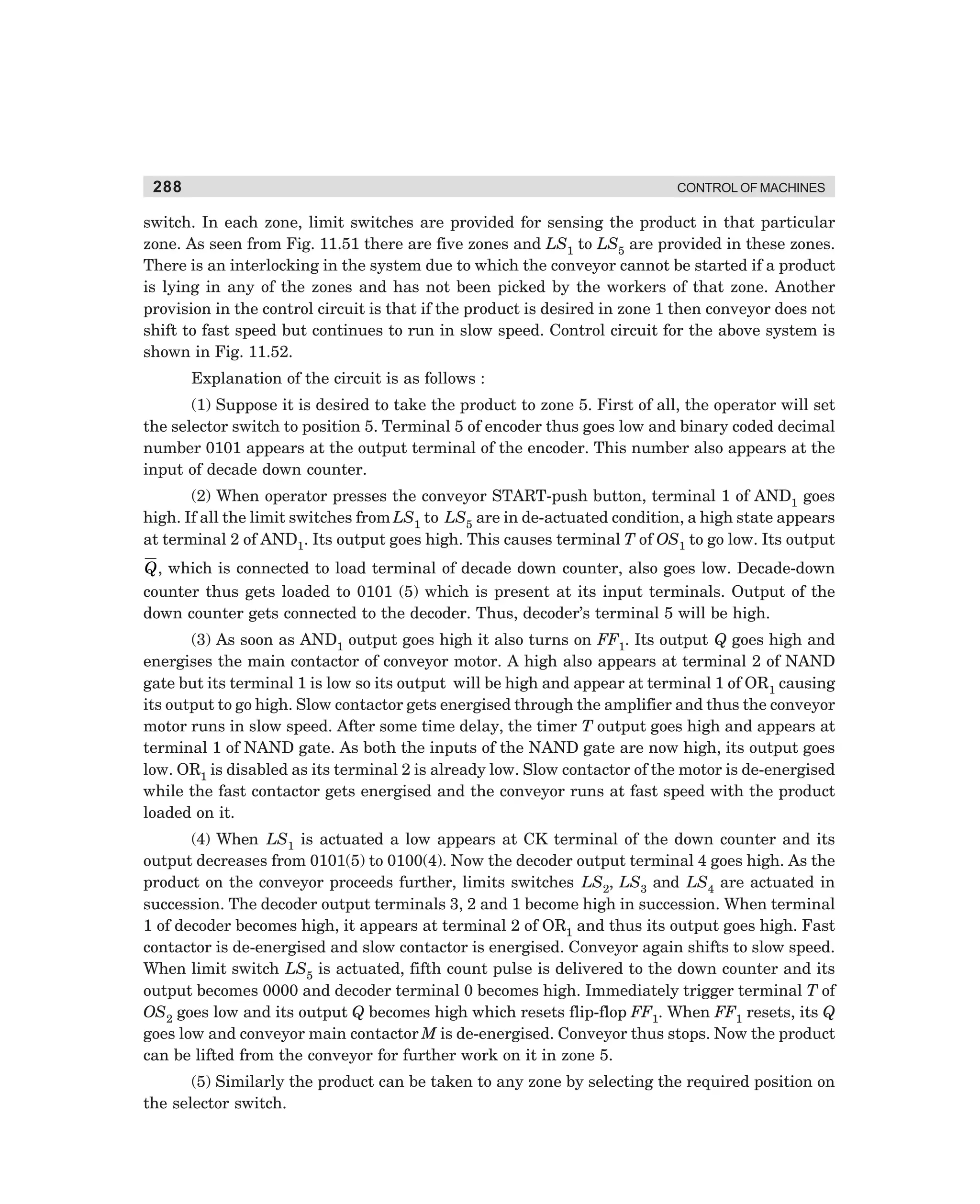 288

CONTROL OF MACHINES

switch. In each zone, limit switches are provided for sensing the product in that particular
zone. As seen from Fig. 11.51 there are five zones and LS1 to LS5 are provided in these zones.
There is an interlocking in the system due to which the conveyor cannot be started if a product
is lying in any of the zones and has not been picked by the workers of that zone. Another
provision in the control circuit is that if the product is desired in zone 1 then conveyor does not
shift to fast speed but continues to run in slow speed. Control circuit for the above system is
shown in Fig. 11.52.
Explanation of the circuit is as follows :
(1) Suppose it is desired to take the product to zone 5. First of all, the operator will set
the selector switch to position 5. Terminal 5 of encoder thus goes low and binary coded decimal
number 0101 appears at the output terminal of the encoder. This number also appears at the
input of decade down counter.
(2) When operator presses the conveyor START-push button, terminal 1 of AND1 goes
high. If all the limit switches from LS1 to LS5 are in de-actuated condition, a high state appears
at terminal 2 of AND1. Its output goes high. This causes terminal T of OS1 to go low. Its output

Q , which is connected to load terminal of decade down counter, also goes low. Decade-down
counter thus gets loaded to 0101 (5) which is present at its input terminals. Output of the
down counter gets connected to the decoder. Thus, decoder’s terminal 5 will be high.
(3) As soon as AND1 output goes high it also turns on FF1. Its output Q goes high and
energises the main contactor of conveyor motor. A high also appears at terminal 2 of NAND
gate but its terminal 1 is low so its output will be high and appear at terminal 1 of OR1 causing
its output to go high. Slow contactor gets energised through the amplifier and thus the conveyor
motor runs in slow speed. After some time delay, the timer T output goes high and appears at
terminal 1 of NAND gate. As both the inputs of the NAND gate are now high, its output goes
low. OR1 is disabled as its terminal 2 is already low. Slow contactor of the motor is de-energised
while the fast contactor gets energised and the conveyor runs at fast speed with the product
loaded on it.
(4) When LS1 is actuated a low appears at CK terminal of the down counter and its
output decreases from 0101(5) to 0100(4). Now the decoder output terminal 4 goes high. As the
product on the conveyor proceeds further, limits switches LS2, LS3 and LS4 are actuated in
succession. The decoder output terminals 3, 2 and 1 become high in succession. When terminal
1 of decoder becomes high, it appears at terminal 2 of OR1 and thus its output goes high. Fast
contactor is de-energised and slow contactor is energised. Conveyor again shifts to slow speed.
When limit switch LS5 is actuated, fifth count pulse is delivered to the down counter and its
output becomes 0000 and decoder terminal 0 becomes high. Immediately trigger terminal T of
OS2 goes low and its output Q becomes high which resets flip-flop FF1. When FF1 resets, its Q
goes low and conveyor main contactor M is de-energised. Conveyor thus stops. Now the product
can be lifted from the conveyor for further work on it in zone 5.
(5) Similarly the product can be taken to any zone by selecting the required position on
the selector switch.

dharm
d:N-MachMac11-2.pm5

288

 