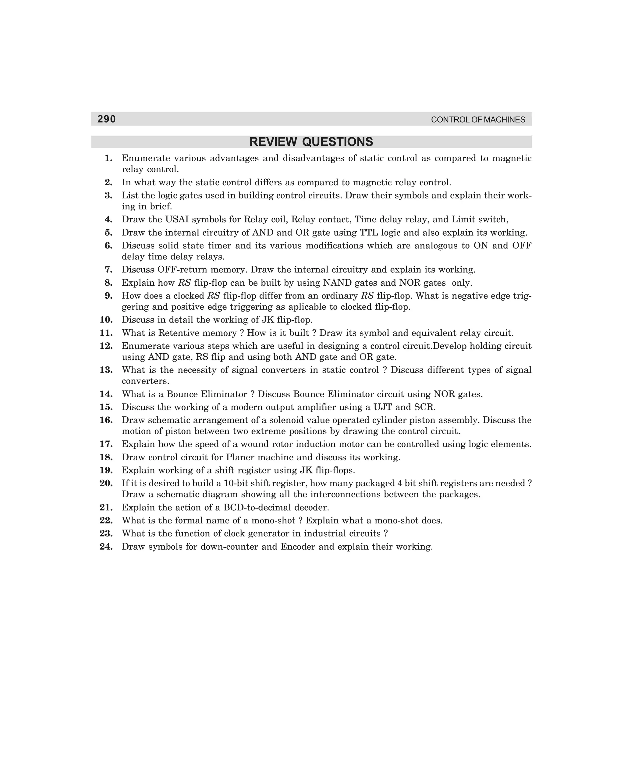 290

CONTROL OF MACHINES

REVIEW QUESTIONS
1.
2.
3.
4.
5.
6.
7.
8.
9.
10.
11.
12.
13.
14.
15.
16.
17.
18.
19.
20.
21.
22.
23.
24.

Enumerate various advantages and disadvantages of static control as compared to magnetic
relay control.
In what way the static control differs as compared to magnetic relay control.
List the logic gates used in building control circuits. Draw their symbols and explain their working in brief.
Draw the USAI symbols for Relay coil, Relay contact, Time delay relay, and Limit switch,
Draw the internal circuitry of AND and OR gate using TTL logic and also explain its working.
Discuss solid state timer and its various modifications which are analogous to ON and OFF
delay time delay relays.
Discuss OFF-return memory. Draw the internal circuitry and explain its working.
Explain how RS flip-flop can be built by using NAND gates and NOR gates only.
How does a clocked RS flip-flop differ from an ordinary RS flip-flop. What is negative edge triggering and positive edge triggering as aplicable to clocked flip-flop.
Discuss in detail the working of JK flip-flop.
What is Retentive memory ? How is it built ? Draw its symbol and equivalent relay circuit.
Enumerate various steps which are useful in designing a control circuit.Develop holding circuit
using AND gate, RS flip and using both AND gate and OR gate.
What is the necessity of signal converters in static control ? Discuss different types of signal
converters.
What is a Bounce Eliminator ? Discuss Bounce Eliminator circuit using NOR gates.
Discuss the working of a modern output amplifier using a UJT and SCR.
Draw schematic arrangement of a solenoid value operated cylinder piston assembly. Discuss the
motion of piston between two extreme positions by drawing the control circuit.
Explain how the speed of a wound rotor induction motor can be controlled using logic elements.
Draw control circuit for Planer machine and discuss its working.
Explain working of a shift register using JK flip-flops.
If it is desired to build a 10-bit shift register, how many packaged 4 bit shift registers are needed ?
Draw a schematic diagram showing all the interconnections between the packages.
Explain the action of a BCD-to-decimal decoder.
What is the formal name of a mono-shot ? Explain what a mono-shot does.
What is the function of clock generator in industrial circuits ?
Draw symbols for down-counter and Encoder and explain their working.

dharm
d:N-MachMac11-2.pm5

290

 