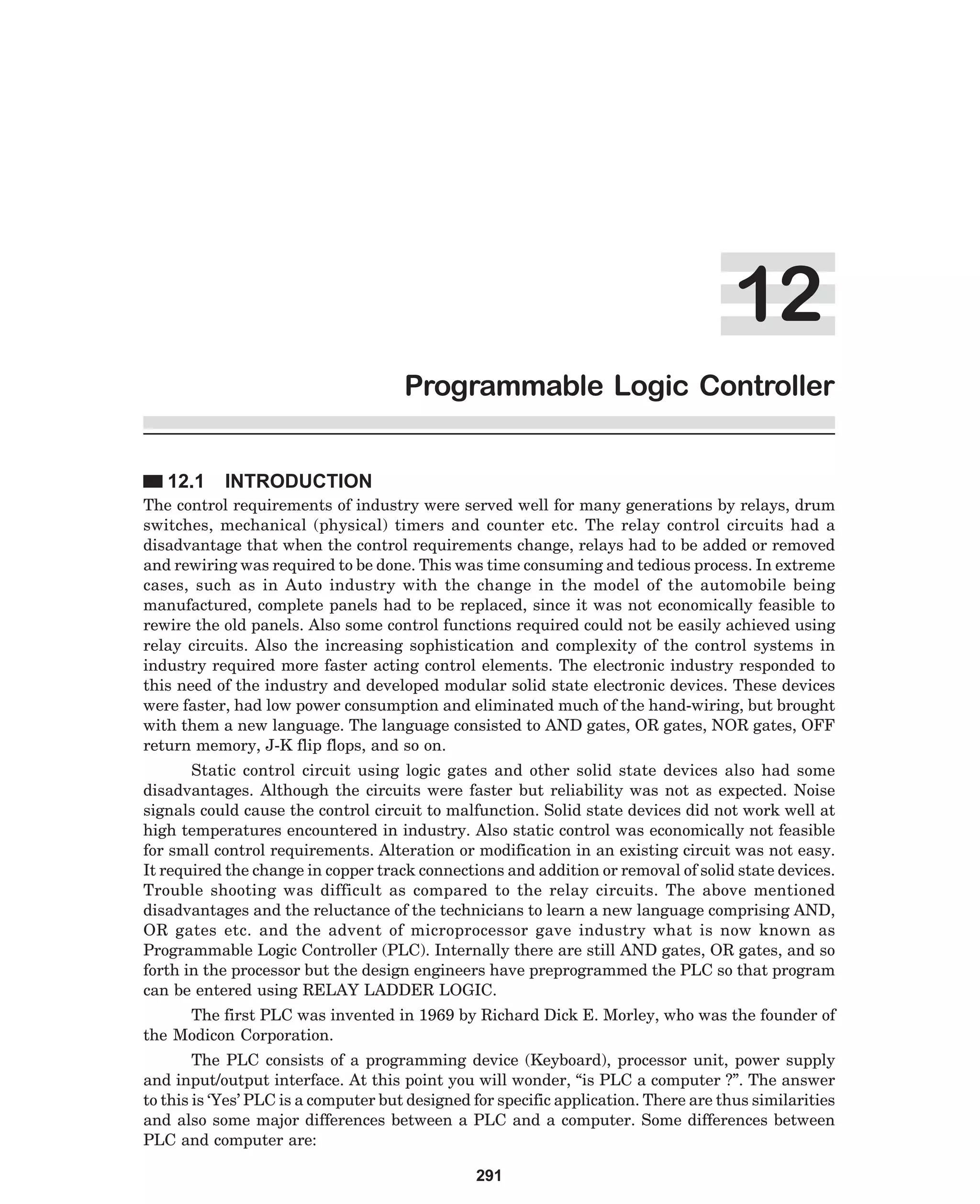 Programmable Logic Controller
12.1

INTRODUCTION

The control requirements of industry were served well for many generations by relays, drum
switches, mechanical (physical) timers and counter etc. The relay control circuits had a
disadvantage that when the control requirements change, relays had to be added or removed
and rewiring was required to be done. This was time consuming and tedious process. In extreme
cases, such as in Auto industry with the change in the model of the automobile being
manufactured, complete panels had to be replaced, since it was not economically feasible to
rewire the old panels. Also some control functions required could not be easily achieved using
relay circuits. Also the increasing sophistication and complexity of the control systems in
industry required more faster acting control elements. The electronic industry responded to
this need of the industry and developed modular solid state electronic devices. These devices
were faster, had low power consumption and eliminated much of the hand-wiring, but brought
with them a new language. The language consisted to AND gates, OR gates, NOR gates, OFF
return memory, J-K flip flops, and so on.
Static control circuit using logic gates and other solid state devices also had some
disadvantages. Although the circuits were faster but reliability was not as expected. Noise
signals could cause the control circuit to malfunction. Solid state devices did not work well at
high temperatures encountered in industry. Also static control was economically not feasible
for small control requirements. Alteration or modification in an existing circuit was not easy.
It required the change in copper track connections and addition or removal of solid state devices.
Trouble shooting was difficult as compared to the relay circuits. The above mentioned
disadvantages and the reluctance of the technicians to learn a new language comprising AND,
OR gates etc. and the advent of microprocessor gave industry what is now known as
Programmable Logic Controller (PLC). Internally there are still AND gates, OR gates, and so
forth in the processor but the design engineers have preprogrammed the PLC so that program
can be entered using RELAY LADDER LOGIC.
The first PLC was invented in 1969 by Richard Dick E. Morley, who was the founder of
the Modicon Corporation.
The PLC consists of a programming device (Keyboard), processor unit, power supply
and input/output interface. At this point you will wonder, “is PLC a computer ?”. The answer
to this is ‘Yes’ PLC is a computer but designed for specific application. There are thus similarities
and also some major differences between a PLC and a computer. Some differences between
PLC and computer are:
291

 