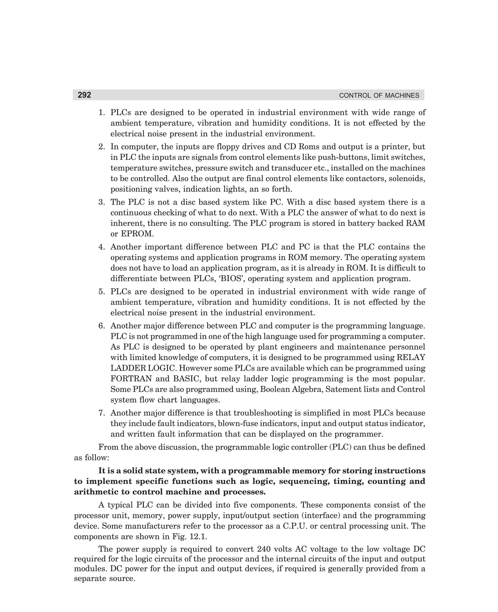 292

CONTROL OF MACHINES

1. PLCs are designed to be operated in industrial environment with wide range of
ambient temperature, vibration and humidity conditions. It is not effected by the
electrical noise present in the industrial environment.
2. In computer, the inputs are floppy drives and CD Roms and output is a printer, but
in PLC the inputs are signals from control elements like push-buttons, limit switches,
temperature switches, pressure switch and transducer etc., installed on the machines
to be controlled. Also the output are final control elements like contactors, solenoids,
positioning valves, indication lights, an so forth.
3. The PLC is not a disc based system like PC. With a disc based system there is a
continuous checking of what to do next. With a PLC the answer of what to do next is
inherent, there is no consulting. The PLC program is stored in battery backed RAM
or EPROM.
4. Another important difference between PLC and PC is that the PLC contains the
operating systems and application programs in ROM memory. The operating system
does not have to load an application program, as it is already in ROM. It is difficult to
differentiate between PLCs, ‘BIOS’, operating system and application program.
5. PLCs are designed to be operated in industrial environment with wide range of
ambient temperature, vibration and humidity conditions. It is not effected by the
electrical noise present in the industrial environment.
6. Another major difference between PLC and computer is the programming language.
PLC is not programmed in one of the high language used for programming a computer.
As PLC is designed to be operated by plant engineers and maintenance personnel
with limited knowledge of computers, it is designed to be programmed using RELAY
LADDER LOGIC. However some PLCs are available which can be programmed using
FORTRAN and BASIC, but relay ladder logic programming is the most popular.
Some PLCs are also programmed using, Boolean Algebra, Satement lists and Control
system flow chart languages.
7. Another major difference is that troubleshooting is simplified in most PLCs because
they include fault indicators, blown-fuse indicators, input and output status indicator,
and written fault information that can be displayed on the programmer.
From the above discussion, the programmable logic controller (PLC) can thus be defined
as follow:
It is a solid state system, with a programmable memory for storing instructions
to implement specific functions such as logic, sequencing, timing, counting and
arithmetic to control machine and processes.
A typical PLC can be divided into five components. These components consist of the
processor unit, memory, power supply, input/output section (interface) and the programming
device. Some manufacturers refer to the processor as a C.P.U. or central processing unit. The
components are shown in Fig. 12.1.
The power supply is required to convert 240 volts AC voltage to the low voltage DC
required for the logic circuits of the processor and the internal circuits of the input and output
modules. DC power for the input and output devices, if required is generally provided from a
separate source.

dharm
d:N-MachMac12-1.pm5

292

 