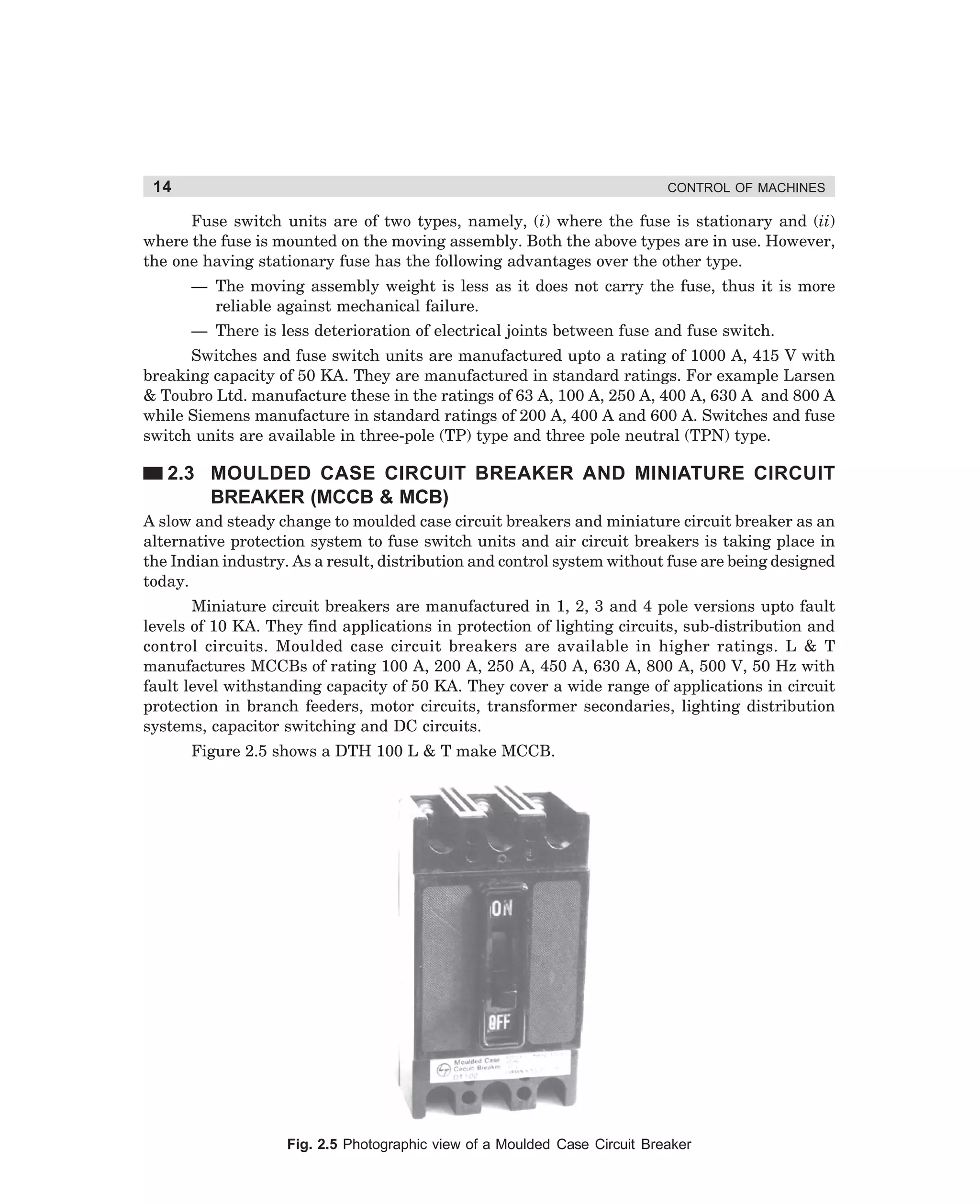 14

CONTROL OF MACHINES

Fuse switch units are of two types, namely, (i) where the fuse is stationary and (ii)
where the fuse is mounted on the moving assembly. Both the above types are in use. However,
the one having stationary fuse has the following advantages over the other type.
— The moving assembly weight is less as it does not carry the fuse, thus it is more
reliable against mechanical failure.
— There is less deterioration of electrical joints between fuse and fuse switch.
Switches and fuse switch units are manufactured upto a rating of 1000 A, 415 V with
breaking capacity of 50 KA. They are manufactured in standard ratings. For example Larsen
 Toubro Ltd. manufacture these in the ratings of 63 A, 100 A, 250 A, 400 A, 630 A and 800 A
while Siemens manufacture in standard ratings of 200 A, 400 A and 600 A. Switches and fuse
switch units are available in three-pole (TP) type and three pole neutral (TPN) type.

2.3 MOULDED CASE CIRCUIT BREAKER AND MINIATURE CIRCUIT
BREAKER (MCCB  MCB)
A slow and steady change to moulded case circuit breakers and miniature circuit breaker as an
alternative protection system to fuse switch units and air circuit breakers is taking place in
the Indian industry. As a result, distribution and control system without fuse are being designed
today.
Miniature circuit breakers are manufactured in 1, 2, 3 and 4 pole versions upto fault
levels of 10 KA. They find applications in protection of lighting circuits, sub-distribution and
control circuits. Moulded case circuit breakers are available in higher ratings. L  T
manufactures MCCBs of rating 100 A, 200 A, 250 A, 450 A, 630 A, 800 A, 500 V, 50 Hz with
fault level withstanding capacity of 50 KA. They cover a wide range of applications in circuit
protection in branch feeders, motor circuits, transformer secondaries, lighting distribution
systems, capacitor switching and DC circuits.
Figure 2.5 shows a DTH 100 L  T make MCCB.

Fig. 2.5 Photographic view of a Moulded Case Circuit Breaker

dharm
d:N-MachMac2-1.pm5

14

 