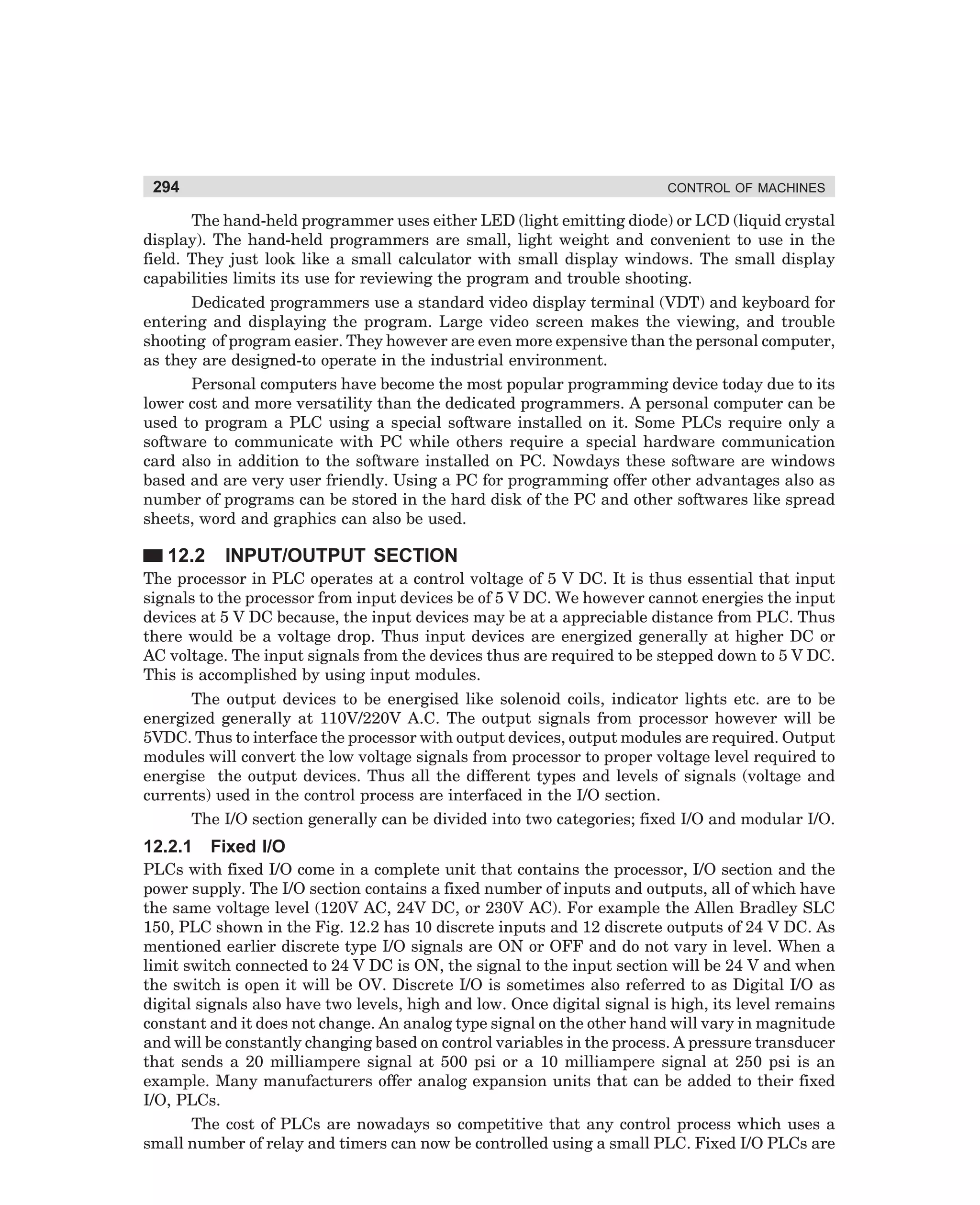 294

CONTROL OF MACHINES

The hand-held programmer uses either LED (light emitting diode) or LCD (liquid crystal
display). The hand-held programmers are small, light weight and convenient to use in the
field. They just look like a small calculator with small display windows. The small display
capabilities limits its use for reviewing the program and trouble shooting.
Dedicated programmers use a standard video display terminal (VDT) and keyboard for
entering and displaying the program. Large video screen makes the viewing, and trouble
shooting of program easier. They however are even more expensive than the personal computer,
as they are designed-to operate in the industrial environment.
Personal computers have become the most popular programming device today due to its
lower cost and more versatility than the dedicated programmers. A personal computer can be
used to program a PLC using a special software installed on it. Some PLCs require only a
software to communicate with PC while others require a special hardware communication
card also in addition to the software installed on PC. Nowdays these software are windows
based and are very user friendly. Using a PC for programming offer other advantages also as
number of programs can be stored in the hard disk of the PC and other softwares like spread
sheets, word and graphics can also be used.

12.2

INPUT/OUTPUT SECTION

The processor in PLC operates at a control voltage of 5 V DC. It is thus essential that input
signals to the processor from input devices be of 5 V DC. We however cannot energies the input
devices at 5 V DC because, the input devices may be at a appreciable distance from PLC. Thus
there would be a voltage drop. Thus input devices are energized generally at higher DC or
AC voltage. The input signals from the devices thus are required to be stepped down to 5 V DC.
This is accomplished by using input modules.
The output devices to be energised like solenoid coils, indicator lights etc. are to be
energized generally at 110V/220V A.C. The output signals from processor however will be
5VDC. Thus to interface the processor with output devices, output modules are required. Output
modules will convert the low voltage signals from processor to proper voltage level required to
energise the output devices. Thus all the different types and levels of signals (voltage and
currents) used in the control process are interfaced in the I/O section.
The I/O section generally can be divided into two categories; fixed I/O and modular I/O.

12.2.1

Fixed I/O

PLCs with fixed I/O come in a complete unit that contains the processor, I/O section and the
power supply. The I/O section contains a fixed number of inputs and outputs, all of which have
the same voltage level (120V AC, 24V DC, or 230V AC). For example the Allen Bradley SLC
150, PLC shown in the Fig. 12.2 has 10 discrete inputs and 12 discrete outputs of 24 V DC. As
mentioned earlier discrete type I/O signals are ON or OFF and do not vary in level. When a
limit switch connected to 24 V DC is ON, the signal to the input section will be 24 V and when
the switch is open it will be OV. Discrete I/O is sometimes also referred to as Digital I/O as
digital signals also have two levels, high and low. Once digital signal is high, its level remains
constant and it does not change. An analog type signal on the other hand will vary in magnitude
and will be constantly changing based on control variables in the process. A pressure transducer
that sends a 20 milliampere signal at 500 psi or a 10 milliampere signal at 250 psi is an
example. Many manufacturers offer analog expansion units that can be added to their fixed
I/O, PLCs.
The cost of PLCs are nowadays so competitive that any control process which uses a
small number of relay and timers can now be controlled using a small PLC. Fixed I/O PLCs are

dharm
d:N-MachMac12-1.pm5

294

 