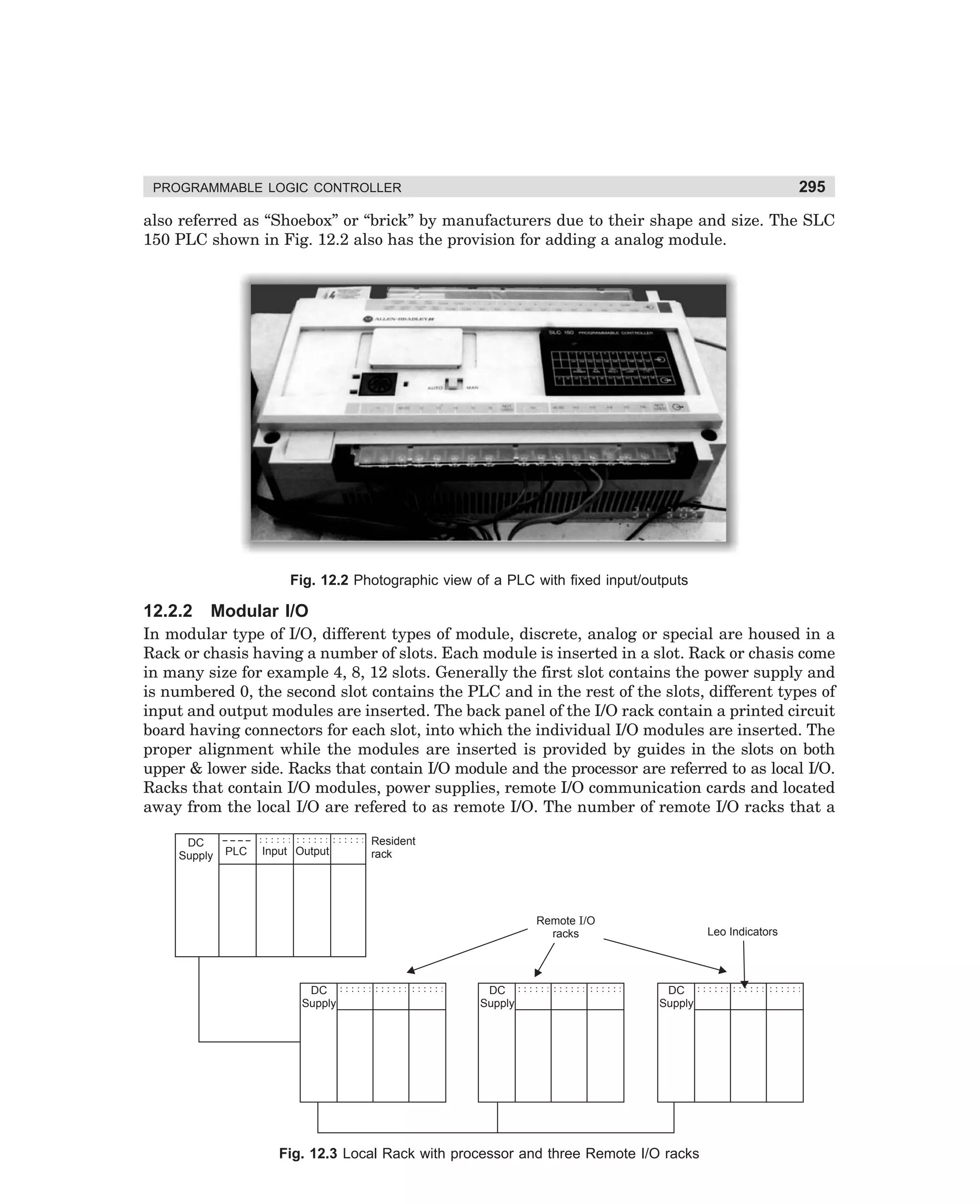 295

PROGRAMMABLE LOGIC CONTROLLER

also referred as “Shoebox” or “brick” by manufacturers due to their shape and size. The SLC
150 PLC shown in Fig. 12.2 also has the provision for adding a analog module.

Fig. 12.2 Photographic view of a PLC with fixed input/outputs

12.2.2

Modular I/O

In modular type of I/O, different types of module, discrete, analog or special are housed in a
Rack or chasis having a number of slots. Each module is inserted in a slot. Rack or chasis come
in many size for example 4, 8, 12 slots. Generally the first slot contains the power supply and
is numbered 0, the second slot contains the PLC and in the rest of the slots, different types of
input and output modules are inserted. The back panel of the I/O rack contain a printed circuit
board having connectors for each slot, into which the individual I/O modules are inserted. The
proper alignment while the modules are inserted is provided by guides in the slots on both
upper  lower side. Racks that contain I/O module and the processor are referred to as local I/O.
Racks that contain I/O modules, power supplies, remote I/O communication cards and located
away from the local I/O are refered to as remote I/O. The number of remote I/O racks that a
DC
Supply

PLC

Input Output

Resident
rack

Remote I/O
racks

DC
Supply

DC
Supply

Leo Indicators

DC
Supply

Fig. 12.3 Local Rack with processor and three Remote I/O racks

dharm
d:N-MachMac12-1.pm5

295

 