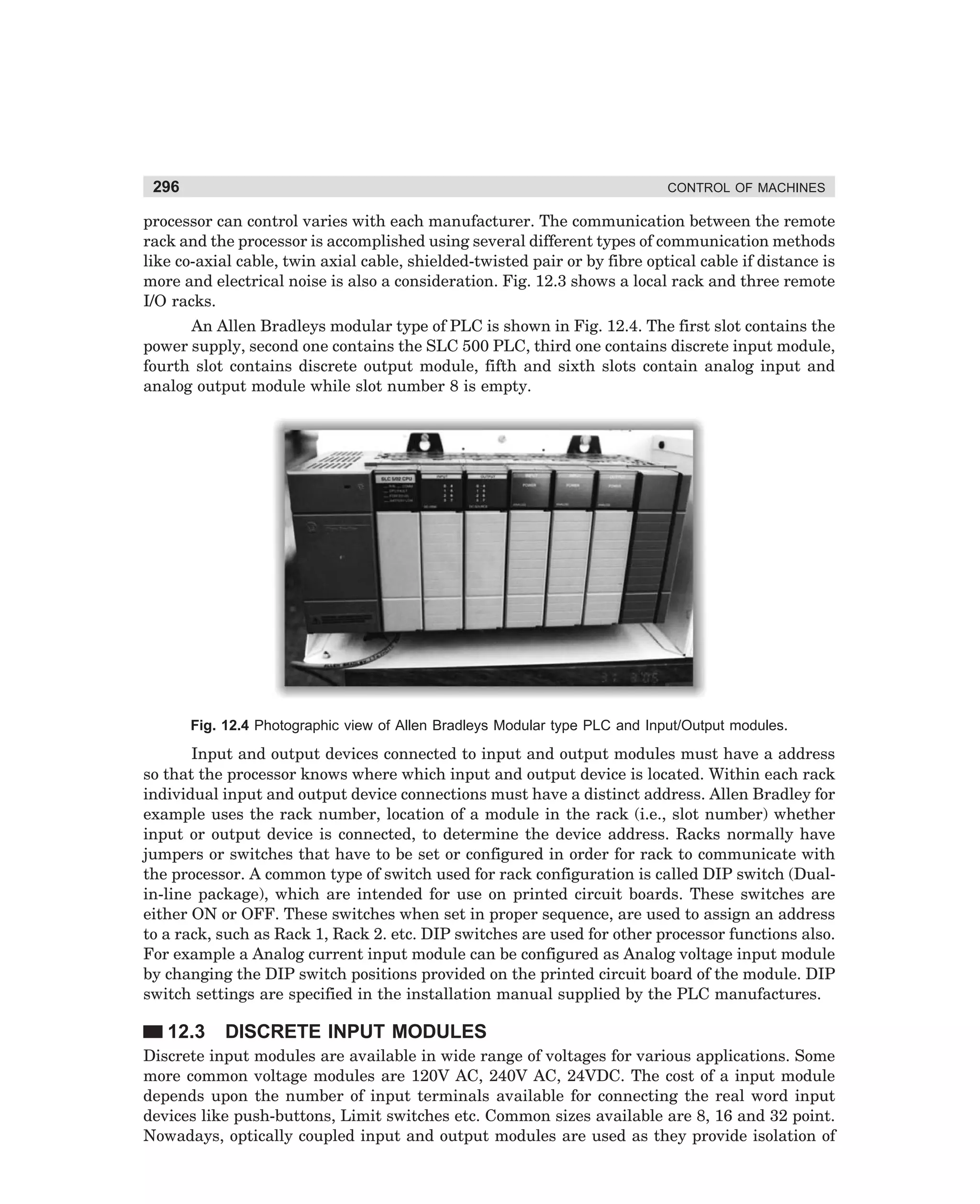296

CONTROL OF MACHINES

processor can control varies with each manufacturer. The communication between the remote
rack and the processor is accomplished using several different types of communication methods
like co-axial cable, twin axial cable, shielded-twisted pair or by fibre optical cable if distance is
more and electrical noise is also a consideration. Fig. 12.3 shows a local rack and three remote
I/O racks.
An Allen Bradleys modular type of PLC is shown in Fig. 12.4. The first slot contains the
power supply, second one contains the SLC 500 PLC, third one contains discrete input module,
fourth slot contains discrete output module, fifth and sixth slots contain analog input and
analog output module while slot number 8 is empty.

Fig. 12.4 Photographic view of Allen Bradleys Modular type PLC and Input/Output modules.

Input and output devices connected to input and output modules must have a address
so that the processor knows where which input and output device is located. Within each rack
individual input and output device connections must have a distinct address. Allen Bradley for
example uses the rack number, location of a module in the rack (i.e., slot number) whether
input or output device is connected, to determine the device address. Racks normally have
jumpers or switches that have to be set or configured in order for rack to communicate with
the processor. A common type of switch used for rack configuration is called DIP switch (Dualin-line package), which are intended for use on printed circuit boards. These switches are
either ON or OFF. These switches when set in proper sequence, are used to assign an address
to a rack, such as Rack 1, Rack 2. etc. DIP switches are used for other processor functions also.
For example a Analog current input module can be configured as Analog voltage input module
by changing the DIP switch positions provided on the printed circuit board of the module. DIP
switch settings are specified in the installation manual supplied by the PLC manufactures.

12.3

DISCRETE INPUT MODULES

Discrete input modules are available in wide range of voltages for various applications. Some
more common voltage modules are 120V AC, 240V AC, 24VDC. The cost of a input module
depends upon the number of input terminals available for connecting the real word input
devices like push-buttons, Limit switches etc. Common sizes available are 8, 16 and 32 point.
Nowadays, optically coupled input and output modules are used as they provide isolation of

dharm
d:N-MachMac12-1.pm5

296

 