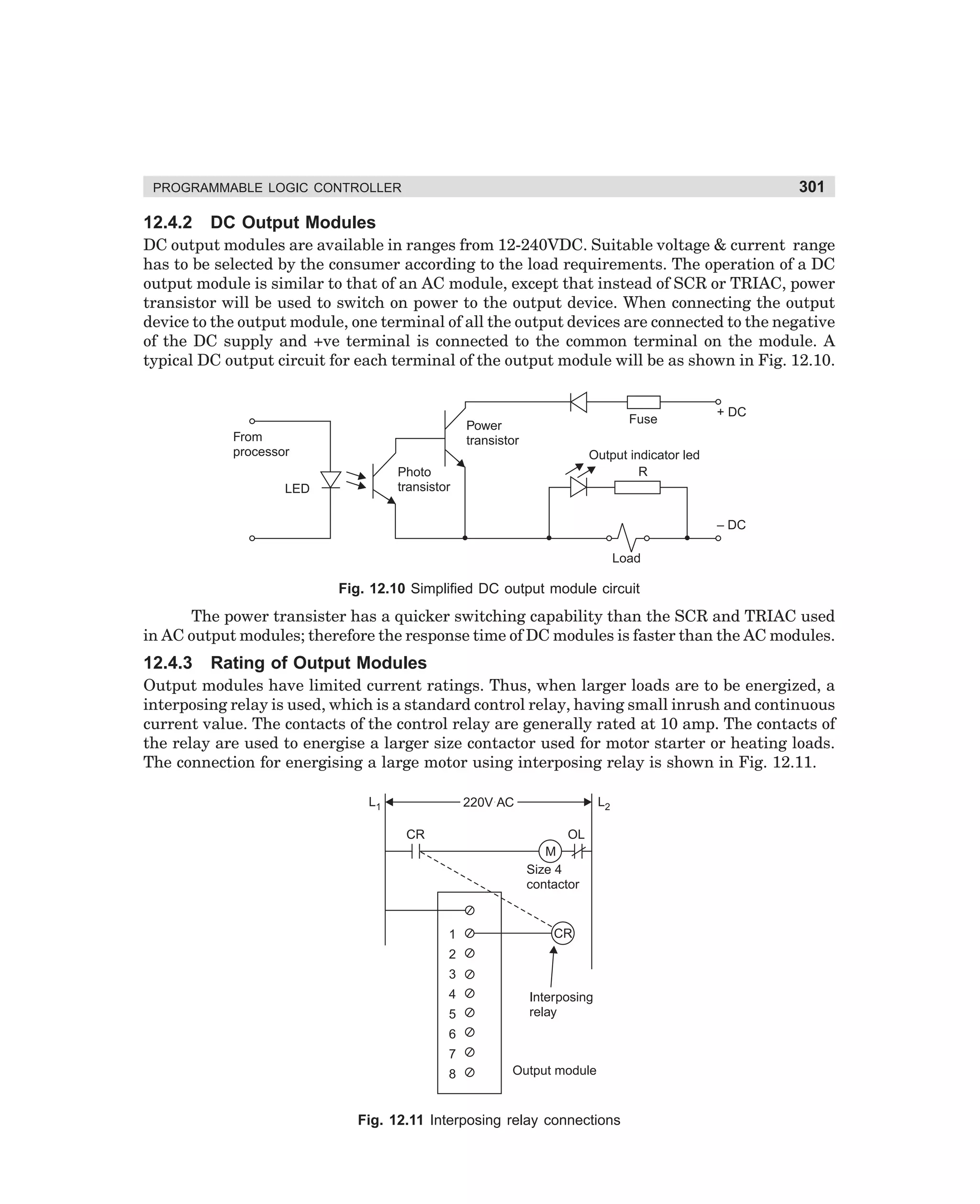 301

PROGRAMMABLE LOGIC CONTROLLER

12.4.2

DC Output Modules

DC output modules are available in ranges from 12-240VDC. Suitable voltage  current range
has to be selected by the consumer according to the load requirements. The operation of a DC
output module is similar to that of an AC module, except that instead of SCR or TRIAC, power
transistor will be used to switch on power to the output device. When connecting the output
device to the output module, one terminal of all the output devices are connected to the negative
of the DC supply and +ve terminal is connected to the common terminal on the module. A
typical DC output circuit for each terminal of the output module will be as shown in Fig. 12.10.

Fuse

Power
transistor

From
processor

Output indicator led
R

Photo
transistor

LED

+ DC

– DC
Load

Fig. 12.10 Simplified DC output module circuit

The power transister has a quicker switching capability than the SCR and TRIAC used
in AC output modules; therefore the response time of DC modules is faster than the AC modules.

12.4.3

Rating of Output Modules

Output modules have limited current ratings. Thus, when larger loads are to be energized, a
interposing relay is used, which is a standard control relay, having small inrush and continuous
current value. The contacts of the control relay are generally rated at 10 amp. The contacts of
the relay are used to energise a larger size contactor used for motor starter or heating loads.
The connection for energising a large motor using interposing relay is shown in Fig. 12.11.
L1

L2

220V AC
CR

OL
M
Size 4
contactor

1

CR

2
3
4
5

Interposing
relay

6
7
8

Output module

Fig. 12.11 Interposing relay connections

dharm
d:N-MachMac12-1.pm5

301

 
