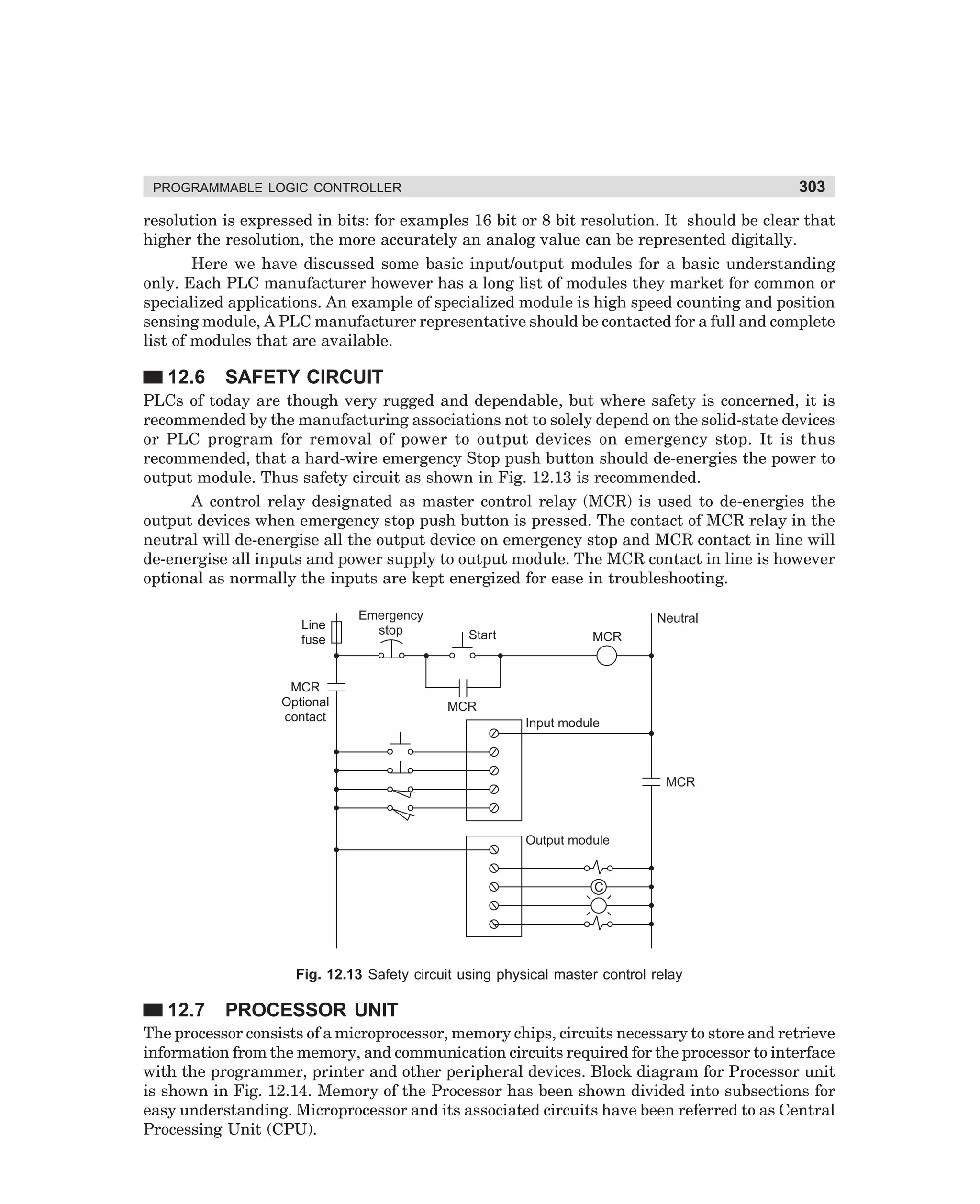 303

PROGRAMMABLE LOGIC CONTROLLER

resolution is expressed in bits: for examples 16 bit or 8 bit resolution. It should be clear that
higher the resolution, the more accurately an analog value can be represented digitally.
Here we have discussed some basic input/output modules for a basic understanding
only. Each PLC manufacturer however has a long list of modules they market for common or
specialized applications. An example of specialized module is high speed counting and position
sensing module, A PLC manufacturer representative should be contacted for a full and complete
list of modules that are available.

12.6

SAFETY CIRCUIT

PLCs of today are though very rugged and dependable, but where safety is concerned, it is
recommended by the manufacturing associations not to solely depend on the solid-state devices
or PLC program for removal of power to output devices on emergency stop. It is thus
recommended, that a hard-wire emergency Stop push button should de-energies the power to
output module. Thus safety circuit as shown in Fig. 12.13 is recommended.
A control relay designated as master control relay (MCR) is used to de-energies the
output devices when emergency stop push button is pressed. The contact of MCR relay in the
neutral will de-energise all the output device on emergency stop and MCR contact in line will
de-energise all inputs and power supply to output module. The MCR contact in line is however
optional as normally the inputs are kept energized for ease in troubleshooting.
Line
fuse

Emergency
stop

MCR
Optional
contact

Neutral
Start

MCR

MCR
Input module

MCR

Output module

C

Fig. 12.13 Safety circuit using physical master control relay

12.7

PROCESSOR UNIT

The processor consists of a microprocessor, memory chips, circuits necessary to store and retrieve
information from the memory, and communication circuits required for the processor to interface
with the programmer, printer and other peripheral devices. Block diagram for Processor unit
is shown in Fig. 12.14. Memory of the Processor has been shown divided into subsections for
easy understanding. Microprocessor and its associated circuits have been referred to as Central
Processing Unit (CPU).

dharm
d:N-MachMac12-1.pm5

303

 