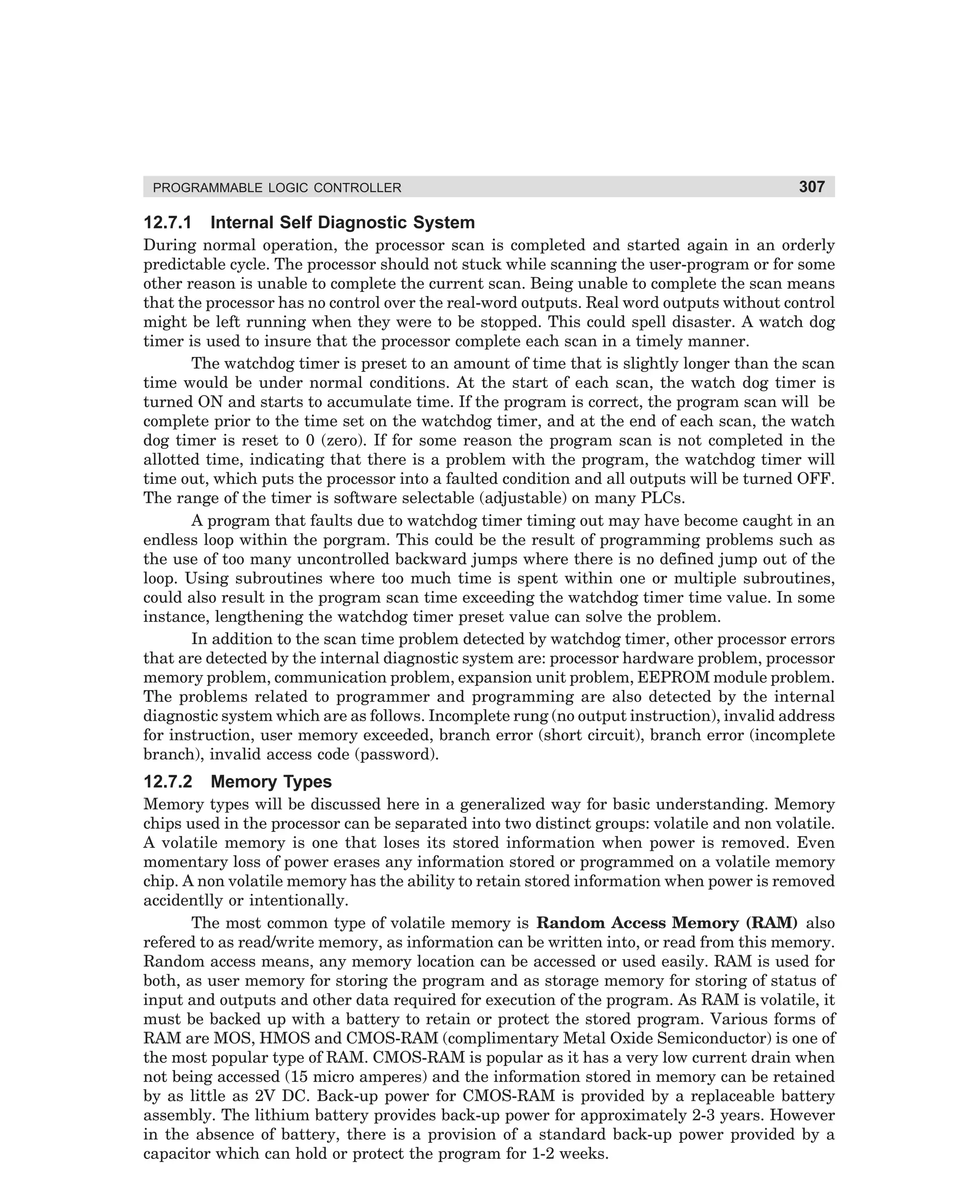 PROGRAMMABLE LOGIC CONTROLLER

12.7.1

307

Internal Self Diagnostic System

During normal operation, the processor scan is completed and started again in an orderly
predictable cycle. The processor should not stuck while scanning the user-program or for some
other reason is unable to complete the current scan. Being unable to complete the scan means
that the processor has no control over the real-word outputs. Real word outputs without control
might be left running when they were to be stopped. This could spell disaster. A watch dog
timer is used to insure that the processor complete each scan in a timely manner.
The watchdog timer is preset to an amount of time that is slightly longer than the scan
time would be under normal conditions. At the start of each scan, the watch dog timer is
turned ON and starts to accumulate time. If the program is correct, the program scan will be
complete prior to the time set on the watchdog timer, and at the end of each scan, the watch
dog timer is reset to 0 (zero). If for some reason the program scan is not completed in the
allotted time, indicating that there is a problem with the program, the watchdog timer will
time out, which puts the processor into a faulted condition and all outputs will be turned OFF.
The range of the timer is software selectable (adjustable) on many PLCs.
A program that faults due to watchdog timer timing out may have become caught in an
endless loop within the porgram. This could be the result of programming problems such as
the use of too many uncontrolled backward jumps where there is no defined jump out of the
loop. Using subroutines where too much time is spent within one or multiple subroutines,
could also result in the program scan time exceeding the watchdog timer time value. In some
instance, lengthening the watchdog timer preset value can solve the problem.
In addition to the scan time problem detected by watchdog timer, other processor errors
that are detected by the internal diagnostic system are: processor hardware problem, processor
memory problem, communication problem, expansion unit problem, EEPROM module problem.
The problems related to programmer and programming are also detected by the internal
diagnostic system which are as follows. Incomplete rung (no output instruction), invalid address
for instruction, user memory exceeded, branch error (short circuit), branch error (incomplete
branch), invalid access code (password).

12.7.2

Memory Types

Memory types will be discussed here in a generalized way for basic understanding. Memory
chips used in the processor can be separated into two distinct groups: volatile and non volatile.
A volatile memory is one that loses its stored information when power is removed. Even
momentary loss of power erases any information stored or programmed on a volatile memory
chip. A non volatile memory has the ability to retain stored information when power is removed
accidentlly or intentionally.
The most common type of volatile memory is Random Access Memory (RAM) also
refered to as read/write memory, as information can be written into, or read from this memory.
Random access means, any memory location can be accessed or used easily. RAM is used for
both, as user memory for storing the program and as storage memory for storing of status of
input and outputs and other data required for execution of the program. As RAM is volatile, it
must be backed up with a battery to retain or protect the stored program. Various forms of
RAM are MOS, HMOS and CMOS-RAM (complimentary Metal Oxide Semiconductor) is one of
the most popular type of RAM. CMOS-RAM is popular as it has a very low current drain when
not being accessed (15 micro amperes) and the information stored in memory can be retained
by as little as 2V DC. Back-up power for CMOS-RAM is provided by a replaceable battery
assembly. The lithium battery provides back-up power for approximately 2-3 years. However
in the absence of battery, there is a provision of a standard back-up power provided by a
capacitor which can hold or protect the program for 1-2 weeks.

dharm
d:N-MachMac12-1.pm5

307

 