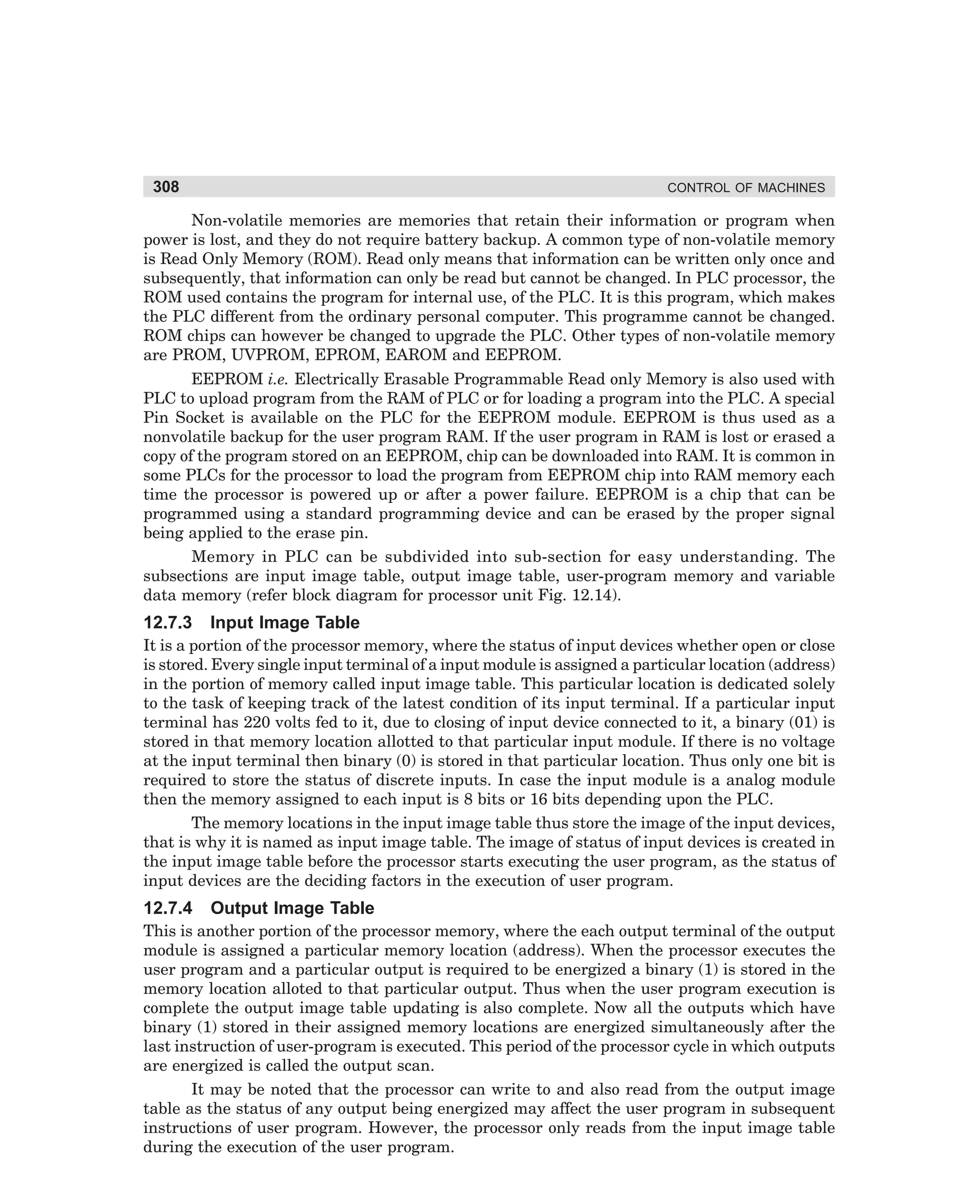 308

CONTROL OF MACHINES

Non-volatile memories are memories that retain their information or program when
power is lost, and they do not require battery backup. A common type of non-volatile memory
is Read Only Memory (ROM). Read only means that information can be written only once and
subsequently, that information can only be read but cannot be changed. In PLC processor, the
ROM used contains the program for internal use, of the PLC. It is this program, which makes
the PLC different from the ordinary personal computer. This programme cannot be changed.
ROM chips can however be changed to upgrade the PLC. Other types of non-volatile memory
are PROM, UVPROM, EPROM, EAROM and EEPROM.
EEPROM i.e. Electrically Erasable Programmable Read only Memory is also used with
PLC to upload program from the RAM of PLC or for loading a program into the PLC. A special
Pin Socket is available on the PLC for the EEPROM module. EEPROM is thus used as a
nonvolatile backup for the user program RAM. If the user program in RAM is lost or erased a
copy of the program stored on an EEPROM, chip can be downloaded into RAM. It is common in
some PLCs for the processor to load the program from EEPROM chip into RAM memory each
time the processor is powered up or after a power failure. EEPROM is a chip that can be
programmed using a standard programming device and can be erased by the proper signal
being applied to the erase pin.
Memory in PLC can be subdivided into sub-section for easy understanding. The
subsections are input image table, output image table, user-program memory and variable
data memory (refer block diagram for processor unit Fig. 12.14).

12.7.3

Input Image Table

It is a portion of the processor memory, where the status of input devices whether open or close
is stored. Every single input terminal of a input module is assigned a particular location (address)
in the portion of memory called input image table. This particular location is dedicated solely
to the task of keeping track of the latest condition of its input terminal. If a particular input
terminal has 220 volts fed to it, due to closing of input device connected to it, a binary (01) is
stored in that memory location allotted to that particular input module. If there is no voltage
at the input terminal then binary (0) is stored in that particular location. Thus only one bit is
required to store the status of discrete inputs. In case the input module is a analog module
then the memory assigned to each input is 8 bits or 16 bits depending upon the PLC.
The memory locations in the input image table thus store the image of the input devices,
that is why it is named as input image table. The image of status of input devices is created in
the input image table before the processor starts executing the user program, as the status of
input devices are the deciding factors in the execution of user program.

12.7.4

Output Image Table

This is another portion of the processor memory, where the each output terminal of the output
module is assigned a particular memory location (address). When the processor executes the
user program and a particular output is required to be energized a binary (1) is stored in the
memory location alloted to that particular output. Thus when the user program execution is
complete the output image table updating is also complete. Now all the outputs which have
binary (1) stored in their assigned memory locations are energized simultaneously after the
last instruction of user-program is executed. This period of the processor cycle in which outputs
are energized is called the output scan.
It may be noted that the processor can write to and also read from the output image
table as the status of any output being energized may affect the user program in subsequent
instructions of user program. However, the processor only reads from the input image table
during the execution of the user program.

dharm
d:N-MachMac12-1.pm5

308

 