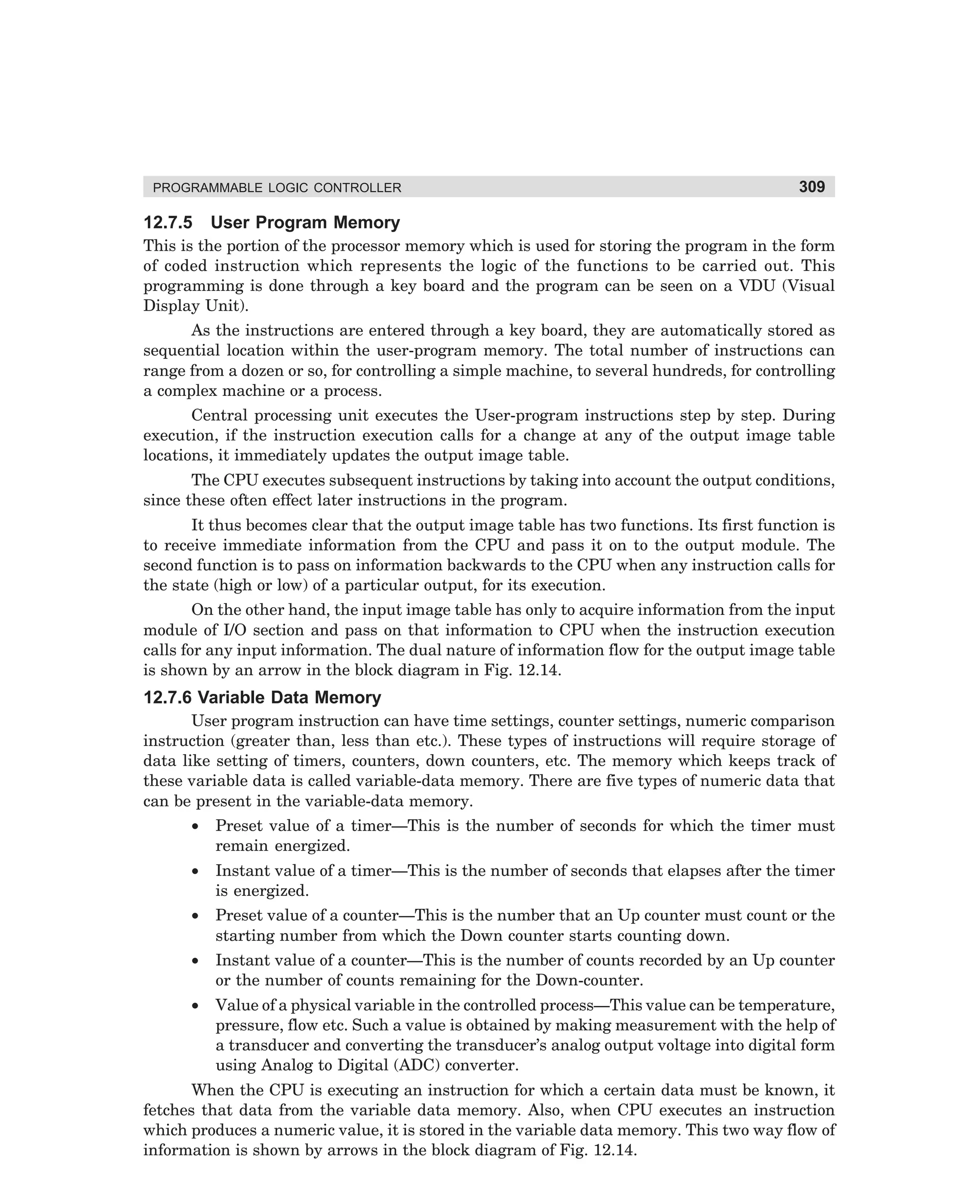 PROGRAMMABLE LOGIC CONTROLLER

12.7.5

309

User Program Memory

This is the portion of the processor memory which is used for storing the program in the form
of coded instruction which represents the logic of the functions to be carried out. This
programming is done through a key board and the program can be seen on a VDU (Visual
Display Unit).
As the instructions are entered through a key board, they are automatically stored as
sequential location within the user-program memory. The total number of instructions can
range from a dozen or so, for controlling a simple machine, to several hundreds, for controlling
a complex machine or a process.
Central processing unit executes the User-program instructions step by step. During
execution, if the instruction execution calls for a change at any of the output image table
locations, it immediately updates the output image table.
The CPU executes subsequent instructions by taking into account the output conditions,
since these often effect later instructions in the program.
It thus becomes clear that the output image table has two functions. Its first function is
to receive immediate information from the CPU and pass it on to the output module. The
second function is to pass on information backwards to the CPU when any instruction calls for
the state (high or low) of a particular output, for its execution.
On the other hand, the input image table has only to acquire information from the input
module of I/O section and pass on that information to CPU when the instruction execution
calls for any input information. The dual nature of information flow for the output image table
is shown by an arrow in the block diagram in Fig. 12.14.

12.7.6 Variable Data Memory
User program instruction can have time settings, counter settings, numeric comparison
instruction (greater than, less than etc.). These types of instructions will require storage of
data like setting of timers, counters, down counters, etc. The memory which keeps track of
these variable data is called variable-data memory. There are five types of numeric data that
can be present in the variable-data memory.
•

Preset value of a timer—This is the number of seconds for which the timer must
remain energized.

•

Instant value of a timer—This is the number of seconds that elapses after the timer
is energized.

•

Preset value of a counter—This is the number that an Up counter must count or the
starting number from which the Down counter starts counting down.

•

Instant value of a counter—This is the number of counts recorded by an Up counter
or the number of counts remaining for the Down-counter.

•

Value of a physical variable in the controlled process—This value can be temperature,
pressure, flow etc. Such a value is obtained by making measurement with the help of
a transducer and converting the transducer’s analog output voltage into digital form
using Analog to Digital (ADC) converter.

When the CPU is executing an instruction for which a certain data must be known, it
fetches that data from the variable data memory. Also, when CPU executes an instruction
which produces a numeric value, it is stored in the variable data memory. This two way flow of
information is shown by arrows in the block diagram of Fig. 12.14.

dharm
d:N-MachMac12-1.pm5

309

 