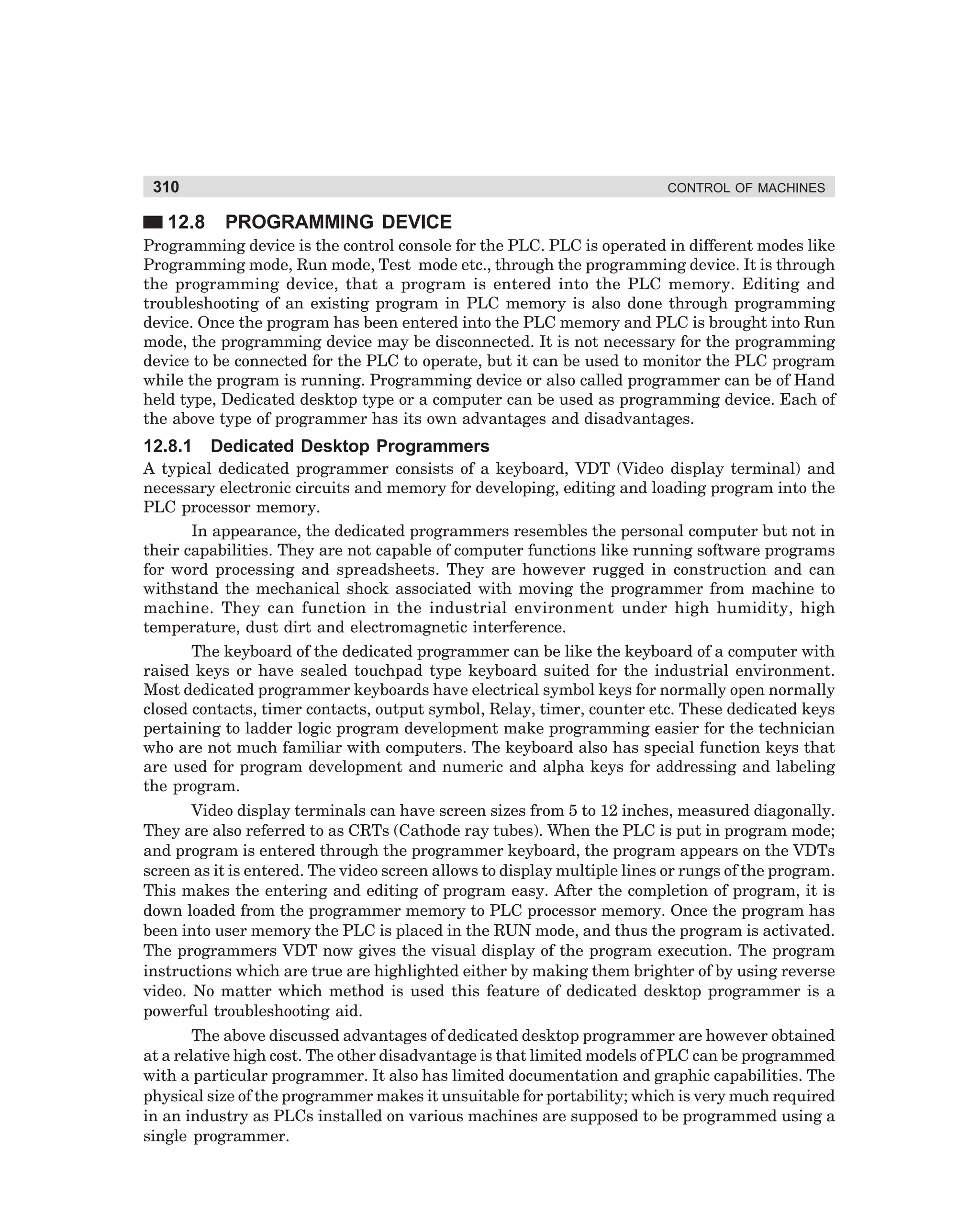 310

12.8

CONTROL OF MACHINES

PROGRAMMING DEVICE

Programming device is the control console for the PLC. PLC is operated in different modes like
Programming mode, Run mode, Test mode etc., through the programming device. It is through
the programming device, that a program is entered into the PLC memory. Editing and
troubleshooting of an existing program in PLC memory is also done through programming
device. Once the program has been entered into the PLC memory and PLC is brought into Run
mode, the programming device may be disconnected. It is not necessary for the programming
device to be connected for the PLC to operate, but it can be used to monitor the PLC program
while the program is running. Programming device or also called programmer can be of Hand
held type, Dedicated desktop type or a computer can be used as programming device. Each of
the above type of programmer has its own advantages and disadvantages.

12.8.1

Dedicated Desktop Programmers

A typical dedicated programmer consists of a keyboard, VDT (Video display terminal) and
necessary electronic circuits and memory for developing, editing and loading program into the
PLC processor memory.
In appearance, the dedicated programmers resembles the personal computer but not in
their capabilities. They are not capable of computer functions like running software programs
for word processing and spreadsheets. They are however rugged in construction and can
withstand the mechanical shock associated with moving the programmer from machine to
machine. They can function in the industrial environment under high humidity, high
temperature, dust dirt and electromagnetic interference.
The keyboard of the dedicated programmer can be like the keyboard of a computer with
raised keys or have sealed touchpad type keyboard suited for the industrial environment.
Most dedicated programmer keyboards have electrical symbol keys for normally open normally
closed contacts, timer contacts, output symbol, Relay, timer, counter etc. These dedicated keys
pertaining to ladder logic program development make programming easier for the technician
who are not much familiar with computers. The keyboard also has special function keys that
are used for program development and numeric and alpha keys for addressing and labeling
the program.
Video display terminals can have screen sizes from 5 to 12 inches, measured diagonally.
They are also referred to as CRTs (Cathode ray tubes). When the PLC is put in program mode;
and program is entered through the programmer keyboard, the program appears on the VDTs
screen as it is entered. The video screen allows to display multiple lines or rungs of the program.
This makes the entering and editing of program easy. After the completion of program, it is
down loaded from the programmer memory to PLC processor memory. Once the program has
been into user memory the PLC is placed in the RUN mode, and thus the program is activated.
The programmers VDT now gives the visual display of the program execution. The program
instructions which are true are highlighted either by making them brighter of by using reverse
video. No matter which method is used this feature of dedicated desktop programmer is a
powerful troubleshooting aid.
The above discussed advantages of dedicated desktop programmer are however obtained
at a relative high cost. The other disadvantage is that limited models of PLC can be programmed
with a particular programmer. It also has limited documentation and graphic capabilities. The
physical size of the programmer makes it unsuitable for portability; which is very much required
in an industry as PLCs installed on various machines are supposed to be programmed using a
single programmer.

dharm
d:N-MachMac12-1.pm5

310

 