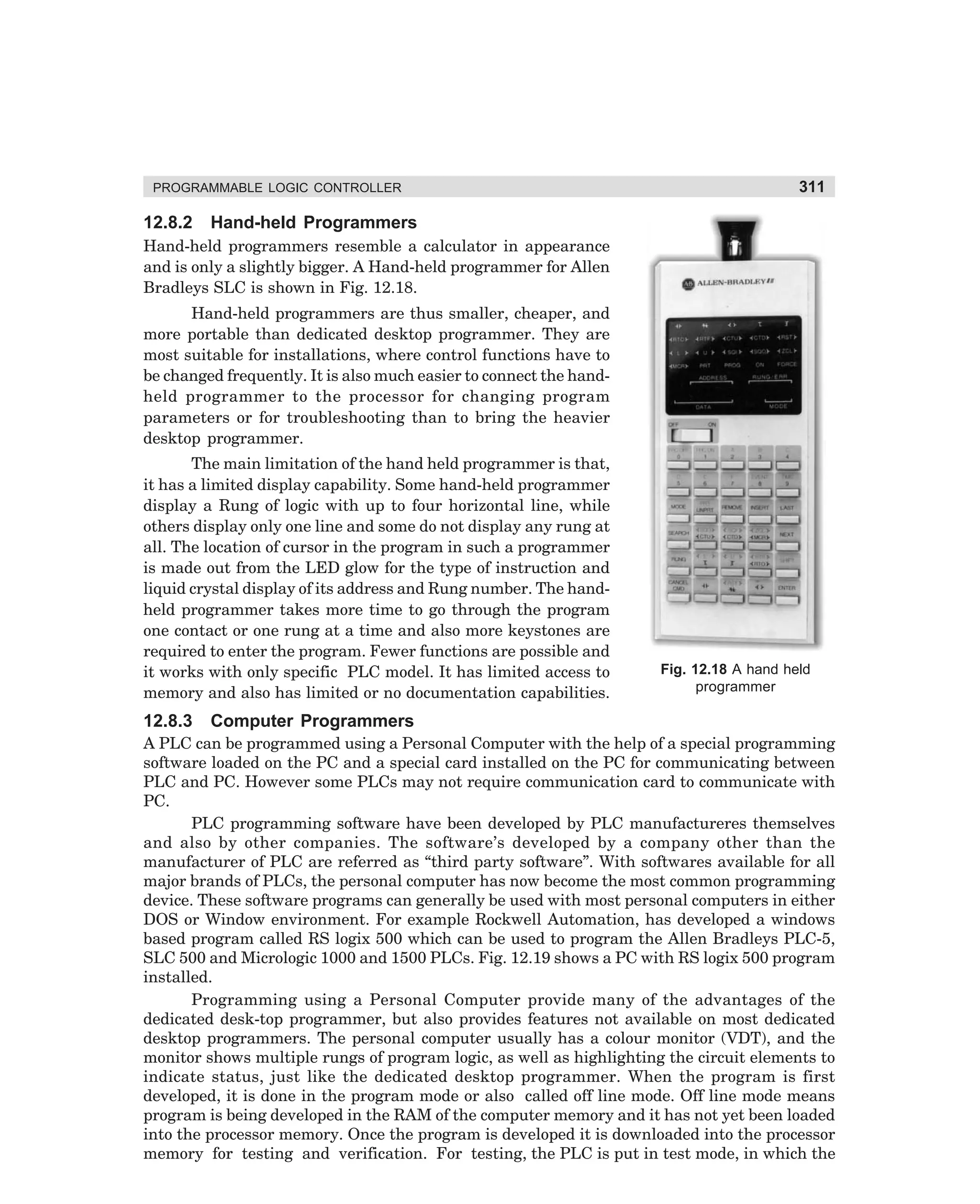 PROGRAMMABLE LOGIC CONTROLLER

12.8.2

311

Hand-held Programmers

Hand-held programmers resemble a calculator in appearance
and is only a slightly bigger. A Hand-held programmer for Allen
Bradleys SLC is shown in Fig. 12.18.
Hand-held programmers are thus smaller, cheaper, and
more portable than dedicated desktop programmer. They are
most suitable for installations, where control functions have to
be changed frequently. It is also much easier to connect the handheld programmer to the processor for changing program
parameters or for troubleshooting than to bring the heavier
desktop programmer.
The main limitation of the hand held programmer is that,
it has a limited display capability. Some hand-held programmer
display a Rung of logic with up to four horizontal line, while
others display only one line and some do not display any rung at
all. The location of cursor in the program in such a programmer
is made out from the LED glow for the type of instruction and
liquid crystal display of its address and Rung number. The handheld programmer takes more time to go through the program
one contact or one rung at a time and also more keystones are
required to enter the program. Fewer functions are possible and
it works with only specific PLC model. It has limited access to
memory and also has limited or no documentation capabilities.

12.8.3

Fig. 12.18 A hand held
programmer

Computer Programmers

A PLC can be programmed using a Personal Computer with the help of a special programming
software loaded on the PC and a special card installed on the PC for communicating between
PLC and PC. However some PLCs may not require communication card to communicate with
PC.
PLC programming software have been developed by PLC manufactureres themselves
and also by other companies. The software’s developed by a company other than the
manufacturer of PLC are referred as “third party software”. With softwares available for all
major brands of PLCs, the personal computer has now become the most common programming
device. These software programs can generally be used with most personal computers in either
DOS or Window environment. For example Rockwell Automation, has developed a windows
based program called RS logix 500 which can be used to program the Allen Bradleys PLC-5,
SLC 500 and Micrologic 1000 and 1500 PLCs. Fig. 12.19 shows a PC with RS logix 500 program
installed.
Programming using a Personal Computer provide many of the advantages of the
dedicated desk-top programmer, but also provides features not available on most dedicated
desktop programmers. The personal computer usually has a colour monitor (VDT), and the
monitor shows multiple rungs of program logic, as well as highlighting the circuit elements to
indicate status, just like the dedicated desktop programmer. When the program is first
developed, it is done in the program mode or also called off line mode. Off line mode means
program is being developed in the RAM of the computer memory and it has not yet been loaded
into the processor memory. Once the program is developed it is downloaded into the processor
memory for testing and verification. For testing, the PLC is put in test mode, in which the

dharm
d:N-MachMac12-1.pm5

311

 
