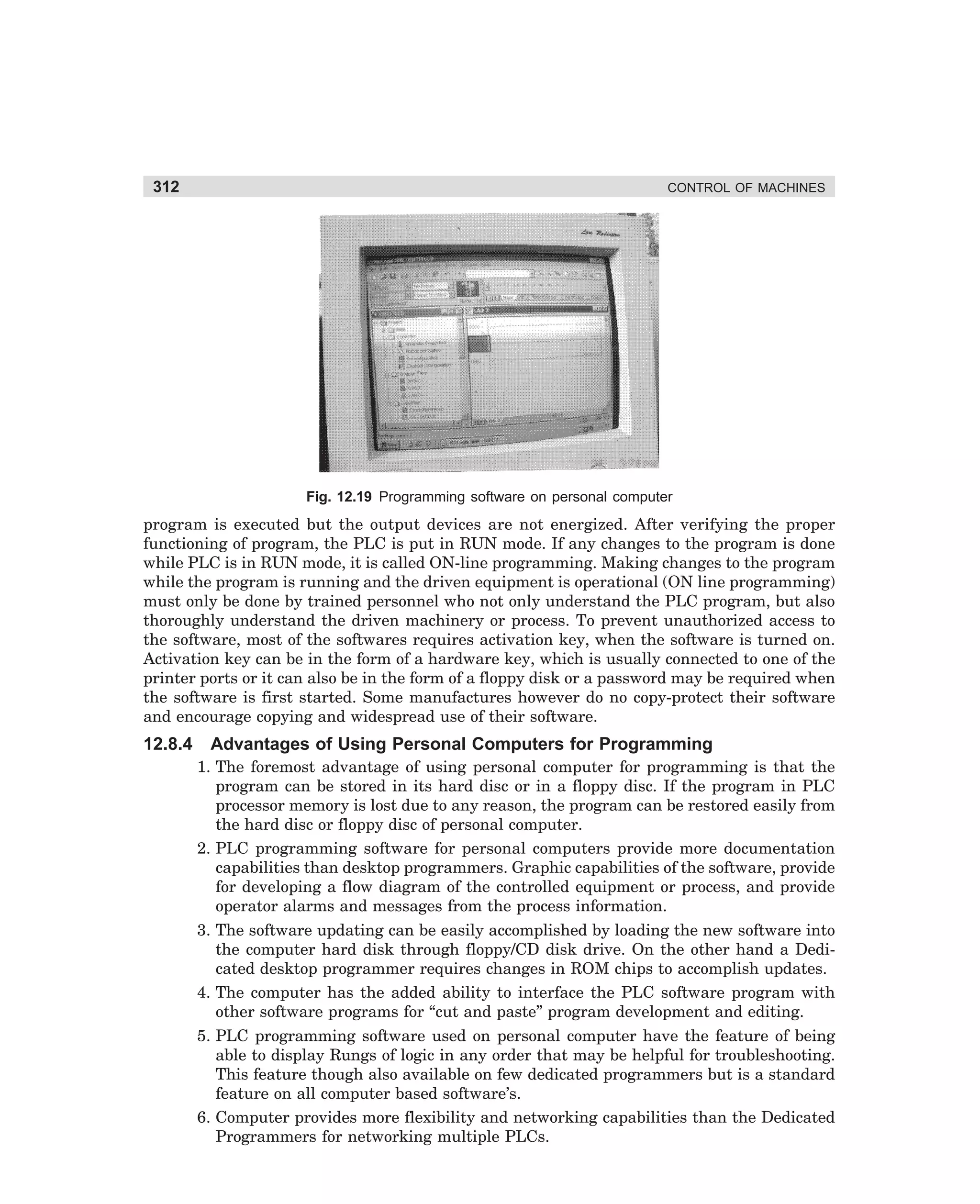 312

CONTROL OF MACHINES

Fig. 12.19 Programming software on personal computer

program is executed but the output devices are not energized. After verifying the proper
functioning of program, the PLC is put in RUN mode. If any changes to the program is done
while PLC is in RUN mode, it is called ON-line programming. Making changes to the program
while the program is running and the driven equipment is operational (ON line programming)
must only be done by trained personnel who not only understand the PLC program, but also
thoroughly understand the driven machinery or process. To prevent unauthorized access to
the software, most of the softwares requires activation key, when the software is turned on.
Activation key can be in the form of a hardware key, which is usually connected to one of the
printer ports or it can also be in the form of a floppy disk or a password may be required when
the software is first started. Some manufactures however do no copy-protect their software
and encourage copying and widespread use of their software.

12.8.4

Advantages of Using Personal Computers for Programming
1. The foremost advantage of using personal computer for programming is that the
program can be stored in its hard disc or in a floppy disc. If the program in PLC
processor memory is lost due to any reason, the program can be restored easily from
the hard disc or floppy disc of personal computer.
2. PLC programming software for personal computers provide more documentation
capabilities than desktop programmers. Graphic capabilities of the software, provide
for developing a flow diagram of the controlled equipment or process, and provide
operator alarms and messages from the process information.
3. The software updating can be easily accomplished by loading the new software into
the computer hard disk through floppy/CD disk drive. On the other hand a Dedicated desktop programmer requires changes in ROM chips to accomplish updates.
4. The computer has the added ability to interface the PLC software program with
other software programs for “cut and paste” program development and editing.
5. PLC programming software used on personal computer have the feature of being
able to display Rungs of logic in any order that may be helpful for troubleshooting.
This feature though also available on few dedicated programmers but is a standard
feature on all computer based software’s.
6. Computer provides more flexibility and networking capabilities than the Dedicated
Programmers for networking multiple PLCs.

dharm
d:N-MachMac12-1.pm5

312

 