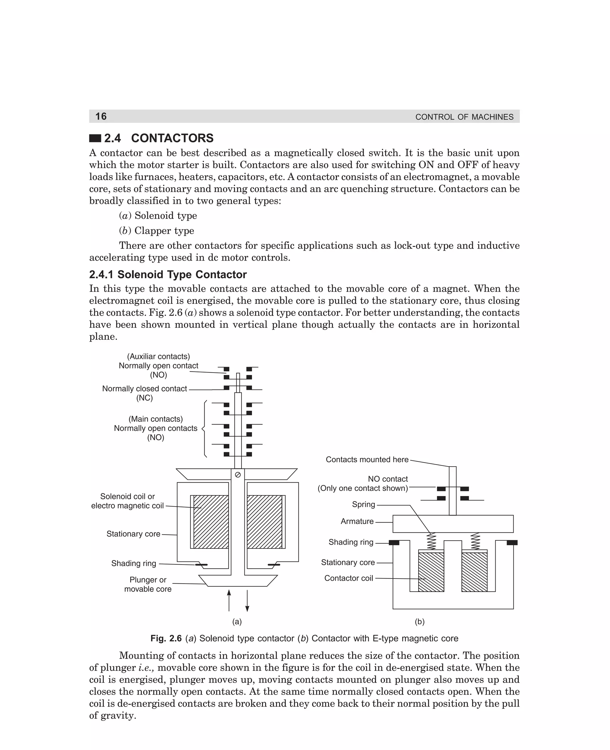16

CONTROL OF MACHINES

2.4 CONTACTORS
A contactor can be best described as a magnetically closed switch. It is the basic unit upon
which the motor starter is built. Contactors are also used for switching ON and OFF of heavy
loads like furnaces, heaters, capacitors, etc. A contactor consists of an electromagnet, a movable
core, sets of stationary and moving contacts and an arc quenching structure. Contactors can be
broadly classified in to two general types:
(a) Solenoid type
(b) Clapper type
There are other contactors for specific applications such as lock-out type and inductive
accelerating type used in dc motor controls.

2.4.1 Solenoid Type Contactor
In this type the movable contacts are attached to the movable core of a magnet. When the
electromagnet coil is energised, the movable core is pulled to the stationary core, thus closing
the contacts. Fig. 2.6 (a) shows a solenoid type contactor. For better understanding, the contacts
have been shown mounted in vertical plane though actually the contacts are in horizontal
plane.

Contacts mounted here
NO contact
(Only one contact shown)
Spring
Armature
Shading ring
Stationary core
Contactor coil

(b)

Fig. 2.6 (a) Solenoid type contactor (b) Contactor with E-type magnetic core

Mounting of contacts in horizontal plane reduces the size of the contactor. The position
of plunger i.e., movable core shown in the figure is for the coil in de-energised state. When the
coil is energised, plunger moves up, moving contacts mounted on plunger also moves up and
closes the normally open contacts. At the same time normally closed contacts open. When the
coil is de-energised contacts are broken and they come back to their normal position by the pull
of gravity.

dharm
d:N-MachMac2-1.pm5

16

 