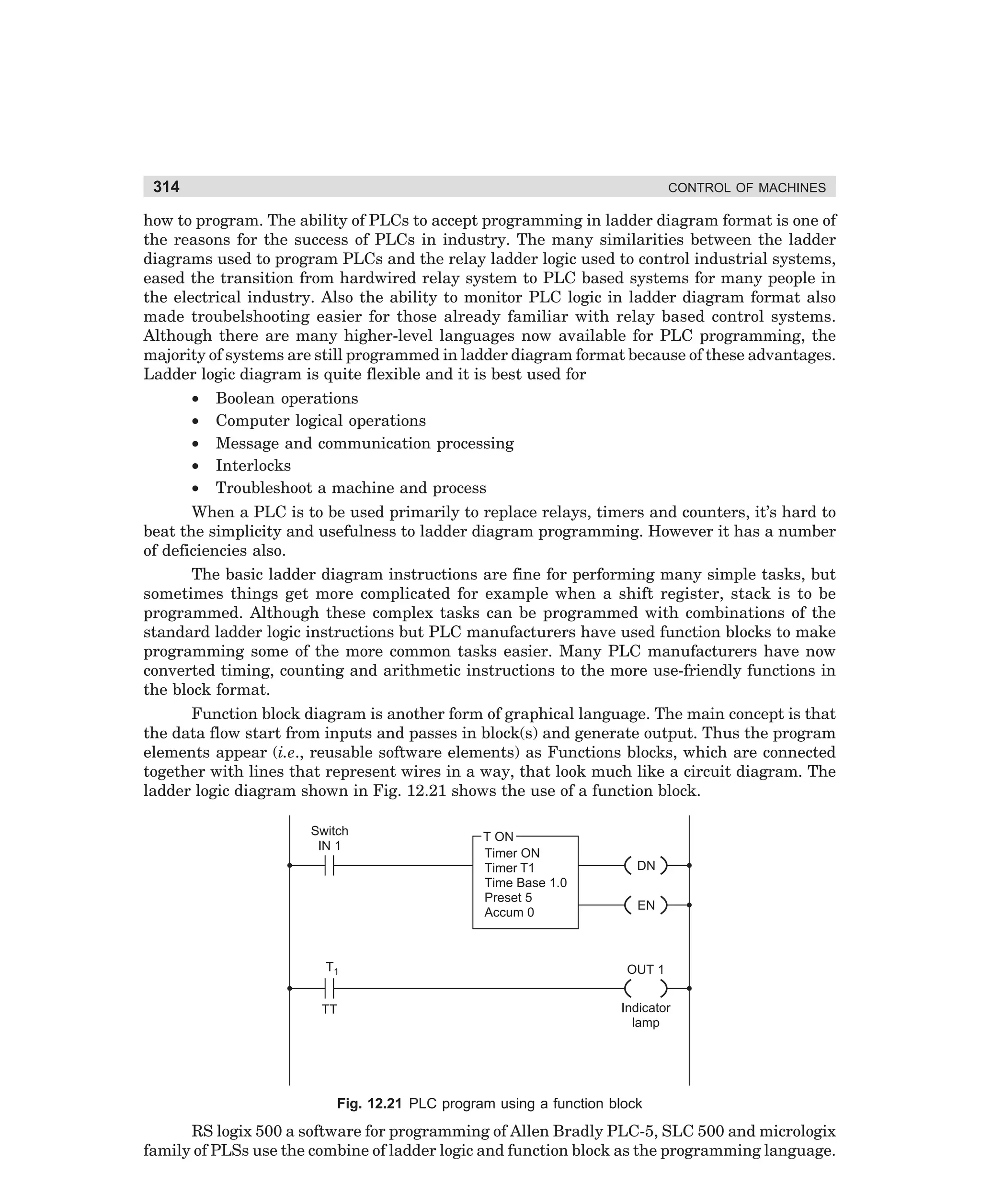 314

CONTROL OF MACHINES

how to program. The ability of PLCs to accept programming in ladder diagram format is one of
the reasons for the success of PLCs in industry. The many similarities between the ladder
diagrams used to program PLCs and the relay ladder logic used to control industrial systems,
eased the transition from hardwired relay system to PLC based systems for many people in
the electrical industry. Also the ability to monitor PLC logic in ladder diagram format also
made troubelshooting easier for those already familiar with relay based control systems.
Although there are many higher-level languages now available for PLC programming, the
majority of systems are still programmed in ladder diagram format because of these advantages.
Ladder logic diagram is quite flexible and it is best used for
•
•
•
•
•

Boolean operations
Computer logical operations
Message and communication processing
Interlocks
Troubleshoot a machine and process

When a PLC is to be used primarily to replace relays, timers and counters, it’s hard to
beat the simplicity and usefulness to ladder diagram programming. However it has a number
of deficiencies also.
The basic ladder diagram instructions are fine for performing many simple tasks, but
sometimes things get more complicated for example when a shift register, stack is to be
programmed. Although these complex tasks can be programmed with combinations of the
standard ladder logic instructions but PLC manufacturers have used function blocks to make
programming some of the more common tasks easier. Many PLC manufacturers have now
converted timing, counting and arithmetic instructions to the more use-friendly functions in
the block format.
Function block diagram is another form of graphical language. The main concept is that
the data flow start from inputs and passes in block(s) and generate output. Thus the program
elements appear (i.e., reusable software elements) as Functions blocks, which are connected
together with lines that represent wires in a way, that look much like a circuit diagram. The
ladder logic diagram shown in Fig. 12.21 shows the use of a function block.
Switch
IN 1

T ON
Timer ON
Timer T1
Time Base 1.0
Preset 5
Accum 0

DN
EN

T1

OUT 1

TT

Indicator
lamp

Fig. 12.21 PLC program using a function block

RS logix 500 a software for programming of Allen Bradly PLC-5, SLC 500 and micrologix
family of PLSs use the combine of ladder logic and function block as the programming language.

dharm
d:N-MachMac12-1.pm5

314

 