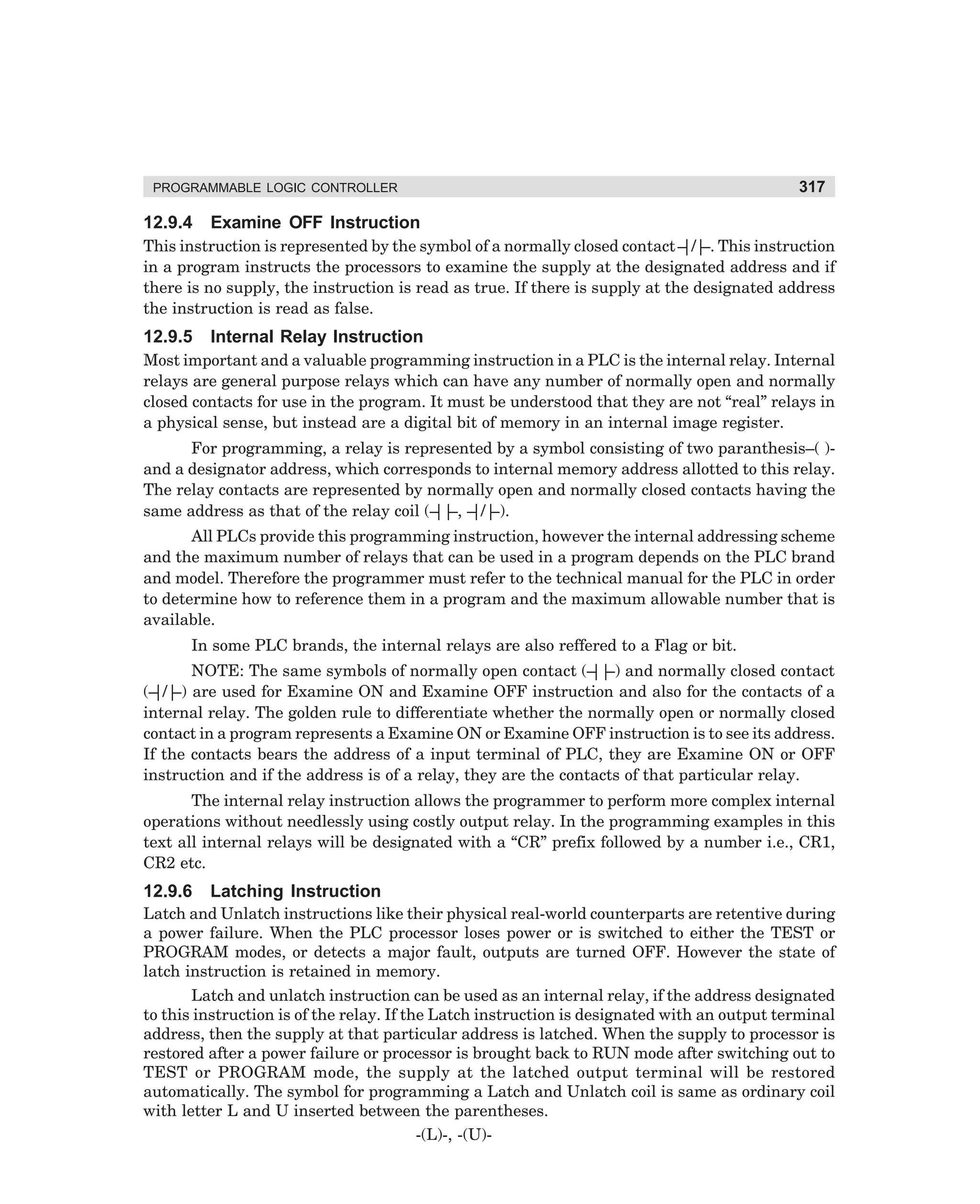 PROGRAMMABLE LOGIC CONTROLLER

12.9.4

317

Examine OFF Instruction

This instruction is represented by the symbol of a normally closed contact – –. This instruction
|/|
in a program instructs the processors to examine the supply at the designated address and if
there is no supply, the instruction is read as true. If there is supply at the designated address
the instruction is read as false.

12.9.5

Internal Relay Instruction

Most important and a valuable programming instruction in a PLC is the internal relay. Internal
relays are general purpose relays which can have any number of normally open and normally
closed contacts for use in the program. It must be understood that they are not “real” relays in
a physical sense, but instead are a digital bit of memory in an internal image register.
For programming, a relay is represented by a symbol consisting of two paranthesis–( )and a designator address, which corresponds to internal memory address allotted to this relay.
The relay contacts are represented by normally open and normally closed contacts having the
same address as that of the relay coil (– –, – –).
|| |/|
All PLCs provide this programming instruction, however the internal addressing scheme
and the maximum number of relays that can be used in a program depends on the PLC brand
and model. Therefore the programmer must refer to the technical manual for the PLC in order
to determine how to reference them in a program and the maximum allowable number that is
available.
In some PLC brands, the internal relays are also reffered to a Flag or bit.
NOTE: The same symbols of normally open contact (– –) and normally closed contact
||
(– –) are used for Examine ON and Examine OFF instruction and also for the contacts of a
|/|
internal relay. The golden rule to differentiate whether the normally open or normally closed
contact in a program represents a Examine ON or Examine OFF instruction is to see its address.
If the contacts bears the address of a input terminal of PLC, they are Examine ON or OFF
instruction and if the address is of a relay, they are the contacts of that particular relay.
The internal relay instruction allows the programmer to perform more complex internal
operations without needlessly using costly output relay. In the programming examples in this
text all internal relays will be designated with a “CR” prefix followed by a number i.e., CR1,
CR2 etc.

12.9.6

Latching Instruction

Latch and Unlatch instructions like their physical real-world counterparts are retentive during
a power failure. When the PLC processor loses power or is switched to either the TEST or
PROGRAM modes, or detects a major fault, outputs are turned OFF. However the state of
latch instruction is retained in memory.
Latch and unlatch instruction can be used as an internal relay, if the address designated
to this instruction is of the relay. If the Latch instruction is designated with an output terminal
address, then the supply at that particular address is latched. When the supply to processor is
restored after a power failure or processor is brought back to RUN mode after switching out to
TEST or PROGRAM mode, the supply at the latched output terminal will be restored
automatically. The symbol for programming a Latch and Unlatch coil is same as ordinary coil
with letter L and U inserted between the parentheses.
-(L)-, -(U)-

dharm
d:N-MachMac12-2.pm5

317

 