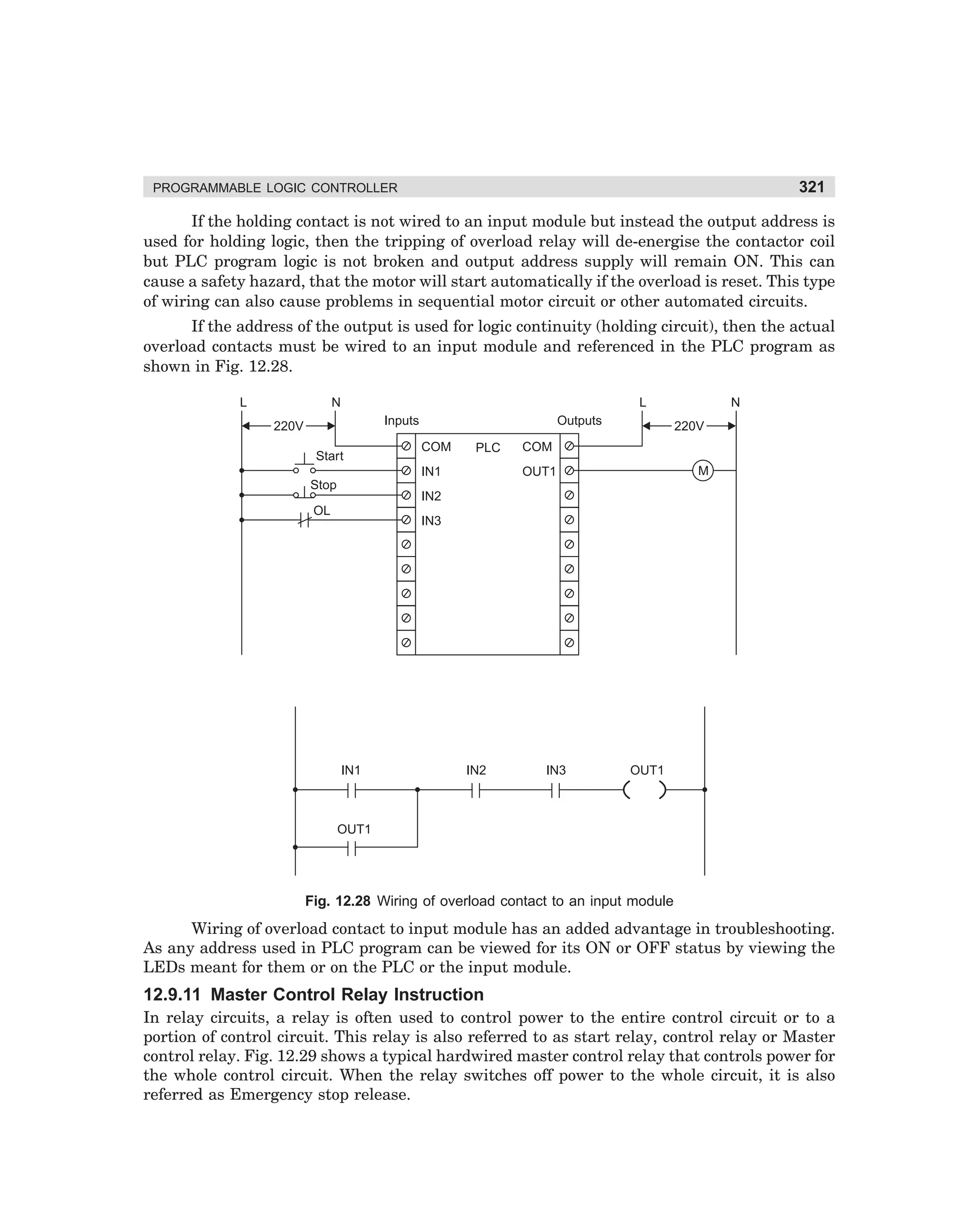 321

PROGRAMMABLE LOGIC CONTROLLER

If the holding contact is not wired to an input module but instead the output address is
used for holding logic, then the tripping of overload relay will de-energise the contactor coil
but PLC program logic is not broken and output address supply will remain ON. This can
cause a safety hazard, that the motor will start automatically if the overload is reset. This type
of wiring can also cause problems in sequential motor circuit or other automated circuits.
If the address of the output is used for logic continuity (holding circuit), then the actual
overload contacts must be wired to an input module and referenced in the PLC program as
shown in Fig. 12.28.
L

N

L
Inputs

220V
Start

Outputs
COM

PLC

220V

COM
M

OUT1

IN1
Stop

N

IN2

OL

IN3

IN1

IN2

IN3

OUT1

OUT1

Fig. 12.28 Wiring of overload contact to an input module

Wiring of overload contact to input module has an added advantage in troubleshooting.
As any address used in PLC program can be viewed for its ON or OFF status by viewing the
LEDs meant for them or on the PLC or the input module.

12.9.11 Master Control Relay Instruction
In relay circuits, a relay is often used to control power to the entire control circuit or to a
portion of control circuit. This relay is also referred to as start relay, control relay or Master
control relay. Fig. 12.29 shows a typical hardwired master control relay that controls power for
the whole control circuit. When the relay switches off power to the whole circuit, it is also
referred as Emergency stop release.

dharm
d:N-MachMac12-2.pm5

321

 