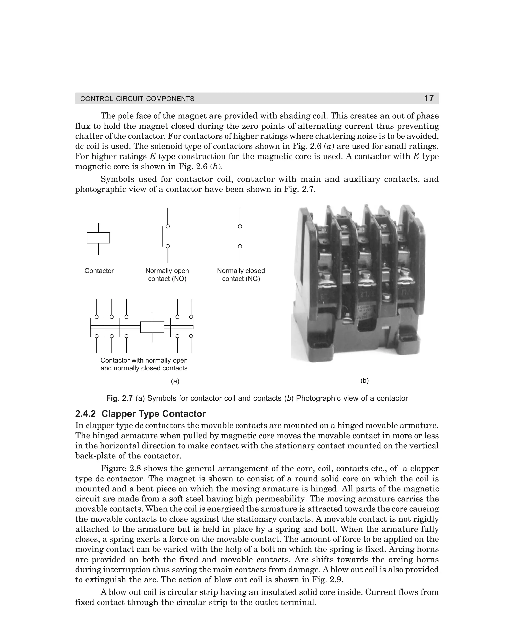 17

CONTROL CIRCUIT COMPONENTS

The pole face of the magnet are provided with shading coil. This creates an out of phase
flux to hold the magnet closed during the zero points of alternating current thus preventing
chatter of the contactor. For contactors of higher ratings where chattering noise is to be avoided,
dc coil is used. The solenoid type of contactors shown in Fig. 2.6 (a) are used for small ratings.
For higher ratings E type construction for the magnetic core is used. A contactor with E type
magnetic core is shown in Fig. 2.6 (b).
Symbols used for contactor coil, contactor with main and auxiliary contacts, and
photographic view of a contactor have been shown in Fig. 2.7.

Contactor

Normally open
contact (NO)

Normally closed
contact (NC)

Contactor with normally open
and normally closed contacts
(a)

(b)

Fig. 2.7 (a) Symbols for contactor coil and contacts (b) Photographic view of a contactor

2.4.2 Clapper Type Contactor
In clapper type dc contactors the movable contacts are mounted on a hinged movable armature.
The hinged armature when pulled by magnetic core moves the movable contact in more or less
in the horizontal direction to make contact with the stationary contact mounted on the vertical
back-plate of the contactor.
Figure 2.8 shows the general arrangement of the core, coil, contacts etc., of a clapper
type dc contactor. The magnet is shown to consist of a round solid core on which the coil is
mounted and a bent piece on which the moving armature is hinged. All parts of the magnetic
circuit are made from a soft steel having high permeability. The moving armature carries the
movable contacts. When the coil is energised the armature is attracted towards the core causing
the movable contacts to close against the stationary contacts. A movable contact is not rigidly
attached to the armature but is held in place by a spring and bolt. When the armature fully
closes, a spring exerts a force on the movable contact. The amount of force to be applied on the
moving contact can be varied with the help of a bolt on which the spring is fixed. Arcing horns
are provided on both the fixed and movable contacts. Arc shifts towards the arcing horns
during interruption thus saving the main contacts from damage. A blow out coil is also provided
to extinguish the arc. The action of blow out coil is shown in Fig. 2.9.
A blow out coil is circular strip having an insulated solid core inside. Current flows from
fixed contact through the circular strip to the outlet terminal.

dharm
d:N-MachMac2-1.pm5

17

 