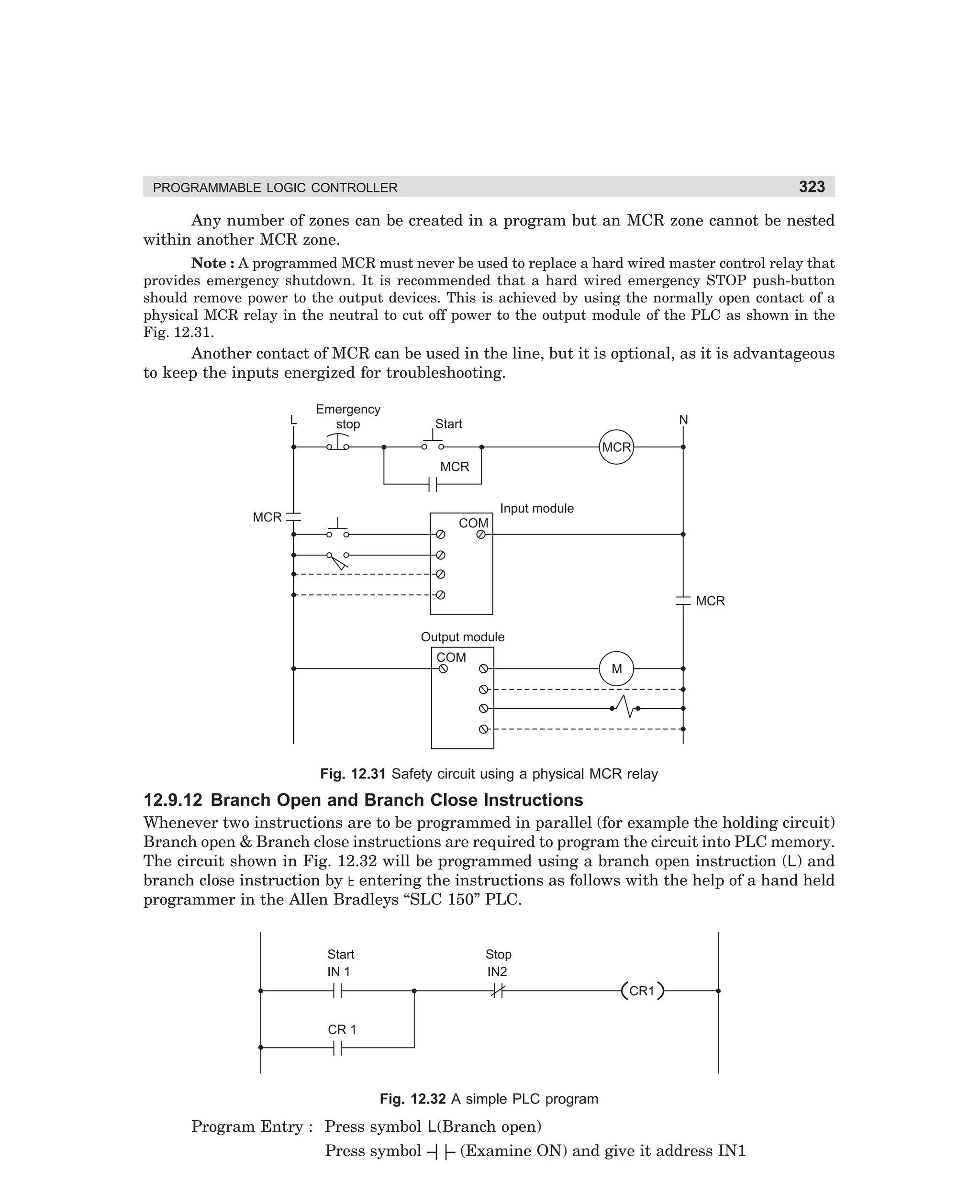 323

PROGRAMMABLE LOGIC CONTROLLER

Any number of zones can be created in a program but an MCR zone cannot be nested
within another MCR zone.
Note : A programmed MCR must never be used to replace a hard wired master control relay that
provides emergency shutdown. It is recommended that a hard wired emergency STOP push-button
should remove power to the output devices. This is achieved by using the normally open contact of a
physical MCR relay in the neutral to cut off power to the output module of the PLC as shown in the
Fig. 12.31.

Another contact of MCR can be used in the line, but it is optional, as it is advantageous
to keep the inputs energized for troubleshooting.
L

Emergency
stop

N

Start
MCR
MCR
Input module

MCR

COM

MCR
Output module
COM

M

Fig. 12.31 Safety circuit using a physical MCR relay

12.9.12 Branch Open and Branch Close Instructions
Whenever two instructions are to be programmed in parallel (for example the holding circuit)
Branch open  Branch close instructions are required to program the circuit into PLC memory.
The circuit shown in Fig. 12.32 will be programmed using a branch open instruction (L) and
branch close instruction by entering the instructions as follows with the help of a hand held
programmer in the Allen Bradleys “SLC 150” PLC.

Start
IN 1

Stop
IN2
CR1

CR 1

Fig. 12.32 A simple PLC program

Program Entry : Press symbol L(Branch open)
Press symbol – – (Examine ON) and give it address IN1
||

dharm
d:N-MachMac12-2.pm5

323

 