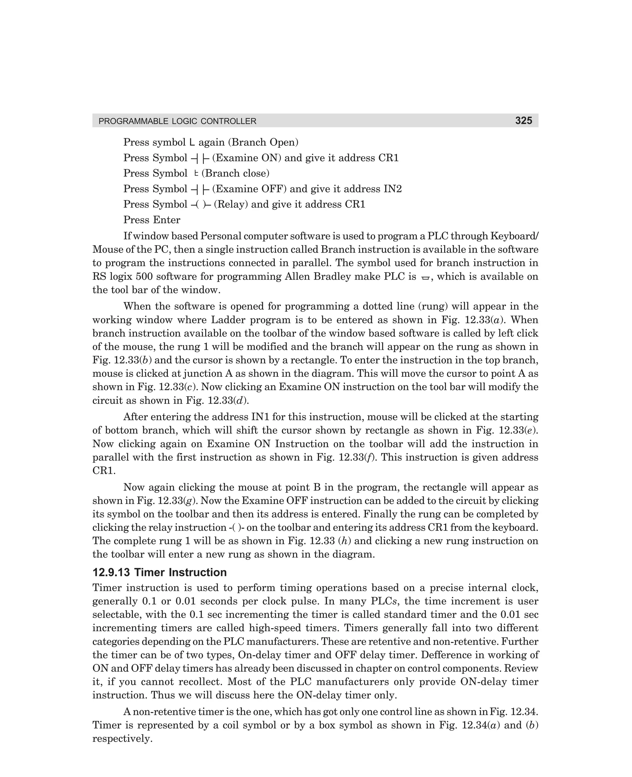 PROGRAMMABLE LOGIC CONTROLLER

325

Press symbol L again (Branch Open)
Press Symbol – – (Examine ON) and give it address CR1
||
Press Symbol (Branch close)
Press Symbol – – (Examine OFF) and give it address IN2
||
Press Symbol –( )– (Relay) and give it address CR1
Press Enter
If window based Personal computer software is used to program a PLC through Keyboard/
Mouse of the PC, then a single instruction called Branch instruction is available in the software
to program the instructions connected in parallel. The symbol used for branch instruction in
RS logix 500 software for programming Allen Bradley make PLC is , which is available on
the tool bar of the window.
When the software is opened for programming a dotted line (rung) will appear in the
working window where Ladder program is to be entered as shown in Fig. 12.33(a). When
branch instruction available on the toolbar of the window based software is called by left click
of the mouse, the rung 1 will be modified and the branch will appear on the rung as shown in
Fig. 12.33(b) and the cursor is shown by a rectangle. To enter the instruction in the top branch,
mouse is clicked at junction A as shown in the diagram. This will move the cursor to point A as
shown in Fig. 12.33(c). Now clicking an Examine ON instruction on the tool bar will modify the
circuit as shown in Fig. 12.33(d).
After entering the address IN1 for this instruction, mouse will be clicked at the starting
of bottom branch, which will shift the cursor shown by rectangle as shown in Fig. 12.33(e).
Now clicking again on Examine ON Instruction on the toolbar will add the instruction in
parallel with the first instruction as shown in Fig. 12.33(f). This instruction is given address
CR1.
Now again clicking the mouse at point B in the program, the rectangle will appear as
shown in Fig. 12.33(g). Now the Examine OFF instruction can be added to the circuit by clicking
its symbol on the toolbar and then its address is entered. Finally the rung can be completed by
clicking the relay instruction -( )- on the toolbar and entering its address CR1 from the keyboard.
The complete rung 1 will be as shown in Fig. 12.33 (h) and clicking a new rung instruction on
the toolbar will enter a new rung as shown in the diagram.

12.9.13 Timer Instruction
Timer instruction is used to perform timing operations based on a precise internal clock,
generally 0.1 or 0.01 seconds per clock pulse. In many PLCs, the time increment is user
selectable, with the 0.1 sec incrementing the timer is called standard timer and the 0.01 sec
incrementing timers are called high-speed timers. Timers generally fall into two different
categories depending on the PLC manufacturers. These are retentive and non-retentive. Further
the timer can be of two types, On-delay timer and OFF delay timer. Defference in working of
ON and OFF delay timers has already been discussed in chapter on control components. Review
it, if you cannot recollect. Most of the PLC manufacturers only provide ON-delay timer
instruction. Thus we will discuss here the ON-delay timer only.
A non-retentive timer is the one, which has got only one control line as shown in Fig. 12.34.
Timer is represented by a coil symbol or by a box symbol as shown in Fig. 12.34(a) and (b)
respectively.

dharm
d:N-MachMac12-2.pm5

325

 
