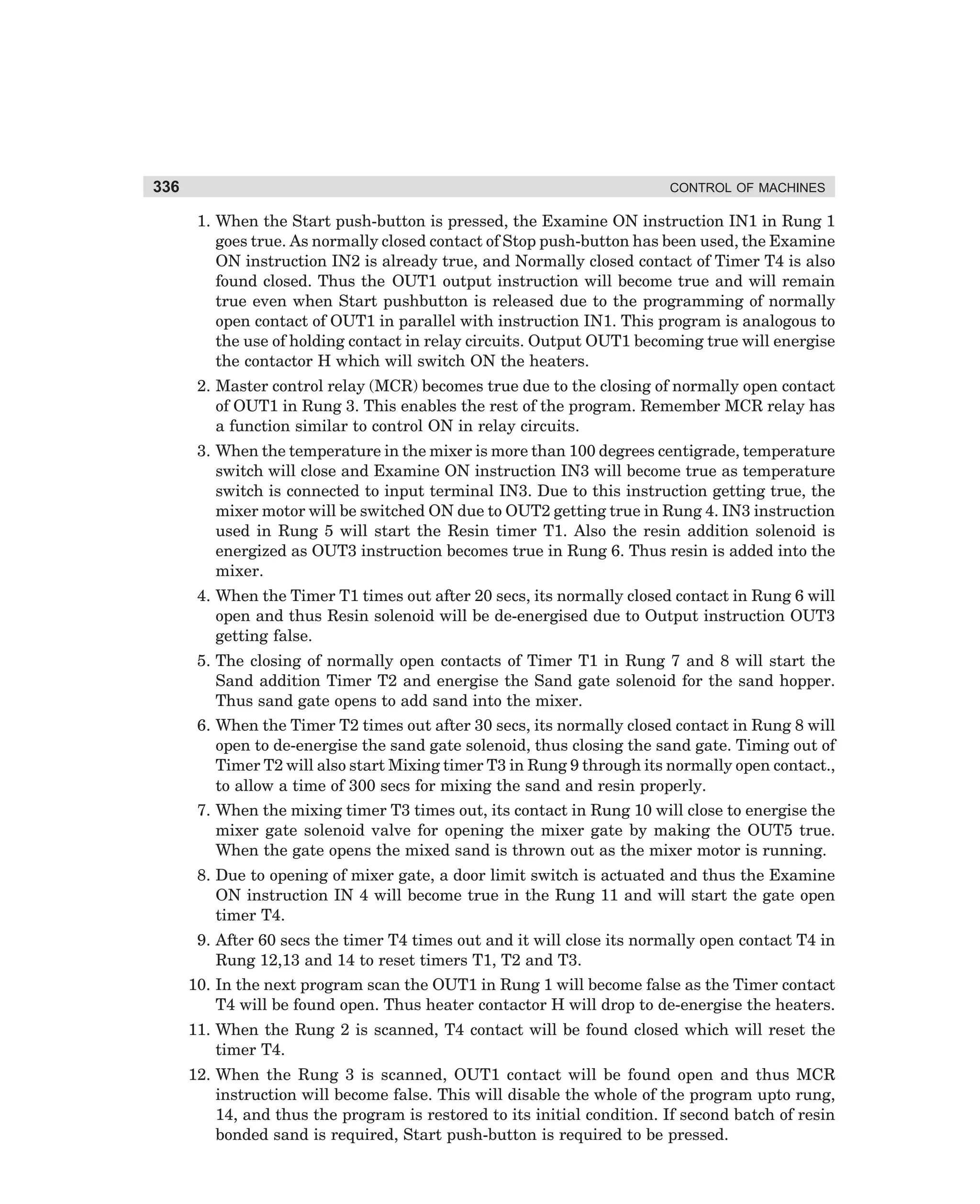 336

CONTROL OF MACHINES

1. When the Start push-button is pressed, the Examine ON instruction IN1 in Rung 1
goes true. As normally closed contact of Stop push-button has been used, the Examine
ON instruction IN2 is already true, and Normally closed contact of Timer T4 is also
found closed. Thus the OUT1 output instruction will become true and will remain
true even when Start pushbutton is released due to the programming of normally
open contact of OUT1 in parallel with instruction IN1. This program is analogous to
the use of holding contact in relay circuits. Output OUT1 becoming true will energise
the contactor H which will switch ON the heaters.
2. Master control relay (MCR) becomes true due to the closing of normally open contact
of OUT1 in Rung 3. This enables the rest of the program. Remember MCR relay has
a function similar to control ON in relay circuits.
3. When the temperature in the mixer is more than 100 degrees centigrade, temperature
switch will close and Examine ON instruction IN3 will become true as temperature
switch is connected to input terminal IN3. Due to this instruction getting true, the
mixer motor will be switched ON due to OUT2 getting true in Rung 4. IN3 instruction
used in Rung 5 will start the Resin timer T1. Also the resin addition solenoid is
energized as OUT3 instruction becomes true in Rung 6. Thus resin is added into the
mixer.
4. When the Timer T1 times out after 20 secs, its normally closed contact in Rung 6 will
open and thus Resin solenoid will be de-energised due to Output instruction OUT3
getting false.
5. The closing of normally open contacts of Timer T1 in Rung 7 and 8 will start the
Sand addition Timer T2 and energise the Sand gate solenoid for the sand hopper.
Thus sand gate opens to add sand into the mixer.
6. When the Timer T2 times out after 30 secs, its normally closed contact in Rung 8 will
open to de-energise the sand gate solenoid, thus closing the sand gate. Timing out of
Timer T2 will also start Mixing timer T3 in Rung 9 through its normally open contact.,
to allow a time of 300 secs for mixing the sand and resin properly.
7. When the mixing timer T3 times out, its contact in Rung 10 will close to energise the
mixer gate solenoid valve for opening the mixer gate by making the OUT5 true.
When the gate opens the mixed sand is thrown out as the mixer motor is running.
8. Due to opening of mixer gate, a door limit switch is actuated and thus the Examine
ON instruction IN 4 will become true in the Rung 11 and will start the gate open
timer T4.
9. After 60 secs the timer T4 times out and it will close its normally open contact T4 in
Rung 12,13 and 14 to reset timers T1, T2 and T3.
10. In the next program scan the OUT1 in Rung 1 will become false as the Timer contact
T4 will be found open. Thus heater contactor H will drop to de-energise the heaters.
11. When the Rung 2 is scanned, T4 contact will be found closed which will reset the
timer T4.
12. When the Rung 3 is scanned, OUT1 contact will be found open and thus MCR
instruction will become false. This will disable the whole of the program upto rung,
14, and thus the program is restored to its initial condition. If second batch of resin
bonded sand is required, Start push-button is required to be pressed.

dharm
d:N-MachMac12-2.pm5

336

 