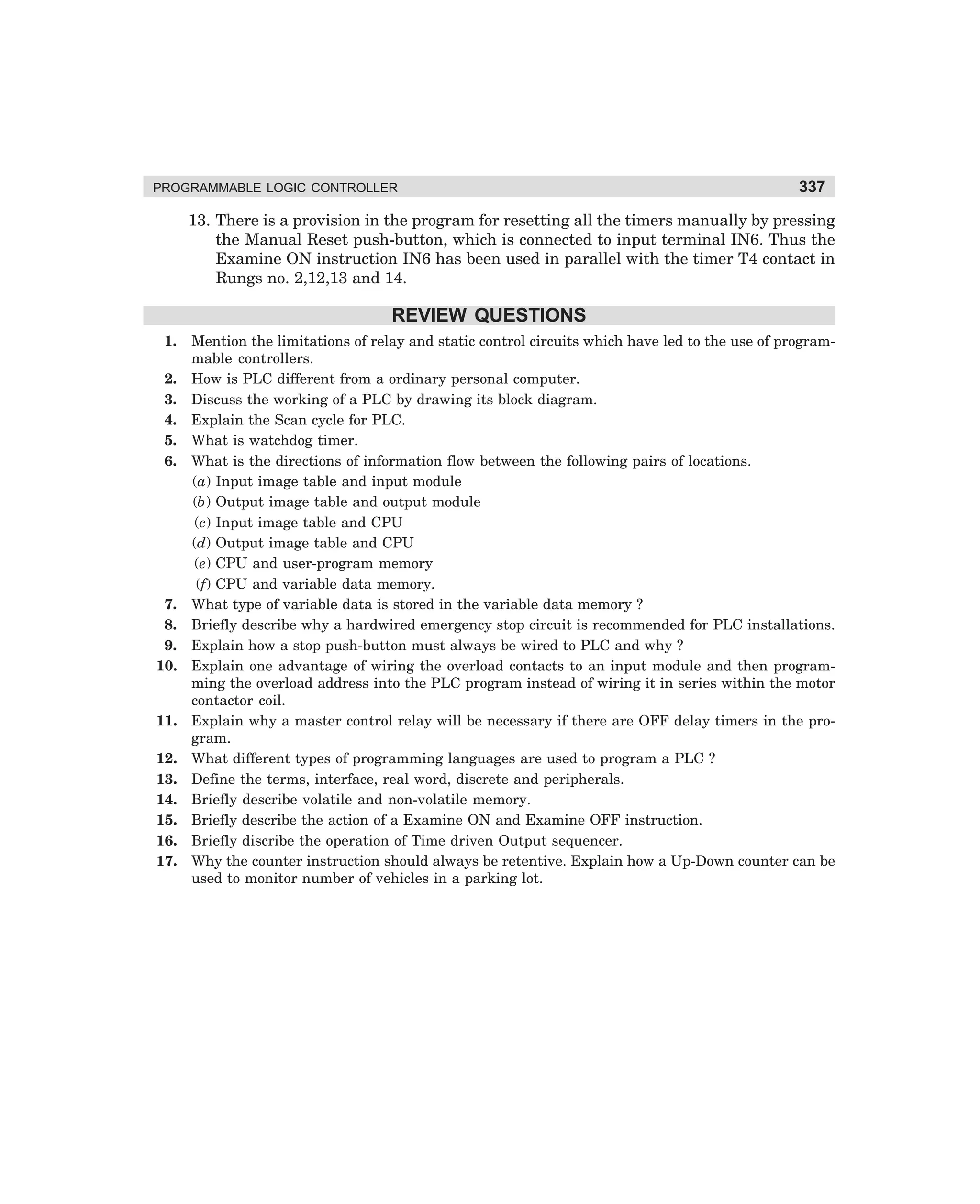 PROGRAMMABLE LOGIC CONTROLLER

337

13. There is a provision in the program for resetting all the timers manually by pressing
the Manual Reset push-button, which is connected to input terminal IN6. Thus the
Examine ON instruction IN6 has been used in parallel with the timer T4 contact in
Rungs no. 2,12,13 and 14.

REVIEW QUESTIONS
1.
2.
3.
4.
5.
6.

7.
8.
9.
10.

11.
12.
13.
14.
15.
16.
17.

Mention the limitations of relay and static control circuits which have led to the use of programmable controllers.
How is PLC different from a ordinary personal computer.
Discuss the working of a PLC by drawing its block diagram.
Explain the Scan cycle for PLC.
What is watchdog timer.
What is the directions of information flow between the following pairs of locations.
(a) Input image table and input module
(b) Output image table and output module
(c) Input image table and CPU
(d) Output image table and CPU
(e) CPU and user-program memory
(f) CPU and variable data memory.
What type of variable data is stored in the variable data memory ?
Briefly describe why a hardwired emergency stop circuit is recommended for PLC installations.
Explain how a stop push-button must always be wired to PLC and why ?
Explain one advantage of wiring the overload contacts to an input module and then programming the overload address into the PLC program instead of wiring it in series within the motor
contactor coil.
Explain why a master control relay will be necessary if there are OFF delay timers in the program.
What different types of programming languages are used to program a PLC ?
Define the terms, interface, real word, discrete and peripherals.
Briefly describe volatile and non-volatile memory.
Briefly describe the action of a Examine ON and Examine OFF instruction.
Briefly discribe the operation of Time driven Output sequencer.
Why the counter instruction should always be retentive. Explain how a Up-Down counter can be
used to monitor number of vehicles in a parking lot.

dharm
d:N-MachMac12-2.pm5

337

 