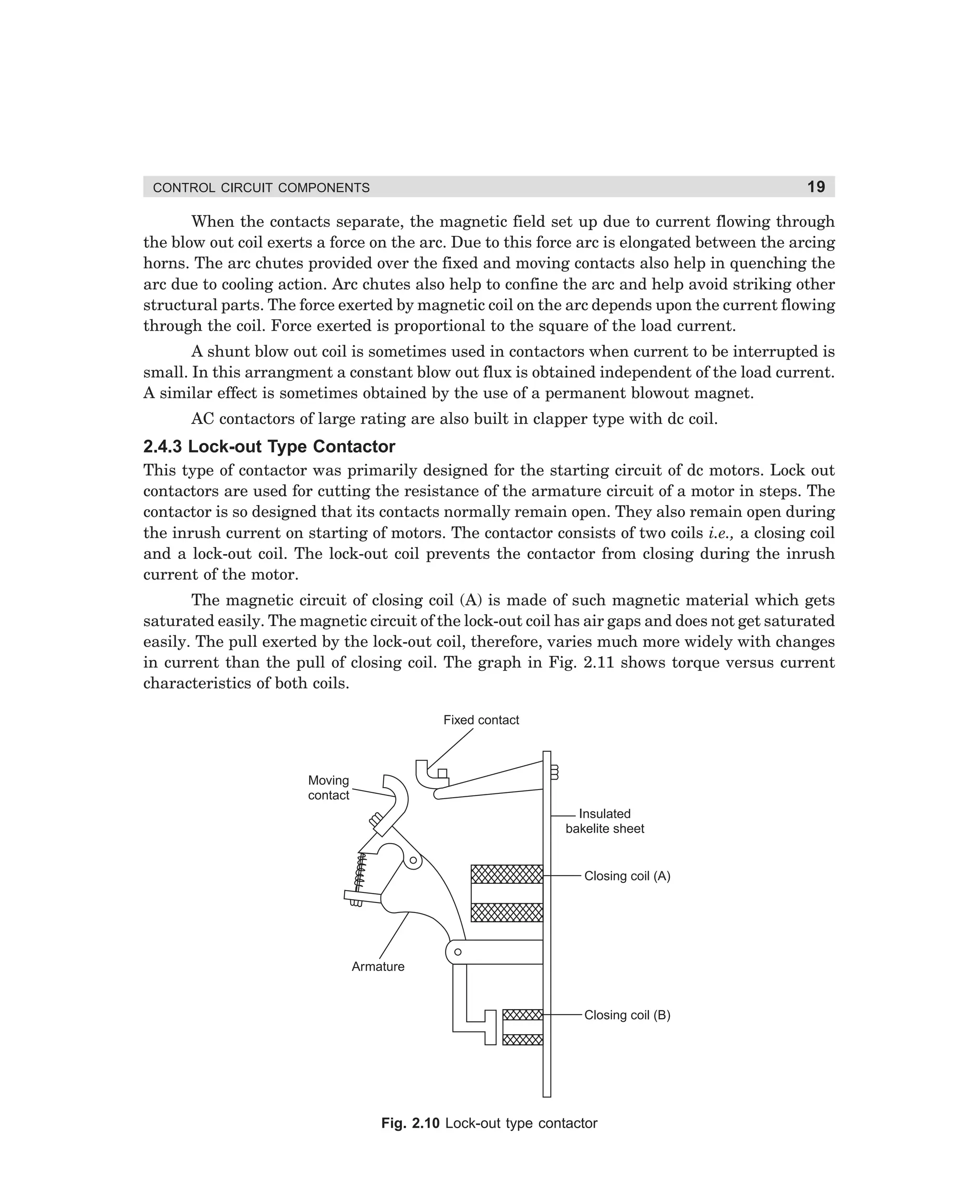 19

CONTROL CIRCUIT COMPONENTS

When the contacts separate, the magnetic field set up due to current flowing through
the blow out coil exerts a force on the arc. Due to this force arc is elongated between the arcing
horns. The arc chutes provided over the fixed and moving contacts also help in quenching the
arc due to cooling action. Arc chutes also help to confine the arc and help avoid striking other
structural parts. The force exerted by magnetic coil on the arc depends upon the current flowing
through the coil. Force exerted is proportional to the square of the load current.
A shunt blow out coil is sometimes used in contactors when current to be interrupted is
small. In this arrangment a constant blow out flux is obtained independent of the load current.
A similar effect is sometimes obtained by the use of a permanent blowout magnet.
AC contactors of large rating are also built in clapper type with dc coil.

2.4.3 Lock-out Type Contactor
This type of contactor was primarily designed for the starting circuit of dc motors. Lock out
contactors are used for cutting the resistance of the armature circuit of a motor in steps. The
contactor is so designed that its contacts normally remain open. They also remain open during
the inrush current on starting of motors. The contactor consists of two coils i.e., a closing coil
and a lock-out coil. The lock-out coil prevents the contactor from closing during the inrush
current of the motor.
The magnetic circuit of closing coil (A) is made of such magnetic material which gets
saturated easily. The magnetic circuit of the lock-out coil has air gaps and does not get saturated
easily. The pull exerted by the lock-out coil, therefore, varies much more widely with changes
in current than the pull of closing coil. The graph in Fig. 2.11 shows torque versus current
characteristics of both coils.
Fixed contact

Moving
contact
Insulated
bakelite sheet

Closing coil (A)

Armature

Closing coil (B)

Fig. 2.10 Lock-out type contactor

dharm
d:N-MachMac2-1.pm5

19

 