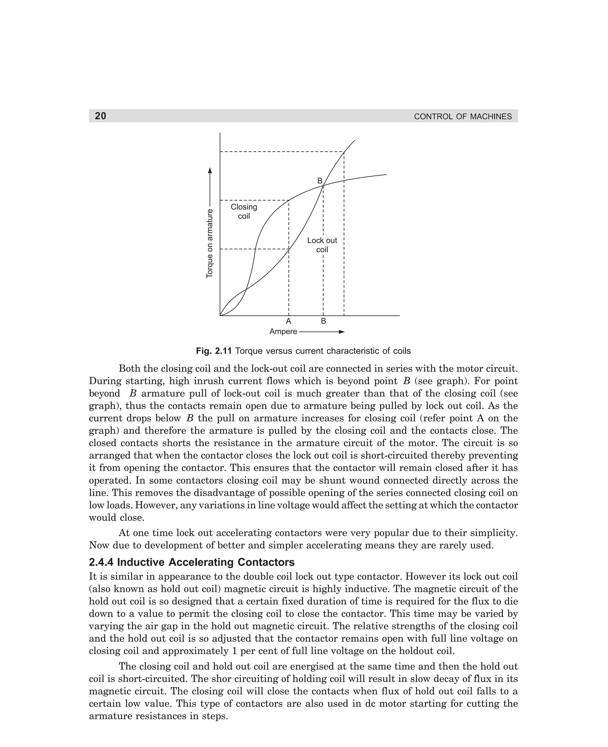 20

CONTROL OF MACHINES

Torque on armature

B
Closing
coil
Lock out
coil

A
Ampere

B

Fig. 2.11 Torque versus current characteristic of coils

Both the closing coil and the lock-out coil are connected in series with the motor circuit.
During starting, high inrush current flows which is beyond point B (see graph). For point
beyond B armature pull of lock-out coil is much greater than that of the closing coil (see
graph), thus the contacts remain open due to armature being pulled by lock out coil. As the
current drops below B the pull on armature increases for closing coil (refer point A on the
graph) and therefore the armature is pulled by the closing coil and the contacts close. The
closed contacts shorts the resistance in the armature circuit of the motor. The circuit is so
arranged that when the contactor closes the lock out coil is short-circuited thereby preventing
it from opening the contactor. This ensures that the contactor will remain closed after it has
operated. In some contactors closing coil may be shunt wound connected directly across the
line. This removes the disadvantage of possible opening of the series connected closing coil on
low loads. However, any variations in line voltage would affect the setting at which the contactor
would close.
At one time lock out accelerating contactors were very popular due to their simplicity.
Now due to development of better and simpler accelerating means they are rarely used.

2.4.4 Inductive Accelerating Contactors
It is similar in appearance to the double coil lock out type contactor. However its lock out coil
(also known as hold out coil) magnetic circuit is highly inductive. The magnetic circuit of the
hold out coil is so designed that a certain fixed duration of time is required for the flux to die
down to a value to permit the closing coil to close the contactor. This time may be varied by
varying the air gap in the hold out magnetic circuit. The relative strengths of the closing coil
and the hold out coil is so adjusted that the contactor remains open with full line voltage on
closing coil and approximately 1 per cent of full line voltage on the holdout coil.
The closing coil and hold out coil are energised at the same time and then the hold out
coil is short-circuited. The shor circuiting of holding coil will result in slow decay of flux in its
magnetic circuit. The closing coil will close the contacts when flux of hold out coil falls to a
certain low value. This type of contactors are also used in dc motor starting for cutting the
armature resistances in steps.

dharm
d:N-MachMac2-1.pm5

20

 