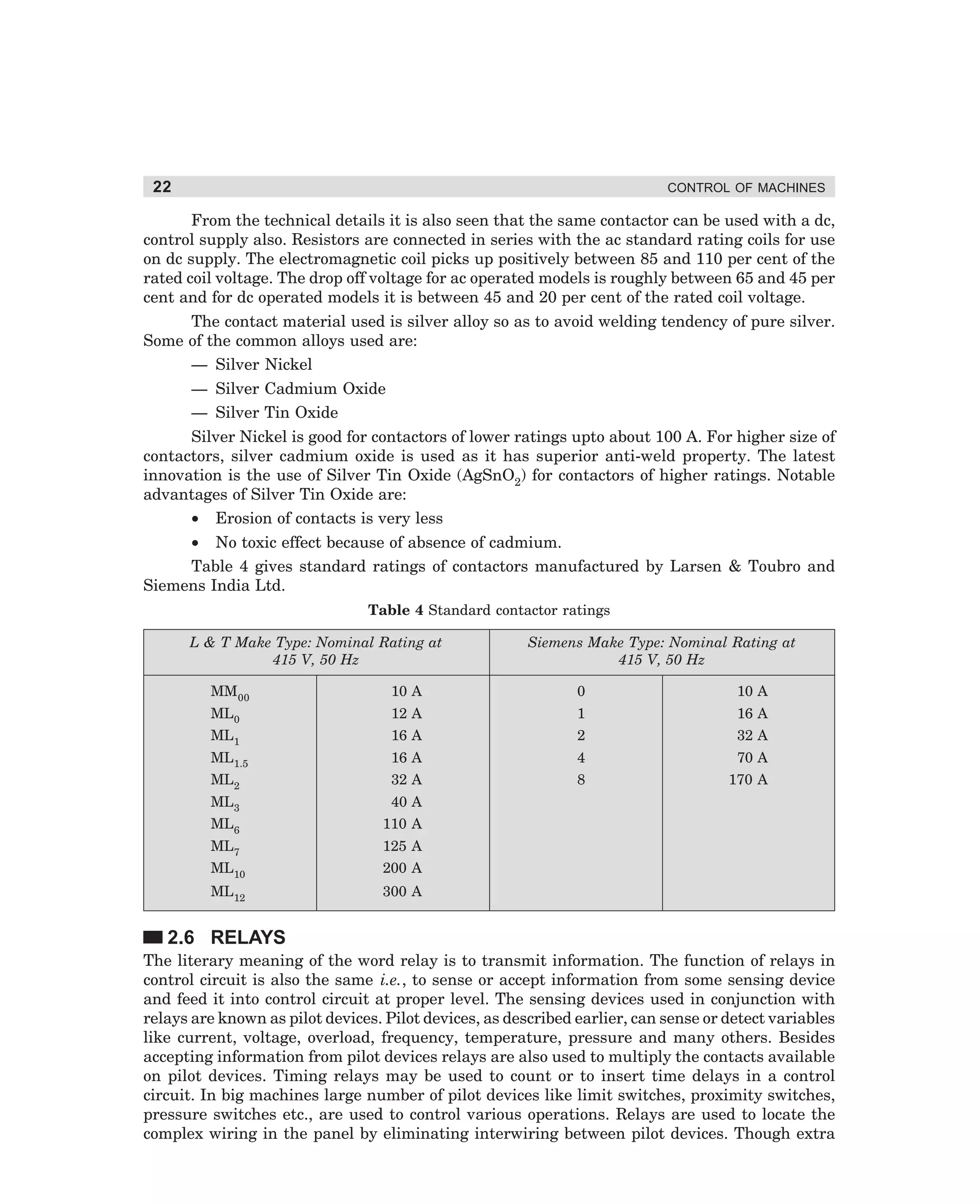 22

CONTROL OF MACHINES

From the technical details it is also seen that the same contactor can be used with a dc,
control supply also. Resistors are connected in series with the ac standard rating coils for use
on dc supply. The electromagnetic coil picks up positively between 85 and 110 per cent of the
rated coil voltage. The drop off voltage for ac operated models is roughly between 65 and 45 per
cent and for dc operated models it is between 45 and 20 per cent of the rated coil voltage.
The contact material used is silver alloy so as to avoid welding tendency of pure silver.
Some of the common alloys used are:
— Silver Nickel
— Silver Cadmium Oxide
— Silver Tin Oxide
Silver Nickel is good for contactors of lower ratings upto about 100 A. For higher size of
contactors, silver cadmium oxide is used as it has superior anti-weld property. The latest
innovation is the use of Silver Tin Oxide (AgSnO2) for contactors of higher ratings. Notable
advantages of Silver Tin Oxide are:
• Erosion of contacts is very less
• No toxic effect because of absence of cadmium.
Table 4 gives standard ratings of contactors manufactured by Larsen  Toubro and
Siemens India Ltd.
Table 4 Standard contactor ratings
L  T Make Type: Nominal Rating at
415 V, 50 Hz

Siemens Make Type: Nominal Rating at
415 V, 50 Hz

MM00

10 A

0

10 A

ML0

12 A

1

16 A

ML1

16 A

2

32 A

ML1.5

16 A

4

70 A

ML2

32 A

8

170 A

ML3

40 A

ML6

110 A

ML7

125 A

ML10

200 A

ML12

300 A

2.6 RELAYS
The literary meaning of the word relay is to transmit information. The function of relays in
control circuit is also the same i.e., to sense or accept information from some sensing device
and feed it into control circuit at proper level. The sensing devices used in conjunction with
relays are known as pilot devices. Pilot devices, as described earlier, can sense or detect variables
like current, voltage, overload, frequency, temperature, pressure and many others. Besides
accepting information from pilot devices relays are also used to multiply the contacts available
on pilot devices. Timing relays may be used to count or to insert time delays in a control
circuit. In big machines large number of pilot devices like limit switches, proximity switches,
pressure switches etc., are used to control various operations. Relays are used to locate the
complex wiring in the panel by eliminating interwiring between pilot devices. Though extra

dharm
d:N-MachMac2-1.pm5

22

 