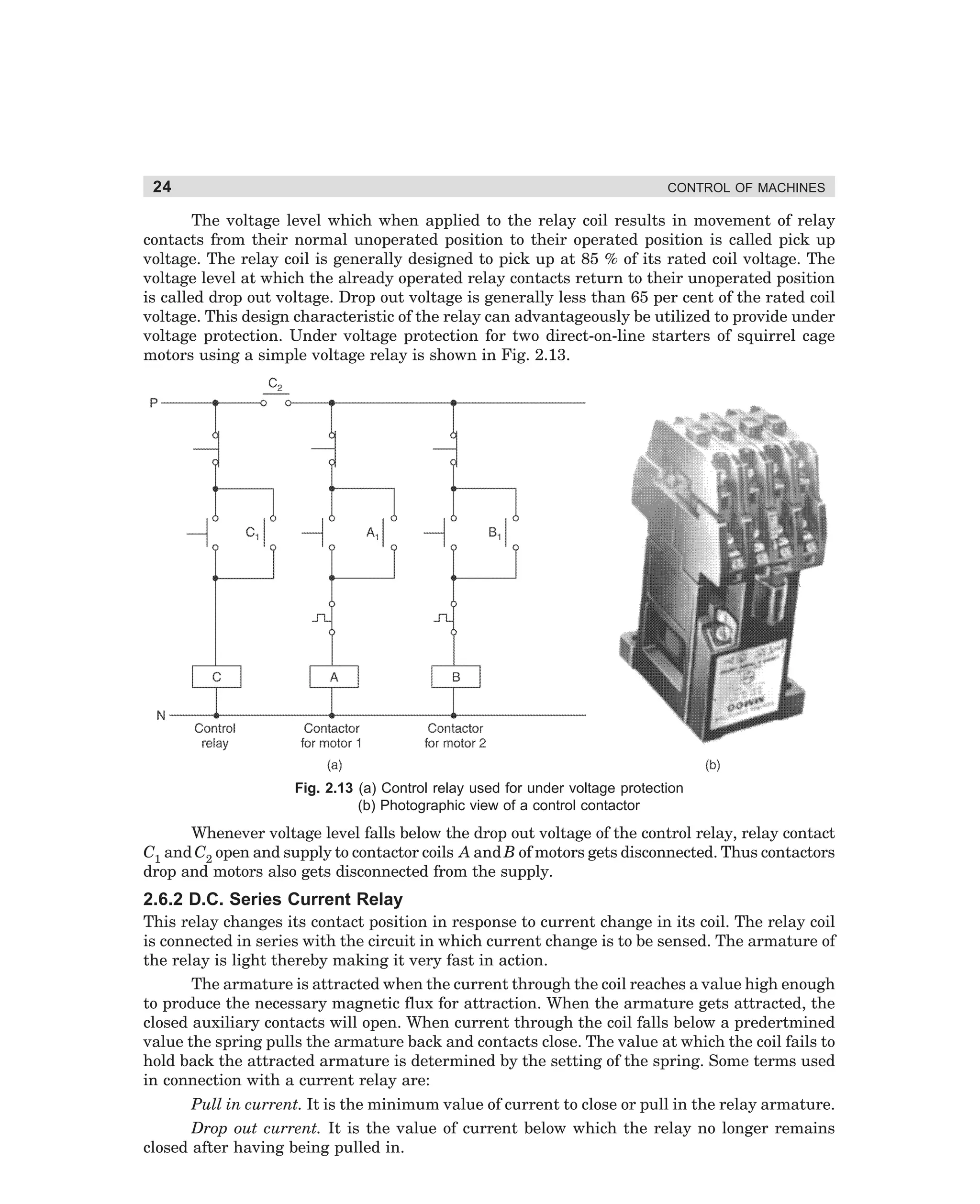 24

CONTROL OF MACHINES

The voltage level which when applied to the relay coil results in movement of relay
contacts from their normal unoperated position to their operated position is called pick up
voltage. The relay coil is generally designed to pick up at 85 % of its rated coil voltage. The
voltage level at which the already operated relay contacts return to their unoperated position
is called drop out voltage. Drop out voltage is generally less than 65 per cent of the rated coil
voltage. This design characteristic of the relay can advantageously be utilized to provide under
voltage protection. Under voltage protection for two direct-on-line starters of squirrel cage
motors using a simple voltage relay is shown in Fig. 2.13.

Fig. 2.13 (a) Control relay used for under voltage protection
(b) Photographic view of a control contactor

Whenever voltage level falls below the drop out voltage of the control relay, relay contact
C1 and C2 open and supply to contactor coils A and B of motors gets disconnected. Thus contactors
drop and motors also gets disconnected from the supply.

2.6.2 D.C. Series Current Relay
This relay changes its contact position in response to current change in its coil. The relay coil
is connected in series with the circuit in which current change is to be sensed. The armature of
the relay is light thereby making it very fast in action.
The armature is attracted when the current through the coil reaches a value high enough
to produce the necessary magnetic flux for attraction. When the armature gets attracted, the
closed auxiliary contacts will open. When current through the coil falls below a predertmined
value the spring pulls the armature back and contacts close. The value at which the coil fails to
hold back the attracted armature is determined by the setting of the spring. Some terms used
in connection with a current relay are:
Pull in current. It is the minimum value of current to close or pull in the relay armature.
Drop out current. It is the value of current below which the relay no longer remains
closed after having being pulled in.

dharm
d:N-MachMac2-1.pm5

24

 