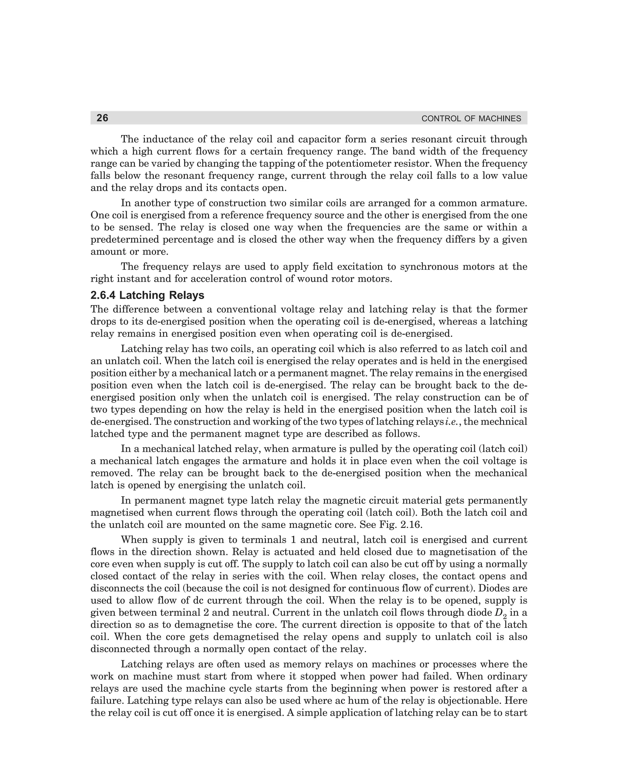 26

CONTROL OF MACHINES

The inductance of the relay coil and capacitor form a series resonant circuit through
which a high current flows for a certain frequency range. The band width of the frequency
range can be varied by changing the tapping of the potentiometer resistor. When the frequency
falls below the resonant frequency range, current through the relay coil falls to a low value
and the relay drops and its contacts open.
In another type of construction two similar coils are arranged for a common armature.
One coil is energised from a reference frequency source and the other is energised from the one
to be sensed. The relay is closed one way when the frequencies are the same or within a
predetermined percentage and is closed the other way when the frequency differs by a given
amount or more.
The frequency relays are used to apply field excitation to synchronous motors at the
right instant and for acceleration control of wound rotor motors.

2.6.4 Latching Relays
The difference between a conventional voltage relay and latching relay is that the former
drops to its de-energised position when the operating coil is de-energised, whereas a latching
relay remains in energised position even when operating coil is de-energised.
Latching relay has two coils, an operating coil which is also referred to as latch coil and
an unlatch coil. When the latch coil is energised the relay operates and is held in the energised
position either by a mechanical latch or a permanent magnet. The relay remains in the energised
position even when the latch coil is de-energised. The relay can be brought back to the deenergised position only when the unlatch coil is energised. The relay construction can be of
two types depending on how the relay is held in the energised position when the latch coil is
de-energised. The construction and working of the two types of latching relays i.e., the mechnical
latched type and the permanent magnet type are described as follows.
In a mechanical latched relay, when armature is pulled by the operating coil (latch coil)
a mechanical latch engages the armature and holds it in place even when the coil voltage is
removed. The relay can be brought back to the de-energised position when the mechanical
latch is opened by energising the unlatch coil.
In permanent magnet type latch relay the magnetic circuit material gets permanently
magnetised when current flows through the operating coil (latch coil). Both the latch coil and
the unlatch coil are mounted on the same magnetic core. See Fig. 2.16.
When supply is given to terminals 1 and neutral, latch coil is energised and current
flows in the direction shown. Relay is actuated and held closed due to magnetisation of the
core even when supply is cut off. The supply to latch coil can also be cut off by using a normally
closed contact of the relay in series with the coil. When relay closes, the contact opens and
disconnects the coil (because the coil is not designed for continuous flow of current). Diodes are
used to allow flow of dc current through the coil. When the relay is to be opened, supply is
given between terminal 2 and neutral. Current in the unlatch coil flows through diode D2 in a
direction so as to demagnetise the core. The current direction is opposite to that of the latch
coil. When the core gets demagnetised the relay opens and supply to unlatch coil is also
disconnected through a normally open contact of the relay.
Latching relays are often used as memory relays on machines or processes where the
work on machine must start from where it stopped when power had failed. When ordinary
relays are used the machine cycle starts from the beginning when power is restored after a
failure. Latching type relays can also be used where ac hum of the relay is objectionable. Here
the relay coil is cut off once it is energised. A simple application of latching relay can be to start

dharm
d:N-MachMac2-1.pm5

26

 